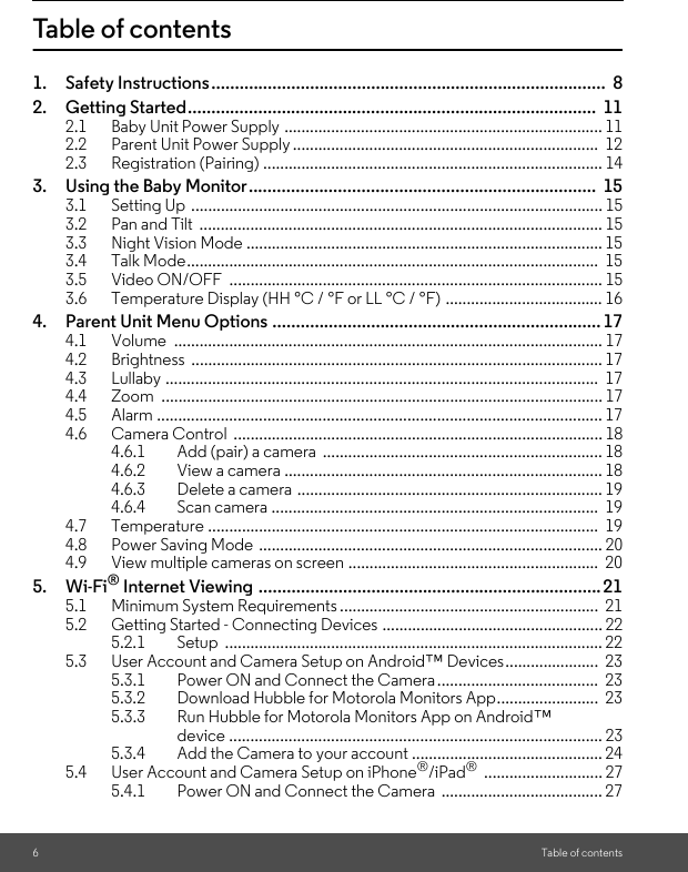 6Table of contentsTable of contents1. Safety Instructions....................................................................................  82. Getting Started.......................................................................................  112.1 Baby Unit Power Supply ........................................................................... 112.2 Parent Unit Power Supply ........................................................................  122.3 Registration (Pairing) ................................................................................ 143. Using the Baby Monitor..........................................................................  153.1 Setting Up ................................................................................................. 153.2 Pan and Tilt  ............................................................................................... 153.3 Night Vision Mode .................................................................................... 153.4 Talk Mode.................................................................................................  153.5 Video ON/OFF  ........................................................................................ 153.6 Temperature Display (HH °C / °F or LL °C / °F) ..................................... 164. Parent Unit Menu Options ......................................................................174.1 Volume ..................................................................................................... 174.2 Brightness ................................................................................................. 174.3 Lullaby ......................................................................................................  174.4 Zoom ........................................................................................................ 174.5 Alarm ......................................................................................................... 174.6 Camera Control  ....................................................................................... 184.6.1 Add (pair) a camera  .................................................................. 184.6.2 View a camera ........................................................................... 184.6.3 Delete a camera ........................................................................ 194.6.4 Scan camera .............................................................................  194.7 Temperature ............................................................................................  194.8 Power Saving Mode  ................................................................................. 204.9 View multiple cameras on screen ...........................................................  205. Wi-Fi® Internet Viewing .........................................................................215.1 Minimum System Requirements .............................................................  215.2 Getting Started - Connecting Devices .................................................... 225.2.1 Setup ......................................................................................... 225.3 User Account and Camera Setup on Android™ Devices......................  235.3.1 Power ON and Connect the Camera......................................  235.3.2 Download Hubble for Motorola Monitors App........................  235.3.3 Run Hubble for Motorola Monitors App on Android™ device ........................................................................................ 235.3.4 Add the Camera to your account ............................................. 245.4 User Account and Camera Setup on iPhone®/iPad® ............................ 275.4.1 Power ON and Connect the Camera  ...................................... 27