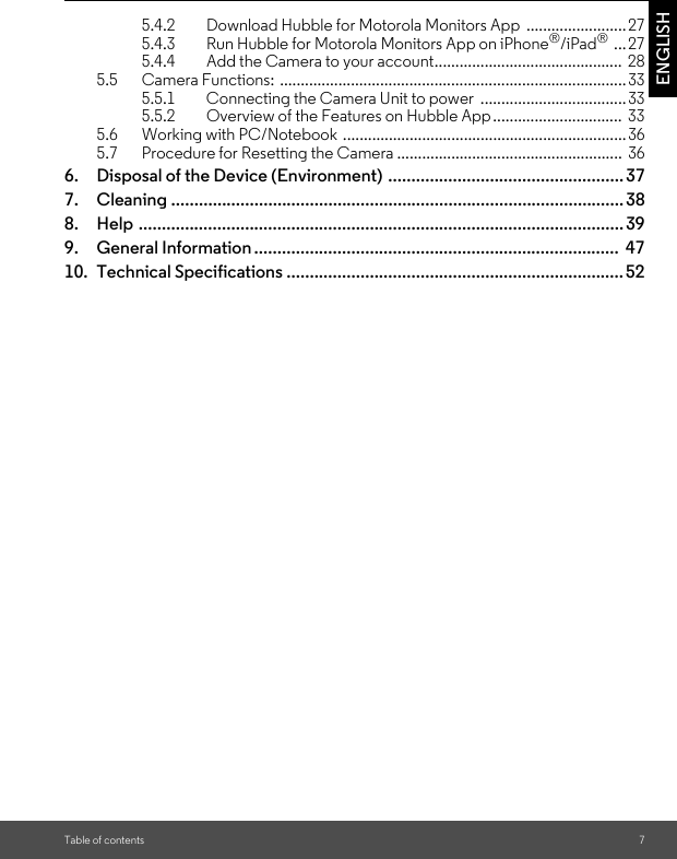 Table of contents 7ENGLISH5.4.2 Download Hubble for Motorola Monitors App  ........................275.4.3 Run Hubble for Motorola Monitors App on iPhone®/iPad® ...275.4.4 Add the Camera to your account.............................................  285.5 Camera Functions: ...................................................................................335.5.1 Connecting the Camera Unit to power  ...................................335.5.2 Overview of the Features on Hubble App...............................  335.6 Working with PC/Notebook ....................................................................365.7 Procedure for Resetting the Camera ...................................................... 366. Disposal of the Device (Environment) ...................................................377. Cleaning ..................................................................................................388. Help .........................................................................................................399. General Information ...............................................................................  4710. Technical Specifications .........................................................................52