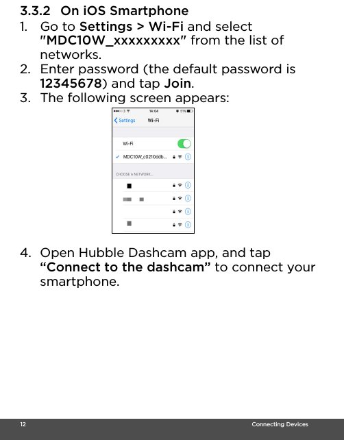  12                                                                                                                                    Connecting Devices3.3.2 On iOS Smartphone1. Go to Settings &gt; Wi-Fi and select &quot;MDC10W_xxxxxxxxx&quot; from the list of networks.2. Enter password (the default password is 12345678) and tap Join.3. The following screen appears:4. Open Hubble Dashcam app, and tap “Connect to the dashcam” to connect your smartphone.