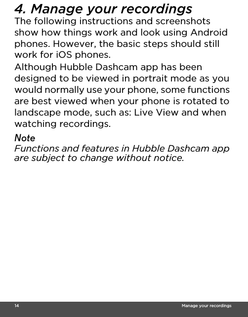  14                                                                                                                                    Manage your recordings4. Manage your recordingsThe following instructions and screenshots show how things work and look using Android phones. However, the basic steps should still work for iOS phones. Although Hubble Dashcam app has been designed to be viewed in portrait mode as you would normally use your phone, some functions are best viewed when your phone is rotated to landscape mode, such as: Live View and when watching recordings. NoteFunctions and features in Hubble Dashcam app are subject to change without notice.