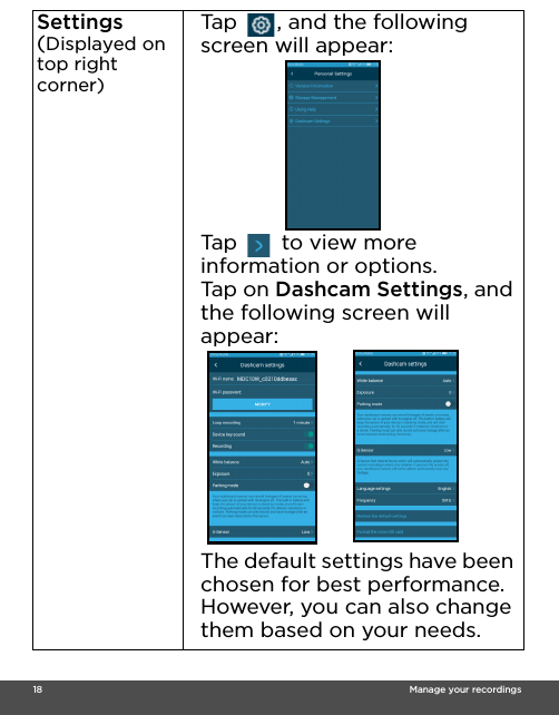  18                                                                                                                                    Manage your recordingsSettings(Displayed on top right corner)Tap  , and the following screen will appear:Tap  to view more information or options. Ta p  o n  Dashcam Settings, and the following screen will appear:The default settings have been chosen for best performance. However, you can also change them based on your needs. 