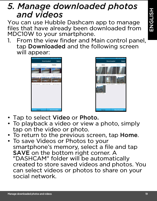 Ma nag e do wnloaded photos and videos                                                                                                                                                                                      19ENGLISH5. Manage downloaded photos and videosYou can use Hubble Dashcam app to manage files that have already been downloaded from MDC10W to your smartphone.1. From the view finder and Main control panel, tap Downloaded and the following screen will appear: •  Tap to select Video or Photo.•  To playback a video or view a photo, simply tap on the video or photo.•  To return to the previous screen, tap Home.•  To save Videos or Photos to your smartphone’s memory, select a file and tap SAVE on the bottom right corner. A &quot;DASHCAM&quot; folder will be automatically created to store saved videos and photos. You can select videos or photos to share on your social network.