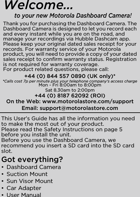 This User’s Guide has all the information you need to make the most out of your product.Please read the Safety Instructions on page 5 before you install the unit.Before you use the Dashboard Camera, we recommend you insert a SD card into the SD card slot.Got everything?• Dashboard Camera • Suction Mount•  Sun Visor Mount• Car Adapter• User ManualThank you for purchasing the Dashboard Camera. The Dashboard Camera is designed to let you record each and every instant while you are on the road, and manage your recordings via Hubble Dashcam app.Please keep your original dated sales receipt for your records. For warranty service of your Motorola product, you will need to provide a copy of your dated sales receipt to confirm warranty status. Registration is not required for warranty coverage. For product related questions, please call:+44 (0) 844 557 0890 (UK only)* *Calls cost 7p per minute plus your telephone company&apos;s access chargeMon - Fri 8:00am to 8:00pmSat 8.30am to 2:00pm+44 (0) 8187 62092 (ROI)On the Web: www.motorolastore.com/supportEmail: support@motorolastore.comWelcome...to your new Motorola Dashboard Camera!