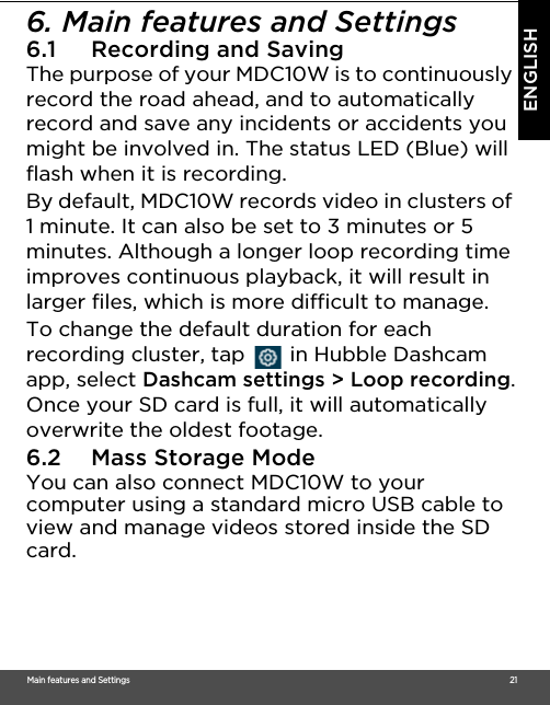 Main features and Settings                                                                                                                                                                                     21ENGLISH6. Main features and Settings 6.1 Recording and SavingThe purpose of your MDC10W is to continuously record the road ahead, and to automatically record and save any incidents or accidents you might be involved in. The status LED (Blue) will flash when it is recording.By default, MDC10W records video in clusters of 1 minute. It can also be set to 3 minutes or 5 minutes. Although a longer loop recording time improves continuous playback, it will result in larger files, which is more difficult to manage.To change the default duration for each recording cluster, tap   in Hubble Dashcam app, select Dashcam settings &gt; Loop recording.Once your SD card is full, it will automatically overwrite the oldest footage. 6.2 Mass Storage Mode You can also connect MDC10W to your computer using a standard micro USB cable to view and manage videos stored inside the SD card.