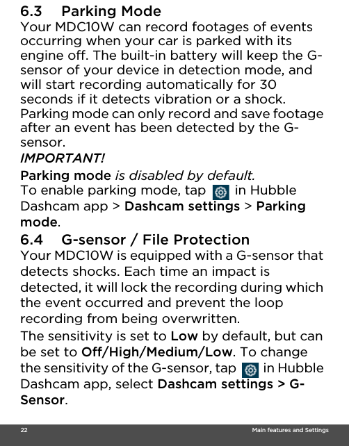  22                                                                                                                                    Main features and Settings6.3 Parking Mode Your MDC10W can record footages of events occurring when your car is parked with its engine off. The built-in battery will keep the G-sensor of your device in detection mode, and will start recording automatically for 30 seconds if it detects vibration or a shock. Parking mode can only record and save footage after an event has been detected by the G-sensor. IMPORTANT! Parking mode is disabled by default. To enable parking mode, tap   in Hubble Dashcam app &gt; Dashcam settings &gt; Parking mode. 6.4 G-sensor / File Protection Your MDC10W is equipped with a G-sensor that detects shocks. Each time an impact is detected, it will lock the recording during which the event occurred and prevent the loop recording from being overwritten. The sensitivity is set to Low by default, but can be set to Off/High/Medium/Low. To change the sensitivity of the G-sensor, tap   in Hubble Dashcam app, select Dashcam settings &gt; G-Sensor. 