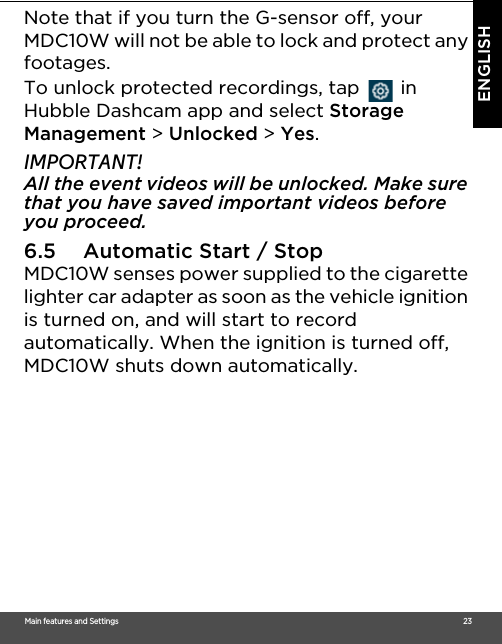 Main features and Settings                                                                                                                                                                                     23ENGLISHNote that if you turn the G-sensor off, your MDC10W will not be able to lock and protect any footages. To unlock protected recordings, tap   in Hubble Dashcam app and select Storage Management &gt; Unlocked &gt; Yes.IMPORTANT!All the event videos will be unlocked. Make sure that you have saved important videos before you proceed.6.5 Automatic Start / Stop MDC10W senses power supplied to the cigarette lighter car adapter as soon as the vehicle ignition is turned on, and will start to record automatically. When the ignition is turned off, MDC10W shuts down automatically.