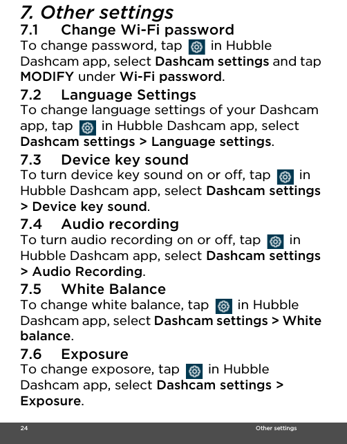  24                                                                                                                                    Other settings7. Other settings7.1 Change Wi-Fi passwordTo change password, tap   in Hubble Dashcam app, select Dashcam settings and tap MODIFY under Wi-Fi password.7.2 Language SettingsTo change language settings of your Dashcam app, tap   in Hubble Dashcam app, select Dashcam settings &gt; Language settings.7.3 Device key soundTo turn device key sound on or off, tap   in Hubble Dashcam app, select Dashcam settings &gt; Device key sound.7.4 Audio recordingTo turn audio recording on or off, tap   in Hubble Dashcam app, select Dashcam settings &gt; Audio Recording.7.5 White BalanceTo change white balance, tap   in Hubble Dashcam app, select Dashcam settings &gt; White balance.7.6 ExposureTo change exposore, tap   in Hubble Dashcam app, select Dashcam settings &gt; Exposure.