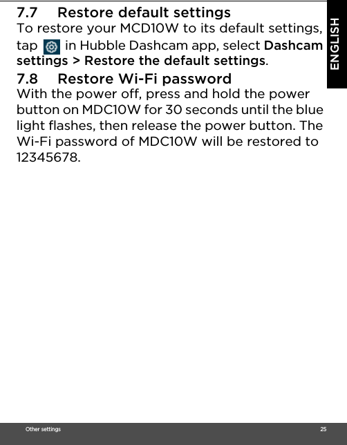 Other settings                                                                                                                                                                                     25ENGLISH7.7 Restore default settingsTo restore your MCD10W to its default settings, tap   in Hubble Dashcam app, select Dashcam settings &gt; Restore the default settings.7.8 Restore Wi-Fi passwordWith the power off, press and hold the power button on MDC10W for 30 seconds until the blue light flashes, then release the power button. The Wi-Fi password of MDC10W will be restored to 12345678.