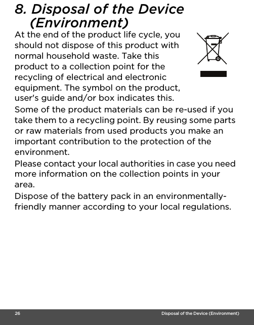  26                                                                                                                                    Disposal of the Device (Environment)8. Disposal of the Device (Environment) At the end of the product life cycle, you should not dispose of this product with normal household waste. Take this product to a collection point for the recycling of electrical and electronic equipment. The symbol on the product, user&apos;s guide and/or box indicates this.Some of the product materials can be re-used if you take them to a recycling point. By reusing some parts or raw materials from used products you make an important contribution to the protection of the environment.Please contact your local authorities in case you need more information on the collection points in your area.Dispose of the battery pack in an environmentally-friendly manner according to your local regulations.