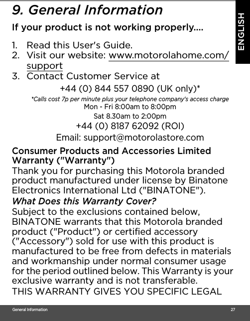 General Information                                                                                                                                                                                     27ENGLISH9. General InformationIf your product is not working properly....1. Read this User&apos;s Guide.2. Visit our website: www.motorolahome.com/support3. Contact Customer Service atConsumer Products and Accessories Limited Warranty (&quot;Warranty&quot;)Thank you for purchasing this Motorola branded product manufactured under license by Binatone Electronics International Ltd (&quot;BINATONE&quot;).What Does this Warranty Cover?Subject to the exclusions contained below, BINATONE warrants that this Motorola branded product (&quot;Product&quot;) or certified accessory (&quot;Accessory&quot;) sold for use with this product is manufactured to be free from defects in materials and workmanship under normal consumer usage for the period outlined below. This Warranty is your exclusive warranty and is not transferable.THIS WARRANTY GIVES YOU SPECIFIC LEGAL +44 (0) 844 557 0890 (UK only)* *Calls cost 7p per minute plus your telephone company&apos;s access charge Mon - Fri 8:00am to 8:00pmSat 8.30am to 2:00pm+44 (0) 8187 62092 (ROI)Email: support@motorolastore.com