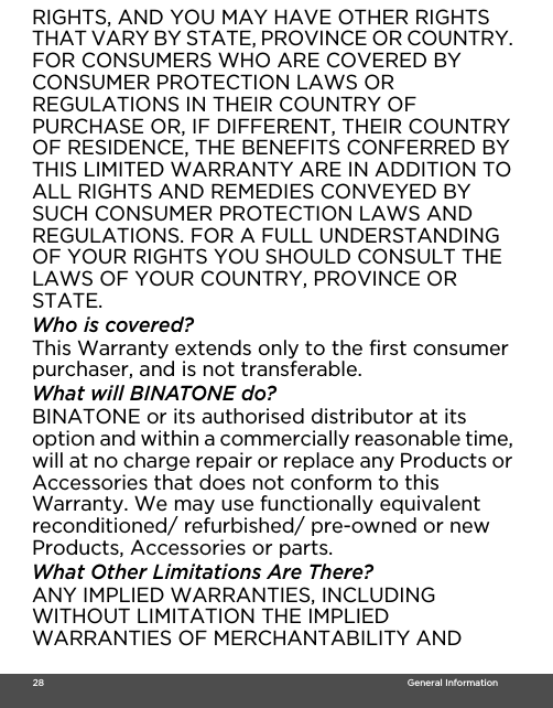  28                                                                                                                                    General InformationRIGHTS, AND YOU MAY HAVE OTHER RIGHTS THAT VARY BY STATE, PROVINCE OR COUNTRY. FOR CONSUMERS WHO ARE COVERED BY CONSUMER PROTECTION LAWS OR REGULATIONS IN THEIR COUNTRY OF PURCHASE OR, IF DIFFERENT, THEIR COUNTRY OF RESIDENCE, THE BENEFITS CONFERRED BY THIS LIMITED WARRANTY ARE IN ADDITION TO ALL RIGHTS AND REMEDIES CONVEYED BY SUCH CONSUMER PROTECTION LAWS AND REGULATIONS. FOR A FULL UNDERSTANDING OF YOUR RIGHTS YOU SHOULD CONSULT THE LAWS OF YOUR COUNTRY, PROVINCE OR STATE.Who is covered?This Warranty extends only to the first consumer purchaser, and is not transferable.What will BINATONE do?BINATONE or its authorised distributor at its option and within a commercially reasonable time, will at no charge repair or replace any Products or Accessories that does not conform to this Warranty. We may use functionally equivalent reconditioned/ refurbished/ pre-owned or new Products, Accessories or parts.What Other Limitations Are There?ANY IMPLIED WARRANTIES, INCLUDING WITHOUT LIMITATION THE IMPLIED WARRANTIES OF MERCHANTABILITY AND 