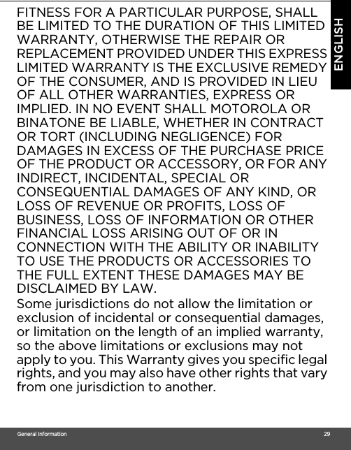 General Information                                                                                                                                                                                     29ENGLISHFITNESS FOR A PARTICULAR PURPOSE, SHALL BE LIMITED TO THE DURATION OF THIS LIMITED WARRANTY, OTHERWISE THE REPAIR OR REPLACEMENT PROVIDED UNDER THIS EXPRESS LIMITED WARRANTY IS THE EXCLUSIVE REMEDY OF THE CONSUMER, AND IS PROVIDED IN LIEU OF ALL OTHER WARRANTIES, EXPRESS OR IMPLIED. IN NO EVENT SHALL MOTOROLA OR BINATONE BE LIABLE, WHETHER IN CONTRACT OR TORT (INCLUDING NEGLIGENCE) FOR DAMAGES IN EXCESS OF THE PURCHASE PRICE OF THE PRODUCT OR ACCESSORY, OR FOR ANY INDIRECT, INCIDENTAL, SPECIAL OR CONSEQUENTIAL DAMAGES OF ANY KIND, OR LOSS OF REVENUE OR PROFITS, LOSS OF BUSINESS, LOSS OF INFORMATION OR OTHER FINANCIAL LOSS ARISING OUT OF OR IN CONNECTION WITH THE ABILITY OR INABILITY TO USE THE PRODUCTS OR ACCESSORIES TO THE FULL EXTENT THESE DAMAGES MAY BE DISCLAIMED BY LAW.Some jurisdictions do not allow the limitation or exclusion of incidental or consequential damages, or limitation on the length of an implied warranty, so the above limitations or exclusions may not apply to you. This Warranty gives you specific legal rights, and you may also have other rights that vary from one jurisdiction to another.