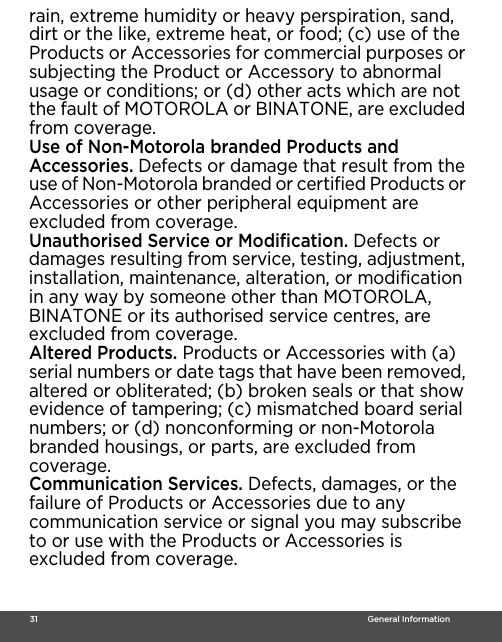  31                                                                                                                                    General Informationrain, extreme humidity or heavy perspiration, sand, dirt or the like, extreme heat, or food; (c) use of the Products or Accessories for commercial purposes or subjecting the Product or Accessory to abnormal usage or conditions; or (d) other acts which are not the fault of MOTOROLA or BINATONE, are excluded from coverage. Use of Non-Motorola branded Products and Accessories. Defects or damage that result from the use of Non-Motorola branded or certified Products or Accessories or other peripheral equipment are excluded from coverage. Unauthorised Service or Modification. Defects or damages resulting from service, testing, adjustment, installation, maintenance, alteration, or modification in any way by someone other than MOTOROLA, BINATONE or its authorised service centres, are excluded from coverage. Altered Products. Products or Accessories with (a) serial numbers or date tags that have been removed, altered or obliterated; (b) broken seals or that show evidence of tampering; (c) mismatched board serial numbers; or (d) nonconforming or non-Motorola branded housings, or parts, are excluded from coverage. Communication Services. Defects, damages, or the failure of Products or Accessories due to any communication service or signal you may subscribe to or use with the Products or Accessories is excluded from coverage.