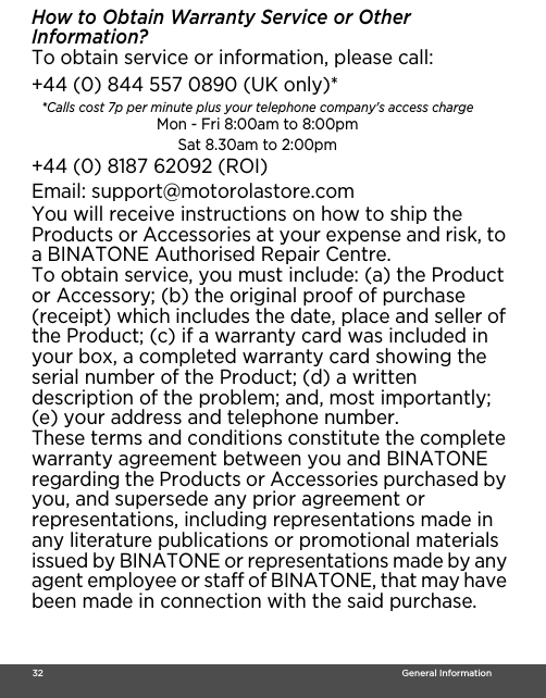  32                                                                                                                                    General InformationHow to Obtain Warranty Service or Other Information?To obtain service or information, please call:You will receive instructions on how to ship the Products or Accessories at your expense and risk, to a BINATONE Authorised Repair Centre.To obtain service, you must include: (a) the Product or Accessory; (b) the original proof of purchase (receipt) which includes the date, place and seller of the Product; (c) if a warranty card was included in your box, a completed warranty card showing the serial number of the Product; (d) a written description of the problem; and, most importantly; (e) your address and telephone number.These terms and conditions constitute the complete warranty agreement between you and BINATONE regarding the Products or Accessories purchased by you, and supersede any prior agreement or representations, including representations made in any literature publications or promotional materials issued by BINATONE or representations made by any agent employee or staff of BINATONE, that may have been made in connection with the said purchase.+44 (0) 844 557 0890 (UK only)* *Calls cost 7p per minute plus your telephone company&apos;s access charge Mon - Fri 8:00am to 8:00pmSat 8.30am to 2:00pm+44 (0) 8187 62092 (ROI)Email: support@motorolastore.com