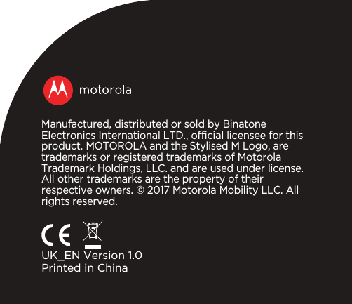 Manufactured, distributed or sold by Binatone Electronics International LTD., official licensee for this product. MOTOROLA and the Stylised M Logo, are trademarks or registered trademarks of Motorola Trademark Holdings, LLC. and are used under license. All other trademarks are the property of their respective owners. © 2017 Motorola Mobility LLC. All rights reserved.UK_EN Version 1.0Printed in China