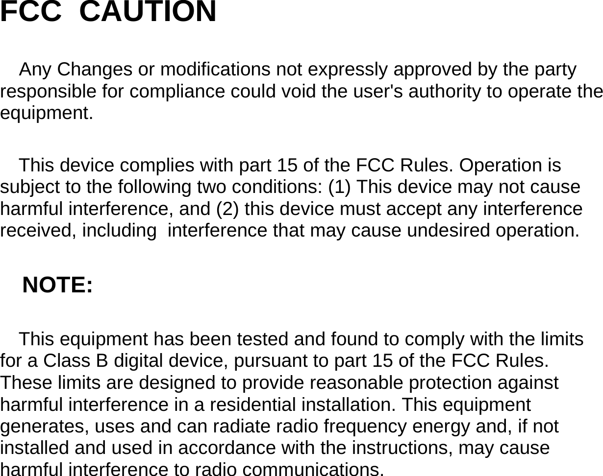                    FCC  CAUTION Any Changes or modifications not expressly approved by the party responsible for compliance could void the user&apos;s authority to operate the equipment. This device complies with part 15 of the FCC Rules. Operation is subject to the following two conditions: (1) This device may not cause harmful interference, and (2) this device must accept any interference received, including  interference that may cause undesired operation. NOTE: This equipment has been tested and found to comply with the limits for a Class B digital device, pursuant to part 15 of the FCC Rules. These limits are designed to provide reasonable protection against harmful interference in a residential installation. This equipment generates, uses and can radiate radio frequency energy and, if not installed and used in accordance with the instructions, may cause harmful interference to radio communications.    34                                                                                                                                    Technical Specifications