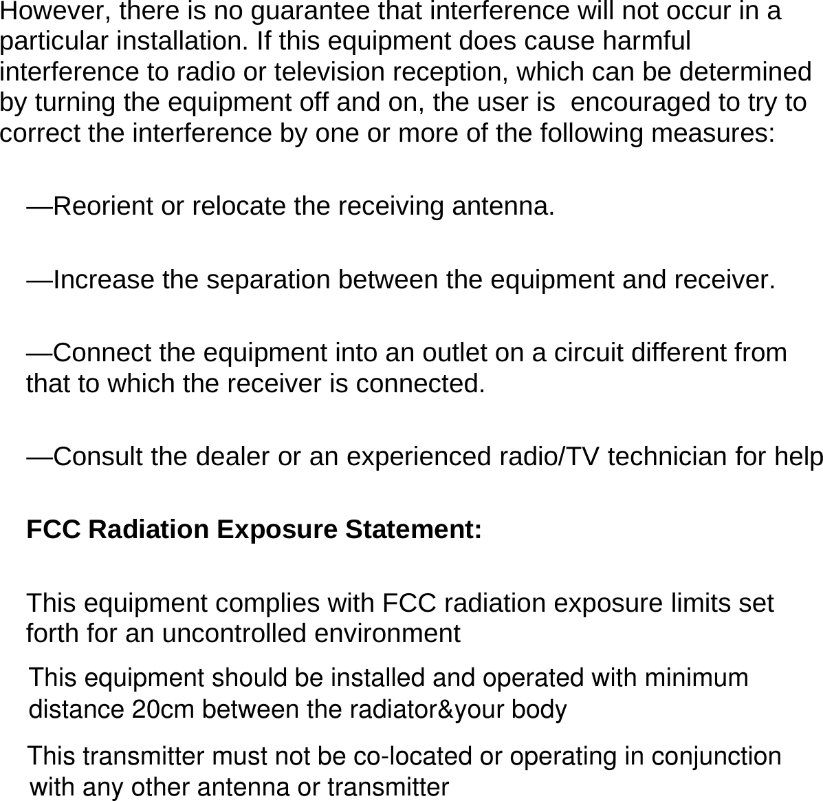  However, there is no guarantee that interference will not occur in a particular installation. If this equipment does cause harmful interference to radio or television reception, which can be determined by turning the equipment off and on, the user is  encouraged to try to correct the interference by one or more of the following measures:   —Reorient or relocate the receiving antenna.   —Increase the separation between the equipment and receiver.   —Connect the equipment into an outlet on a circuit different from that to which the receiver is connected.   —Consult the dealer or an experienced radio/TV technician for helpFCC Radiation Exposure Statement:   This equipment complies with FCC radiation exposure limits set forth for an uncontrolled environment      This equipment should be installed and operated with minimum This transmitter must not be co-located or operating in conjunction distance 20cm between the radiator&amp;your bodywith any other antenna or transmitter