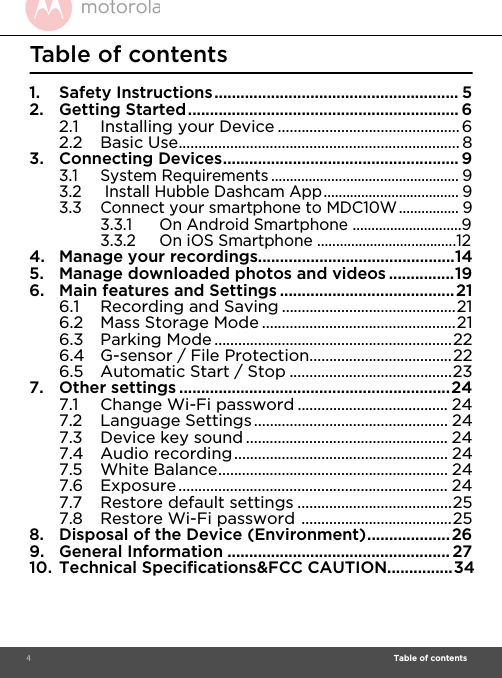  4                                                                                                                                                                                                                          Table of contents                                                                                                                                                                                 Table of contents1. Safety Instructions........................................................ 52. Getting Started.............................................................. 62.1 Installing your Device ..............................................62.2 Basic Use....................................................................... 83. Connecting Devices...................................................... 93.1 System Requirements .................................................. 93.2  Install Hubble Dashcam App.................................... 93.3 Connect your smartphone to MDC10W................ 93.3.1 On Android Smartphone .............................93.3.2 On iOS Smartphone .....................................124. Manage your recordings.............................................145. Manage downloaded photos and videos ...............196. Main features and Settings ........................................216.1 Recording and Saving ............................................216.2 Mass Storage Mode .................................................216.3 Parking Mode ............................................................226.4 G-sensor / File Protection....................................226.5 Automatic Start / Stop .........................................237. Other settings ..............................................................247.1 Change Wi-Fi password ...................................... 247.2 Language Settings................................................. 247.3 Device key sound ................................................... 247.4 Audio recording...................................................... 247.5 White Balance.......................................................... 247.6 Exposure .................................................................... 247.7 Restore default settings .......................................257.8 Restore Wi-Fi password ......................................258. Disposal of the Device (Environment)................... 269. General Information ...................................................2710. Technical Specifications&amp;FCC CAUTION...............34