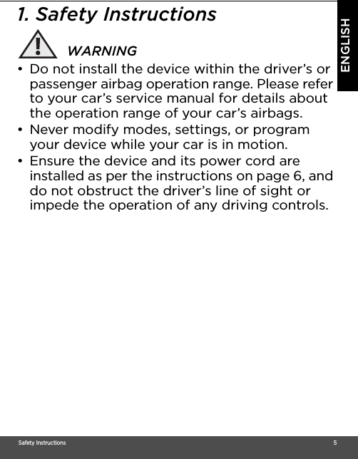 Safety Instructions                                                                                                                                                                                     5ENGLISH1. Safety InstructionsWARNING•  Do not install the device within the driver’s or passenger airbag operation range. Please refer to your car’s service manual for details about the operation range of your car’s airbags. •  Never modify modes, settings, or program your device while your car is in motion. •  Ensure the device and its power cord are installed as per the instructions on page 6, and do not obstruct the driver’s line of sight or impede the operation of any driving controls.