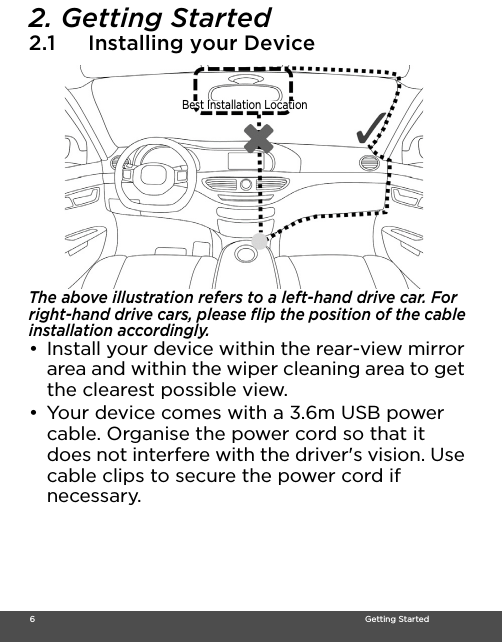  6                                                                                                                                    Getting Started2. Getting Started2.1 Installing your DeviceThe above illustration refers to a left-hand drive car. For right-hand drive cars, please flip the position of the cable installation accordingly. •  Install your device within the rear-view mirror area and within the wiper cleaning area to get the clearest possible view. •  Your device comes with a 3.6m USB power cable. Organise the power cord so that it does not interfere with the driver&apos;s vision. Use cable clips to secure the power cord if necessary. Best Installation Location