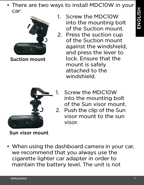 Getting Started                                                                                                                                                                                     7ENGLISH•  There are two ways to install MDC10W in your car: •  When using the dashboard camera in your car, we recommend that you always use the cigarette lighter car adapter in order to maintain the battery level. The unit is not 1. Screw the MDC10W into the mounting bolt of the Suction mount. 2. Press the suction cup of the Suction mount against the windshield, and press the lever to lock. Ensure that the mount is safely attached to the windshield. Suction mount1. Screw the MDC10W into the mounting bolt of the Sun visor mount.2. Push the clip of the Sun visor mount to the sun visor.Sun visor mount