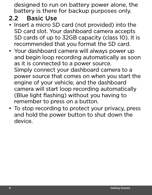  8                                                                                                                                    Getting Starteddesigned to run on battery power alone, the battery is there for backup purposes only.2.2 Basic Use•  Insert a micro SD card (not provided) into the SD card slot. Your dashboard camera accepts SD cards of up to 32GB capacity (class 10). It is recommended that you format the SD card. •  Your dashboard camera will always power up and begin loop recording automatically as soon as it is connected to a power source. Simply connect your dashboard camera to a power source that comes on when you start the engine of your vehicle, and the dashboard camera will start loop recording automatically (Blue light flashing) without you having to remember to press on a button.•  To stop recording to protect your privacy, press and hold the power button to shut down the device. 