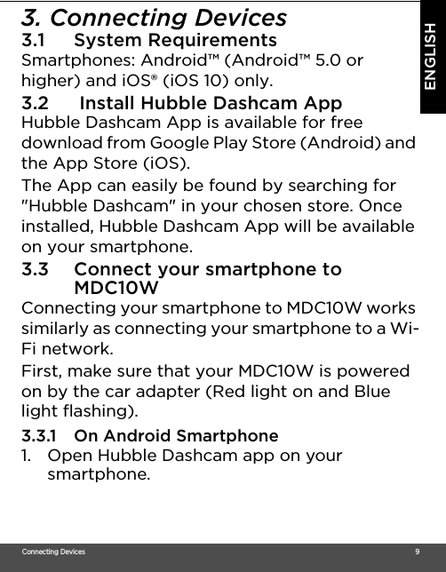 Connecting Devices                                                                                                                                                                                     9ENGLISH3. Connecting Devices3.1 System Requirements Smartphones: Android™ (Android™ 5.0 or higher) and iOS® (iOS 10) only. 3.2  Install Hubble Dashcam App Hubble Dashcam App is available for free download from Google Play Store (Android) and the App Store (iOS). The App can easily be found by searching for &quot;Hubble Dashcam&quot; in your chosen store. Once installed, Hubble Dashcam App will be available on your smartphone. 3.3 Connect your smartphone to MDC10WConnecting your smartphone to MDC10W works similarly as connecting your smartphone to a Wi-Fi network. First, make sure that your MDC10W is powered on by the car adapter (Red light on and Blue light flashing). 3.3.1 On Android Smartphone1. Open Hubble Dashcam app on your smartphone.