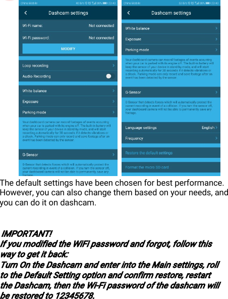 DisposaloftheDevice(Environment)24Thedefaultsettingshavebeenchosenforbestperformance.However,youcanalsochangethembasedonyourneeds,andyoucandoitondashcam.IMPORTANT!IfyoumodifiedtheWiFipasswordandforgot,followthiswaytogetitback:TurnOntheDashcamandenterintotheMainsettings,rolltotheDefaultSettingoptionandconfirmrestore,restarttheDashcam,thentheWi-Fipasswordofthedashcamwillberestoredto12345678.