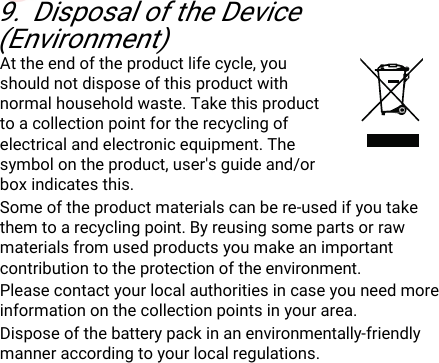 DisposaloftheDevice(Environment)249.DisposaloftheDevice(Environment)Attheendoftheproductlifecycle,youshouldnotdisposeofthisproductwithnormalhouseholdwaste.Takethisproducttoacollectionpointfortherecyclingofelectricalandelectronicequipment.Thesymbolontheproduct,user&apos;sguideand/orboxindicatesthis.Someoftheproductmaterialscanbere-usedifyoutakethemtoarecyclingpoint.Byreusingsomepartsorrawmaterialsfromusedproductsyoumakeanimportantcontributiontotheprotectionoftheenvironment.Pleasecontactyourlocalauthoritiesincaseyouneedmoreinformationonthecollectionpointsinyourarea.Disposeofthebatterypackinanenvironmentally-friendlymanneraccordingtoyourlocalregulations.