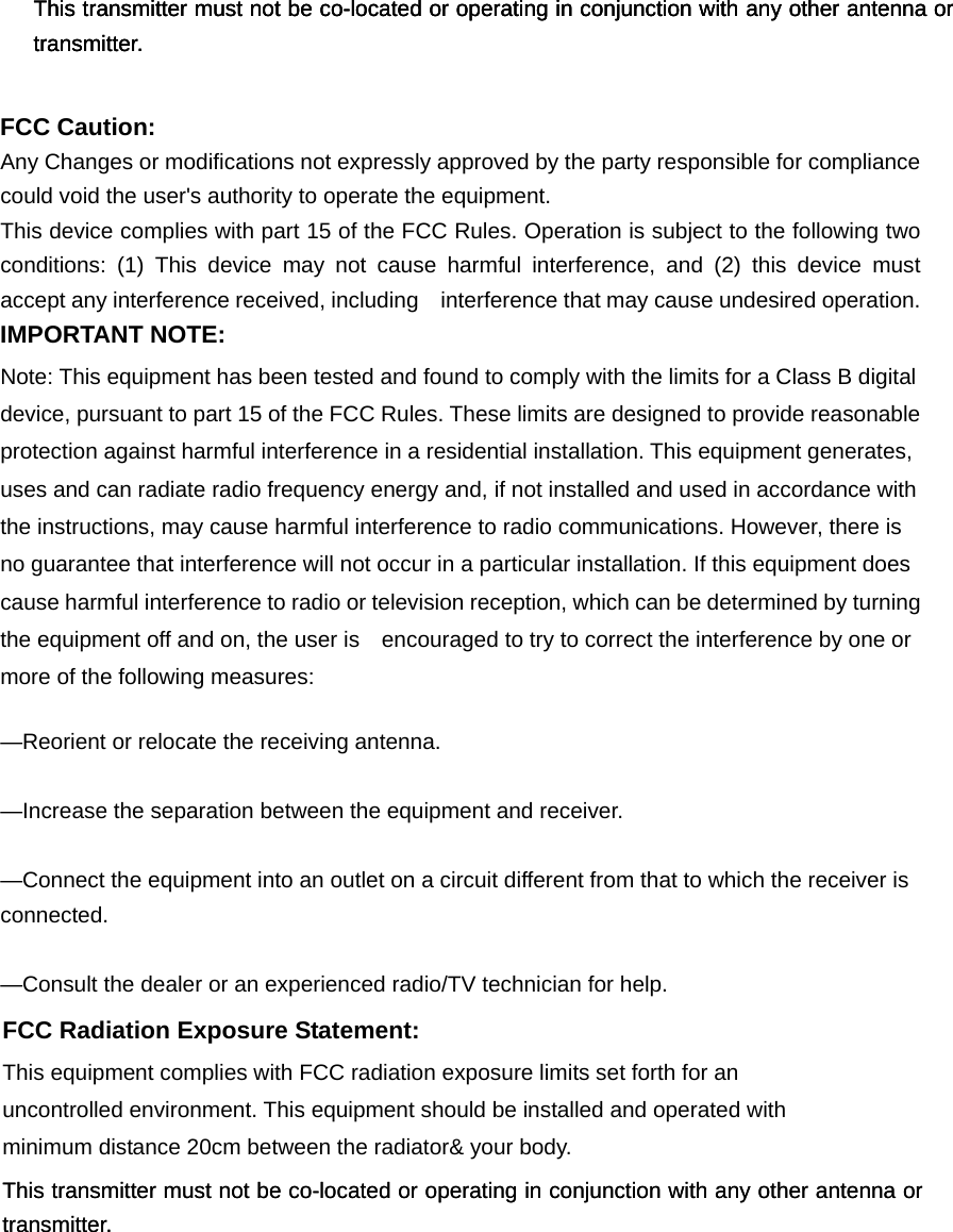 FCC Radiation Exposure Statement:     This equipment complies with FCC radiation exposure limits set forth for an uncontrolled environment.  This transmitter must not be co-located or operating in conjunction with any other antenna or transmitter. FCC Radiation Exposure Statement:     This equipment complies with FCC radiation exposure limits set forth for an uncontrolled environment.  This transmitter must not be co-located or operating in conjunction with any other antenna or transmitter. FCC Radiation Exposure Statement:     This equipment complies with FCC radiation exposure limits set forth for an uncontrolled environment.  This transmitter must not be co-located or operating in conjunction with any other antenna or transmitter.  FCC Caution: Any Changes or modifications not expressly approved by the party responsible for compliance could void the user&apos;s authority to operate the equipment. This device complies with part 15 of the FCC Rules. Operation is subject to the following two conditions: (1) This device may not cause harmful interference, and (2) this device must accept any interference received, including    interference that may cause undesired operation. IMPORTANT NOTE: Note: This equipment has been tested and found to comply with the limits for a Class B digital device, pursuant to part 15 of the FCC Rules. These limits are designed to provide reasonable protection against harmful interference in a residential installation. This equipment generates, uses and can radiate radio frequency energy and, if not installed and used in accordance with the instructions, may cause harmful interference to radio communications. However, there is no guarantee that interference will not occur in a particular installation. If this equipment does cause harmful interference to radio or television reception, which can be determined by turning the equipment off and on, the user is    encouraged to try to correct the interference by one or more of the following measures:     —Reorient or relocate the receiving antenna.     —Increase the separation between the equipment and receiver.     —Connect the equipment into an outlet on a circuit different from that to which the receiver is connected.   —Consult the dealer or an experienced radio/TV technician for help. FCC Radiation Exposure Statement:     This equipment complies with FCC radiation exposure limits set forth for an uncontrolled environment. This equipment should be installed and operated with minimum distance 20cm between the radiator&amp; your body.      This transmitter must not be co-located or operating in conjunction with any other antenna or transmitter.  This transmitter must not be co-located or operating in conjunction with any other antenna or transmitter. 