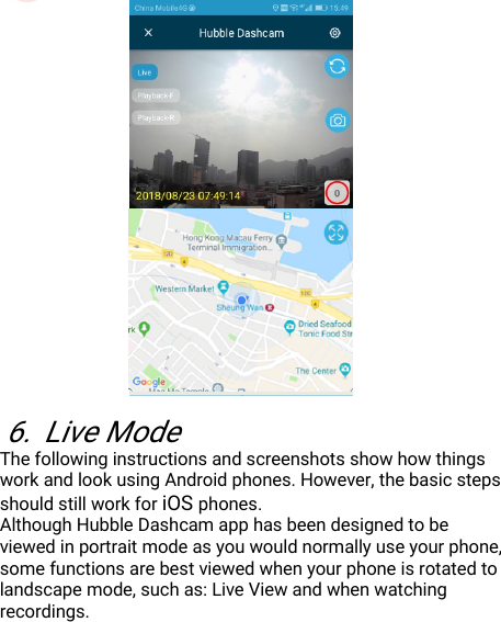 DisposaloftheDevice(Environment)246.LiveModeThefollowinginstructionsandscreenshotsshowhowthingsworkandlookusingAndroidphones.However,thebasicstepsshouldstillworkforiOSphones.AlthoughHubbleDashcamapphasbeendesignedtobeviewedinportraitmodeasyouwouldnormallyuseyourphone,somefunctionsarebestviewedwhenyourphoneisrotatedtolandscapemode,suchas:LiveViewandwhenwatchingrecordings.