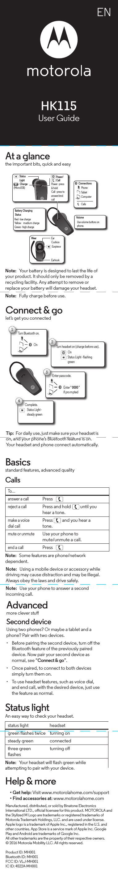 ENAt a glancethe important bits, quick and easyPower/CallPower - press &amp; holdCall - press to answer/end callCharge(MicroUSB)EarhookVolumeStatusLightEarpiecePhoneTabletComputerConnectionsWearCallsEarCushionUse volume buttons on phone.Battery ChargingStatusRed - low chargeYellow -  medium chargeGreen - high chargeNote:  Your battery is designed to last the life of your product. It should only be removed by a recycling facility. Any attempt to remove or replace your battery will damage your headset.Note:  Fully charge before use.Connect &amp; golet’s get you connectedTurn Bluetooth on.T1On2Status Light - flashing greenTurn headset on (charge before use).OnComplete.C4Status Light - steady green3Enter “ 0000 ”if pro mptedEnter passcode.Tip:  For daily use, just make sure your headset is on, and your phone’s Bluetooth feature is on. Your headset and phone connect automatically.Basicsstandard features, advanced qualityCallsNote:  Some features are phone/network dependent.To…answer a callPress  .reject a callPress and hold   until you hear a tone.make a voice dial callPress   and you hear a tone.mute or unmuteUse your phone to mute/unmute a call.end a callPress  .Note:  Using a mobile device or accessory while driving may cause distraction and may be illegal. Always obey the laws and drive safely.Note:  Use your phone to answer a second incoming call.Advancedmore clever stuSecond deviceUsing two phones? Or maybe a tablet and a phone? Pair with two devices. • Before pairing the second device, turn o the Bluetooth feature of the previously paired device. Now pair your second device as normal, see “Connect &amp; go”.• Once paired, to connect to both devices simply turn them on.• To use headset features, such as voice dial, and end call, with the desired device, just use the feature as normal.Status lightAn easy way to check your headset.Note:  Your headset will flash green while attempting to pair with your device.status lightheadsetgreen flashes twice  turning onsteady green connectedthree green flashesturning oHelp &amp; more• Get help: Visit www.motorolahome.com/support• Find accessories at: www.motorolahome.com Manufactured, distributed, or sold by Binatone Electronics International LTD., oicial licensee for this product. MOTOROLA and the Stylized M Logo are trademarks or registered trademarks of Motorola Trademark Holdings, LLC. and are used under license. Apple logo is a trademark of Apple Inc., registered in the U.S. and other countries. App Store is a service mark of Apple Inc. Google Play and Android are trademarks of Google Inc.All other trademarks are the property of their respective owners.© 2016 Motorola Mobility LLC. All rights reserved.Product ID: MH001Bluetooth ID: MH001FCC ID: VLJ-MH001IC ID: 4522A-MH001HK115User Guide