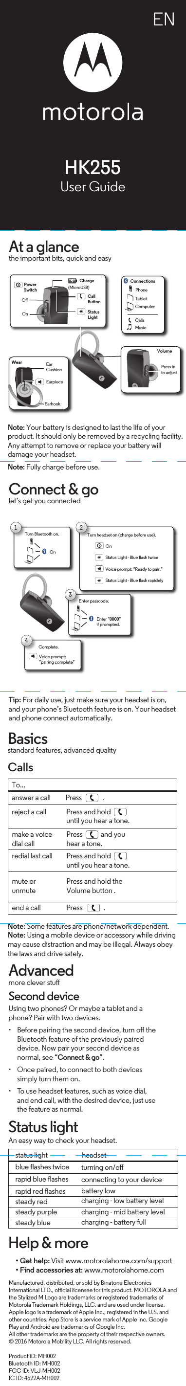 ENHelp &amp; more• Get help: Visit www.motorolahome.com/support• Find accessories at: www.motorolahome.com Manufactured, distributed, or sold by Binatone Electronics International LTD., oicial licensee for this product. MOTOROLA and the Stylized M Logo are trademarks or registered trademarks of Motorola Trademark Holdings, LLC. and are used under license. Apple logo is a trademark of Apple Inc., registered in the U.S. and other countries. App Store is a service mark of Apple Inc. Google Play and Android are trademarks of Google Inc.All other trademarks are the property of their respective owners.© 2016 Motorola Mobility LLC. All rights reserved.Product ID: MH002Bluetooth ID: MH002FCC ID: VLJ-MH002IC ID: 4522A-MH002HK255User GuideAt a glancethe important bits, quick and easyNote: Your battery is designed to last the life of your  product. It should only be removed by a recycling facility. Any attempt to remove or replace your battery will damage your headset.Note: Fully charge before use. ChargeCallButtonPowerSwitchOOn(MicroUSB)EarhookVolumeStatusLightEarpiecePhoneTabletComputerConnectionsWearCallsMusicPress into adjustEarCushionConnect &amp; golet’s get you connectedTip: For daily use, just make sure your headset is on,  and your phone’s Bluetooth feature is on. Your headset and phone connect automatically.Turn Bluetooth on.T1On2Status Light - Blue flash twiceStatus Light - Blue flash rapidelyTurn headset on (charge before use).Voice prompt: “Ready to pair.”OnComplete.4Voice prompt: “pairing complete”3Enter “0000” if prompted.Enter passcode.Basicsstandard features, advanced qualityCallsNote: Some features are phone/network dependent.Note: Using a mobile device or accessory while driving may cause distraction and may be illegal. Always obey the laws and drive safely.To...make a voicedial callPress            and youhear a tone.redial last call Press and hold until you hear a tone.mute or unmutePress and hold the Volume button .end a call                 Press              .answer a call          Press              .Status lightAn easy way to check your headset.status light  headsetturning on/oconnecting to your devicebattery lowcharging - low battery levelcharging - mid battery levelcharging - battery fullblue flashes twice rapid blue flashesrapid red flashes steady red steady purplesteady bluereject a call Press and hold until you hear a tone.Advancedmore clever stuSecond deviceUsing two phones? Or maybe a tablet and a phone? Pair with two devices. • Before pairing the second device, turn o the Bluetooth feature of the previously paired device. Now pair your second device as normal, see “Connect &amp; go”.• Once paired, to connect to both devices simply turn them on.• To use headset features, such as voice dial, and end call, with the desired device, just use the feature as normal.