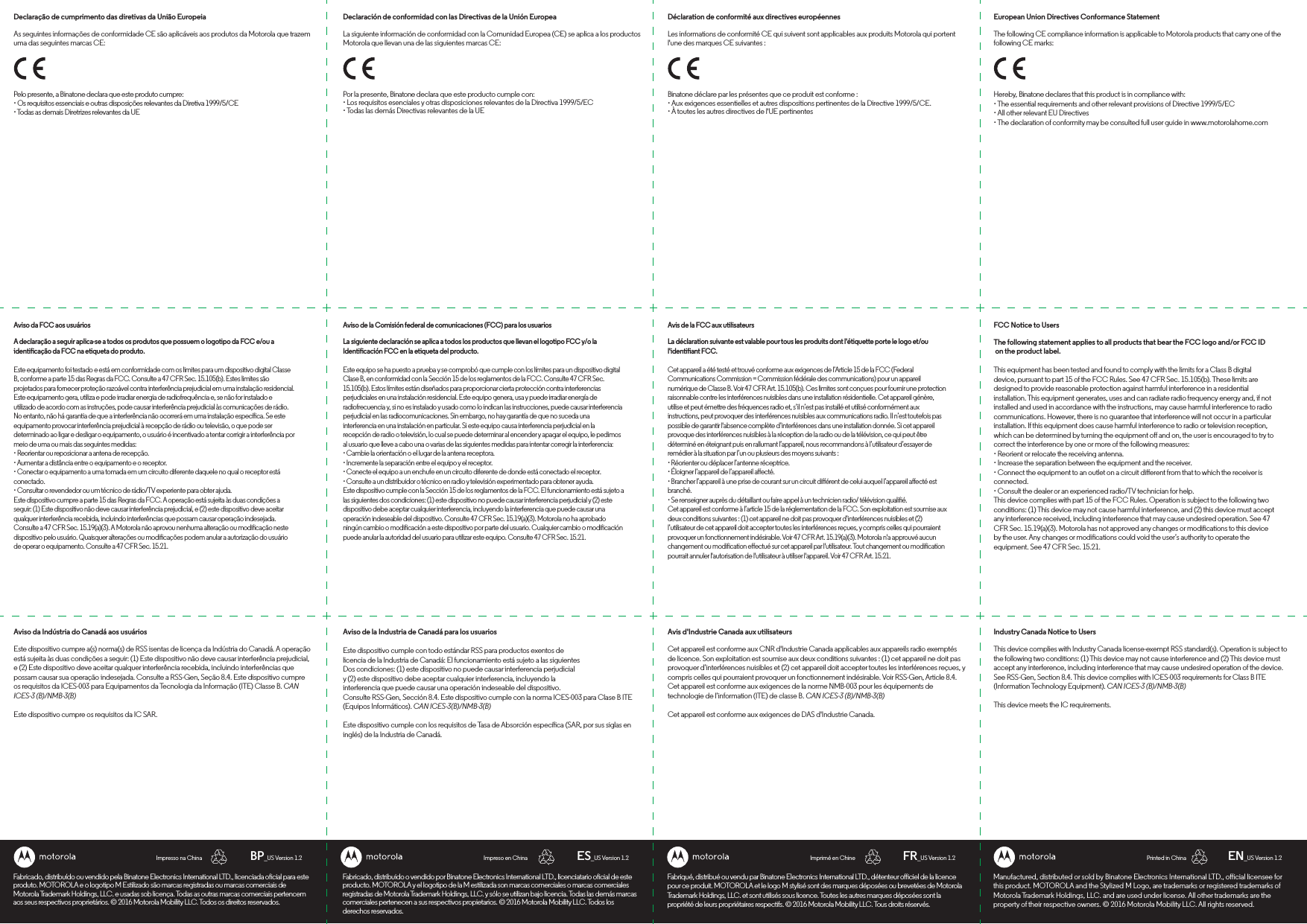 PORTUGUESE SPANISH FRENCH ENGLISHManufactured, distributed or sold by Binatone Electronics International LTD., oicial licensee for this product. MOTOROLA and the Stylized M Logo, are trademarks or registered trademarks of Motorola Trademark Holdings, LLC. and are used under license. All other trademarks are the property of their respective owners. © 2016 Motorola Mobility LLC. All rights reserved.European Union Directives Conformance StatementThe following CE compliance information is applicable to Motorola products that carry one of the following CE marks:FCC Notice to UsersThe following statement applies to all products that bear the FCC logo and/or FCC ID on the product label.This equipment has been tested and found to comply with the limits for a Class B digital device, pursuant to part 15 of the FCC Rules. See 47 CFR Sec. 15.105(b). These limits are designed to provide reasonable protection against harmful interference in a residential installation. This equipment generates, uses and can radiate radio frequency energy and, if not installed and used in accordance with the instructions, may cause harmful interference to radio communications. However, there is no guarantee that interference will not occur in a particular installation. If this equipment does cause harmful interference to radio or television reception, which can be determined by turning the equipment o and on, the user is encouraged to try to correct the interference by one or more of the following measures:• Reorient or relocate the receiving antenna.• Increase the separation between the equipment and the receiver.• Connect the equipment to an outlet on a circuit dierent from that to which the receiver is connected.• Consult the dealer or an experienced radio/TV technician for help.This device complies with part 15 of the FCC Rules. Operation is subject to the following two conditions: (1) This device may not cause harmful interference, and (2) this device must accept any interference received, including interference that may cause undesired operation. See 47 CFR Sec. 15.19(a)(3). Motorola has not approved any changes or modications to this device by the user. Any changes or modications could void the user’s authority to operate the equipment. See 47 CFR Sec. 15.21. Industry Canada Notice to UsersThis device complies with Industry Canada license-exempt RSS standard(s). Operation is subject to the following two conditions: (1) This device may not cause interference and (2) This device must accept any interference, including interference that may cause undesired operation of the device. See RSS-Gen, Section 8.4. This device complies with ICES-003 requirements for Class B ITE (Information Technology Equipment). CAN ICES-3 (B)/NMB-3(B)This device meets the IC requirements.Hereby, Binatone declares that this product is in compliance with:• The essential requirements and other relevant provisions of Directive 1999/5/EC• All other relevant EU Directives• The declaration of conformity may be consulted full user guide in www.motorolahome.comEN_US Version 1.2Printed in ChinaImprimé en ChineImpreso en ChinaImpresso na China FR_US Version 1.2ES_US Version 1.2BP_US Version 1.2Fabriqué, distribué ou vendu par Binatone Electronics International LTD., détenteur oiciel de la licence pour ce produit. MOTOROLA et le logo M stylisé sont des marques déposées ou brevetées de Motorola Trademark Holdings, LLC. et sont utilisés sous licence. Toutes les autres marques déposées sont la propriété de leurs propriétaires respectifs. © 2016 Motorola Mobility LLC. Tous droits réservés.Déclaration de conformité aux directives européennesLes informations de conformité CE qui suivent sont applicables aux produits Motorola qui portent l&apos;une des marques CE suivantes :Avis de la FCC aux utilisateursLa déclaration suivante est valable pour tous les produits dont l&apos;étiquette porte le logo et/ou l&apos;identiant FCC.Cet appareil a été testé et trouvé conforme aux exigences de l’Article 15 de la FCC (Federal Communications Commission = Commission fédérale des communications) pour un appareil numérique de Classe B. Voir 47 CFR Art. 15.105(b). Ces limites sont conçues pour fournir une protection raisonnable contre les interférences nuisibles dans une installation résidentielle. Cet appareil génère, utilise et peut émettre des fréquences radio et, s’il n’est pas installé et utilisé conformément aux instructions, peut provoquer des interférences nuisibles aux communications radio. Il n’est toutefois pas possible de garantir l&apos;absence complète d’interférences dans une installation donnée. Si cet appareil provoque des interférences nuisibles à la réception de la radio ou de la télévision, ce qui peut être déterminé en éteignant puis en rallumant l’appareil, nous recommandons à l’utilisateur d’essayer de remédier à la situation par l’un ou plusieurs des moyens suivants : • Réorienter ou déplacer l’antenne réceptrice.• Éloigner l’appareil de l’appareil aecté. • Brancher l’appareil à une prise de courant sur un circuit diérent de celui auquel l’appareil aecté est branché. • Se renseigner auprès du détaillant ou faire appel à un technicien radio/ télévision qualié. Cet appareil est conforme à l’article 15 de la réglementation de la FCC. Son exploitation est soumise aux deux conditions suivantes : (1) cet appareil ne doit pas provoquer d’interférences nuisibles et (2) l’utilisateur de cet appareil doit accepter toutes les interférences reçues, y compris celles qui pourraient provoquer un fonctionnement indésirable. Voir 47 CFR Art. 15.19(a)(3). Motorola n&apos;a approuvé aucun changement ou modication eectué sur cet appareil par l&apos;utilisateur. Tout changement ou modication pourrait annuler l&apos;autorisation de l&apos;utilisateur à utiliser l&apos;appareil. Voir 47 CFR Art. 15.21.Avis d&apos;Industrie Canada aux utilisateursCet appareil est conforme aux CNR d&apos;Industrie Canada applicables aux appareils radio exemptés de licence. Son exploitation est soumise aux deux conditions suivantes : (1) cet appareil ne doit pas provoquer d’interférences nuisibles et (2) cet appareil doit accepter toutes les interférences reçues, y compris celles qui pourraient provoquer un fonctionnement indésirable. Voir RSS-Gen, Article 8.4. Cet appareil est conforme aux exigences de la norme NMB-003 pour les équipements de technologie de l’information (ITE) de classe B. CAN ICES-3 (B)/NMB-3(B)Cet appareil est conforme aux exigences de DAS d&apos;Industrie Canada.Binatone déclare par les présentes que ce produit est conforme :• Aux exigences essentielles et autres dispositions pertinentes de la Directive 1999/5/CE.• À toutes les autres directives de l&apos;UE pertinentesFabricado, distribuido o vendido por Binatone Electronics International LTD., licenciatario ocial de este producto. MOTOROLA y el logotipo de la M estilizada son marcas comerciales o marcas comerciales registradas de Motorola Trademark Holdings, LLC. y sólo se utilizan bajo licencia. Todas las demás marcas comerciales pertenecen a sus respectivos propietarios. © 2016 Motorola Mobility LLC. Todos los derechos reservados.Declaración de conformidad con las Directivas de la Unión EuropeaLa siguiente información de conformidad con la Comunidad Europea (CE) se aplica a los productos Motorola que llevan una de las siguientes marcas CE:Aviso de la Comisión federal de comunicaciones (FCC) para los usuariosLa siguiente declaración se aplica a todos los productos que llevan el logotipo FCC y/o la Identicación FCC en la etiqueta del producto.Este equipo se ha puesto a prueba y se comprobó que cumple con los límites para un dispositivo digital Clase B, en conformidad con la Sección 15 de los reglamentos de la FCC. Consulte 47 CFR Sec. 15.105(b). Estos límites están diseñados para proporcionar cierta protección contra interferencias perjudiciales en una instalación residencial. Este equipo genera, usa y puede irradiar energía de radiofrecuencia y, si no es instalado y usado como lo indican las instrucciones, puede causar interferencia perjudicial en las radiocomunicaciones. Sin embargo, no hay garantía de que no suceda una interferencia en una instalación en particular. Si este equipo causa interferencia perjudicial en la recepción de radio o televisión, lo cual se puede determinar al encender y apagar el equipo, le pedimos al usuario que lleve a cabo una o varias de las siguientes medidas para intentar corregir la interferencia:• Cambie la orientación o el lugar de la antena receptora.• Incremente la separación entre el equipo y el receptor.• Conecte el equipo a un enchufe en un circuito diferente de donde está conectado el receptor.• Consulte a un distribuidor o técnico en radio y televisión experimentado para obtener ayuda.Este dispositivo cumple con la Sección 15 de los reglamentos de la FCC. El funcionamiento está sujeto a las siguientes dos condiciones: (1) este dispositivo no puede causar interferencia perjudicial y (2) este dispositivo debe aceptar cualquier interferencia, incluyendo la interferencia que puede causar unaoperación indeseable del dispositivo. Consulte 47 CFR Sec. 15.19(a)(3). Motorola no ha aprobado ningún cambio o modicación a este dispositivo por parte del usuario. Cualquier cambio o modicación puede anular la autoridad del usuario para utilizar este equipo. Consulte 47 CFR Sec. 15.21.Aviso de la Industria de Canadá para los usuariosEste dispositivo cumple con todo estándar RSS para productos exentos delicencia de la Industria de Canadá: El funcionamiento está sujeto a las siguientesDos condiciones: (1) este dispositivo no puede causar interferencia perjudicialy (2) este dispositivo debe aceptar cualquier interferencia, incluyendo lainterferencia que puede causar una operación indeseable del dispositivo.Consulte RSS-Gen, Sección 8.4. Este dispositivo cumple con la norma ICES-003 para Clase B ITE(Equipos Informáticos). CAN ICES-3(B)/NMB-3(B)Este dispositivo cumple con los requisitos de Tasa de Absorción especíca (SAR, por sus siglas en inglés) de la Industria de Canadá.Por la presente, Binatone declara que este producto cumple con:• Los requisitos esenciales y otras disposiciones relevantes de la Directiva 1999/5/EC• Todas las demás Directivas relevantes de la UEFabricado, distribuído ou vendido pela Binatone Electronics International LTD., licenciada ocial para este produto. MOTOROLA e o logotipo M Estilizado são marcas registradas ou marcas comerciais de Motorola Trademark Holdings, LLC. e usadas sob licença. Todas as outras marcas comerciais pertencem aos seus respectivos proprietários. © 2016 Motorola Mobility LLC. Todos os direitos reservados.Declaração de cumprimento das diretivas da União EuropeiaAs seguintes informações de conformidade CE são aplicáveis aos produtos da Motorola que trazem uma das seguintes marcas CE:Aviso da FCC aos usuáriosA declaração a seguir aplica-se a todos os produtos que possuem o logotipo da FCC e/ou a identicação da FCC na etiqueta do produto.Este equipamento foi testado e está em conformidade com os limites para um dispositivo digital Classe B, conforme a parte 15 das Regras da FCC. Consulte a 47 CFR Sec. 15.105(b). Estes limites são projetados para fornecer proteção razoável contra interferência prejudicial em uma instalação residencial. Este equipamento gera, utiliza e pode irradiar energia de radiofrequência e, se não for instalado e utilizado de acordo com as instruções, pode causar interferência prejudicial às comunicações de rádio. No entanto, não há garantia de que a interferência não ocorrerá em uma instalação especíca. Se este equipamento provocar interferência prejudicial à recepção de rádio ou televisão, o que pode ser determinado ao ligar e desligar o equipamento, o usuário é incentivado a tentar corrigir a interferência por meio de uma ou mais das seguintes medidas:• Reorientar ou reposicionar a antena de recepção.• Aumentar a distância entre o equipamento e o receptor.• Conectar o equipamento a uma tomada em um circuito diferente daquele no qual o receptor está conectado.• Consultar o revendedor ou um técnico de rádio/TV experiente para obter ajuda.Este dispositivo cumpre a parte 15 das Regras da FCC. A operação está sujeita às duas condições a seguir: (1) Este dispositivo não deve causar interferência prejudicial, e (2) este dispositivo deve aceitar qualquer interferência recebida, incluindo interferências que possam causar operação indesejada. Consulte a 47 CFR Sec. 15.19(a)(3). A Motorola não aprovou nenhuma alteração ou modicação neste dispositivo pelo usuário. Quaisquer alterações ou modicações podem anular a autorização do usuário de operar o equipamento. Consulte a 47 CFR Sec. 15.21.Aviso da Indústria do Canadá aos usuáriosEste dispositivo cumpre a(s) norma(s) de RSS isentas de licença da Indústria do Canadá. A operação está sujeita às duas condições a seguir: (1) Este dispositivo não deve causar interferência prejudicial, e (2) Este dispositivo deve aceitar qualquer interferência recebida, incluindo interferências que possam causar sua operação indesejada. Consulte a RSS-Gen, Seção 8.4. Este dispositivo cumpre os requisitos da ICES-003 para Equipamentos da Tecnologia da Informação (ITE) Classe B. CAN ICES-3 (B)/NMB-3(B) Este dispositivo cumpre os requisitos da IC SAR.Pelo presente, a Binatone declara que este produto cumpre:• Os requisitos essenciais e outras disposições relevantes da Diretiva 1999/5/CE• Todas as demais Diretrizes relevantes da UE