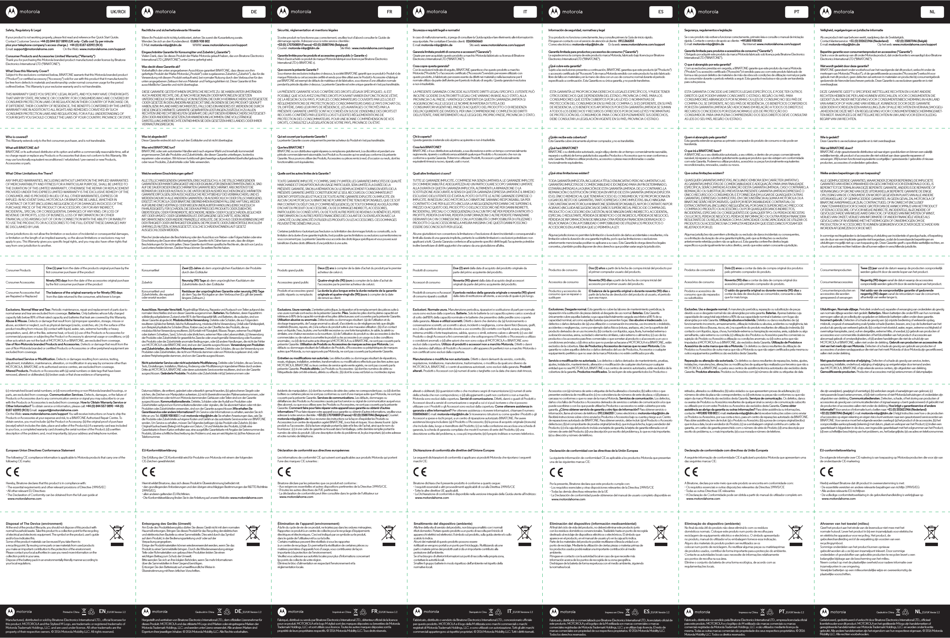 Safety, Regulatory &amp; LegalIf your product is not working properly, please rst read and reference the Quick Start Guide.Contact Customer Service: +44 (0) 844 557 0890 (UK only - Calls cost 7p per minuteplus your telephone company&apos;s access charge.)   +44 (0) 8187 62092 (ROl)Email: support@motorolahome.com               On the Web: www.motorolahome.com/support Consumer Products and Accessories Limited Warranty (&quot;Warranty&quot;) Thank you for purchasing this Motorola branded product manufactured under license by Binatone Electronics International LTD (&quot;BINATONE&quot;). What Does this Warranty Cover? Subject to the exclusions contained below, BINATONE warrants that this Motorola branded product (&quot;Product&quot;) or certied accessory (&quot;Accessory&quot;) sold for use with this product that it manufactured to be free from defects in materials and workmanship under normal consumer usage for the period outlined below. This Warranty is your exclusive warranty and is not transferable. Who is covered? This Warranty extends only to the rst consumer purchaser, and is not transferable. What will BINATONE do? BINATONE or its authorised distributor at its option and within a commercially reasonable time, will at no charge repair or replace any Products or Accessories that does not conform to this Warranty. We may use functionally equivalent reconditioned / refurbished / pre-owned or new Products, Accessories or parts.What Other Limitations Are There?ANY IMPLIED WARRANTIES, INCLUDING WITHOUT LIMITATION THE IMPLIED WARRANTIES OF MERCHANTABILITY AND FITNESS FOR A PARTICULAR PURPOSE, SHALL BE LIMITED TO THE DURATION OF THIS LIMITED WARRANTY, OTHERWISE THE REPAIR OR REPLACEMENT PROVIDED UNDER THIS EXPRESS LIMITED WARRANTY IS THE EXCLUSIVE REMEDY OF THE CONSUMER, AND IS PROVIDED IN LIEU OF ALL OTHER WARRANTIES, EXPRESS OR IMPLIED. IN NO EVENT SHALL MOTOROLA OR BINATONE BE LIABLE, WHETHER IN CONTRACT OR TORT (INCLUDING NEGLIGENCE) FOR DAMAGES IN EXCESS OF THE PURCHASE PRICE OF THE PRODUCT OR ACCESSORY, OR FOR ANY INDIRECT, INCIDENTAL, SPECIAL OR CONSEQUENTIAL DAMAGES OF ANY KIND, OR LOSS OF REVENUE OR PROFITS, LOSS OF BUSINESS, LOSS OF INFORMATION OR OTHER FINANCIAL LOSS ARISING OUT OF OR IN CONNECTION WITH THE ABILITY OR INABILITY TO USE THE PRODUCTS OR ACCESSORIES TO THE FULL EXTENT THESE DAMAGES MAY BE DISCLAIMED BY LAW.Some jurisdictions do not allow the limitation or exclusion of incidental or consequential damages, or limitation on the length of an implied warranty, so the above limitations or exclusions may not apply to you. This Warranty gives you specic legal rights, and you may also have other rights that vary from one jurisdiction to another. UK/ROI DE FR ITManufactured, distributed or sold by Binatone Electronics International LTD., oicial licensee for this product. MOTOROLA and the Stylized M Logo, are trademarks or registered trademarks of Motorola Trademark Holdings, LLC. and are used under license. All other trademarks are the property of their respective owners. © 2016 Motorola Mobility LLC. All rights reserved.EN_EU/UK Version 1.2Printed in China Gedruckt in China Imprimé en Chine Stampato in CinaDE_EU/UK Version 1.2 FR_EU/UK Version 1.2 IT_EU/UK Versione 1.2Consumer Products One (1) year from the date of the products original purchase by the rst consumer purchaser of the productNinety (90) days from the date of the accessories original purchase by the rst consumer purchaser of the productThe balance of the original warranty or for Ninety (90) days from the date returned to the consumer, whichever is longer.Consumer AccessoriesConsumer Accessories thatare Repaired or ReplacedExclusions. Normal Wear and Tear. Periodic maintenance, repair and replacement of parts due to normal wear and tear are excluded from coverage. Batteries. Only batteries whose fully charged capacity falls below 80% of their rated capacity and batteries that leak are covered by this Warranty.Abuse &amp; Misuse. Defects or damage that result from: (a) improper operation, storage, misuse or abuse, accident or neglect, such as physical damage (cracks, scratches, etc.) to the surface of the product resulting from misuse; (b) contact with liquid, water, rain, extreme humidity or heavy perspiration, sand, dirt or the like, extreme heat, or food; (c) use of the Products or Accessories for commercial purposes or subjecting the Product or Accessory to abnormal usage or conditions; or (d) other acts which are not the fault of MOTOROLA or BINATONE, are excluded from coverage.Use of Non-Motorola branded Products and Accessories. Defects or damage that result from the use of Non-Motorola branded or certied Products or Accessories or other peripheral equipment are excluded from coverage.Unauthorised Service or Modication. Defects or damages resulting from service, testing, adjustment, installation, maintenance, alteration, or modication in any way by someone other than MOTOROLA, BINATONE or its authorised service centres, are excluded from coverage.Altered Products. Products or Accessories with (a) serial numbers or date tags that have been removed, altered or obliterated; (b) broken seals or that show evidence of tampering; (c) mismatched board serial numbers; or (d) nonconforming or non-Motorola branded housings, or parts, are excluded from coverage. Communication Services. Defects, damages, or the failure of Products or Accessories due to any communication service or signal you may subscribe to or use with the Products or Accessories is excluded from coverage. How to Obtain Warranty Service or Other Information? To obtain service or information, please call: +44 (0) 844 557 0890  +44 (0) 8187 62092 (ROl) Email:  support@motorolahome.com  On the Web: www.motorolahome.com/support You will receive instructions on how to ship the Products or Accessories at your expense and risk, to a BINATONE Authorised Repair Centre. To obtain service, you must include: (a) the Product or Accessory; (b) the original proof of purchase (receipt) which includes the date, place and seller of the Product;(c) if a warranty card was included in your box, a completed warranty card showing the serial number of the Product; (d) a written description of the problem; and, most importantly; (e) your address and telephone number. European Union Directives Conformance StatementThe following CE compliance information is applicable to Motorola products that carry one of the following CE marks:Hereby, Binatone declares that this product is in compliance with:• The essential requirements and other relevant provisions of Directive 1999/5/EC• All other relevant EU Directives• The Declaration of Conformity can be obtained from the full user guide at    www.motorolahome.comRechtliche und sicherheitsrelevante HinweiseWenn Ihr Produkt nicht richtig funktioniert, ziehen Sie zuerst die Kurzanleitung zurate.Wenden Sie sich an den Kundendienst:  01805 938 802E-Mail: motorola-mbp@tdm.de                   WWW: www.motorolahome.com/supportEingeschränkte Garantie für Konsumgüter und Zubehör („Garantie“)Vielen Dank, dass Sie dieses Produkt der Marke Motorola gekauft haben, das von Binatone Electronics International LTD („BINATONE“) unter Lizenz gefertigt wird.Was deckt diese Garantie ab? Vorbehaltlich der unten angegebenen Ausschlüsse garantiert BINATONE, dass dieses von ihm gefertigte Produkt der Marke Motorola („Produkt“) oder zugelassenes Zubehör („Zubehör“), das für die Verwendung mit diesem Produkt verkauft wird, bei normaler Nutzung durch den Verbraucher für den unten angegebenen Zeitraum frei von Material- und Fertigungsfehlern ist. Diese Garantie ist Ihreausschließliche Garantie und nicht übertragbar.Was ist abgedeckt?Diese Garantie erstreckt sich nur auf den Erstkäufer und ist nicht übertragbar.Was wird BINATONE tun?BINATONE oder sein autorisierter Händler wird nach eigener Wahl und innerhalb kommerziellangemessener Zeit alle Produkte und Zubehörteile, die dieser Garantie unterliegen, kostenlos reparieren oder ersetzen. Wir können funktionell gleichwertige aufgearbeitete/überholte/gebrauchte oder neue Produkte, Zubehörteile oder Teile verwenden.Welche weiteren Einschränkungen gelten?ALLE STILLSCHWEIGENDEN GARANTIEN, EINSCHLIESSLICH U. A. DIE STILLSCHWEIGENDEN GARANTIEN DER MARKTGÄNGIGKEIT UND DER EIGNUNG FÜR EINEN BESTIMMTEN ZWECK, SIND AUF DIE DAUER DIESER EINGESCHRÄNKTEN GARANTIE BESCHRÄNKT. ANSONSTEN IST DIE REPARATUR ODER DER AUSTAUSCH, DIE UNTER DIESER AUSDRÜCKLICHEN EINGESCHRÄNKTEN GARANTIE ERFOLGEN, DER AUSSCHLIESSLICHE RECHTSBEHELF DES VERBRAUCHERS, UND ES WERDEN DADURCH ALLE ANDEREN GARANTIEN, OB AUSDRÜCKLICH ODER STILLSCHWEIGEND, ERSETZT. MOTOROLA ODER BINATONE ÜBERNEHMEN IN KEINEM FALL EINE HAFTUNG, WEDER AUFGRUND EINES VERTRAGS ODER WEGEN UNERLAUBTER HANDLUNG (EINSCHLIESSLICH FAHRLÄSSIGKEIT), FÜR SCHÄDEN, DIE DEN KAUFPREIS DES PRODUKTS ODER ZUBEHÖRS ÜBERSTEIGEN, ODER FÜR INDIREKTE, BESONDERE, NEBEN- ODER FOLGESCHÄDEN JEGLICHER ART ODER UMSATZ- ODER GEWINNVERLUST, ENTGANGENE GESCHÄFTE, VERLORENE INFORMATIONEN ODER ANDERE FINANZIELLE VERLUSTE, DIE SICH AUS ODER IN VERBINDUNG MIT DER FÄHIGKEIT ODER UNFÄHIGKEIT ERGEBEN, DIE PRODUKTE ODER ZUBEHÖRTEILE IN VOLLEM UMFANG ZU NUTZEN, VORAUSGESETZT, SOLCHE SCHÄDEN KÖNNEN LAUT GESETZ AUSGESCHLOSSEN WERDEN.Manche Länder erlauben die Beschränkung oder den Ausschluss von Neben- oder Folgeschäden oder eineEinschränkung der Dauer einer stillschweigenden Garantie nicht. Daher kann es sein, dass die obigenBeschränkungen für Sie nicht gelten. Diese Garantie räumt Ihnen spezische Rechte ein, die sich von Land zuLand unterscheiden können. Darüber hinaus können Sie weitere Rechte haben.Konsumartikel Zwei (2) Jahre ab dem ursprünglichen Kaufdatum der Produktedurch den ErstkäuferNeunzig (90) Tage ab dem ursprünglichen Kaufdatum derZubehörteile durch den ErstkäuferRestdauer der ursprünglichen Garantie oder neunzig (90) Tage ab dem Tag der Rückgabe an den Verbraucher (Es gilt der jeweilslängere Zeitraum.)ZubehörKonsumartikel undZubehörteile, die repariertoder ersetzt wurdenAusschlüsse. Normaler Verschleiß. Regelmäßige Wartung, Reparatur und Austausch von Teilen aufgrund des normalen Verschleißes sind von dieser Garantie ausgenommen. Batterien. Nur Batterien, deren Kapazität im vollständig aufgeladenen Zustand unter 80 % der Nennkapazität fällt, und Batterien, die auslaufen, sind von dieser Garantie abgedeckt. Missbräuchliche Verwendung. Defekte oder Schäden, die aus Folgendem resultieren: (a) falscher Betrieb, falsche Aufbewahrung, missbräuchliche Verwendung, Unfall oder Fahrlässigkeit, zum Beispiel physikalische Schäden (Risse, Kratzer usw.) an der Oberfläche des Produkts, die aus missbräuchlicher Verwendung resultieren, (b) Kontakt mit Flüssigkeit, Wasser, Regen, extremer Feuchtigkeit oder starkem Schwitzen, Sand, Schmutz oder ähnlichem, extremer Hitze oder Lebensmitteln, (c) Verwendung der Produkte oder Zubehörteile für gewerbliche Zwecke oder unsachgemäße Verwendung oder Aussetzen des Produkts oder der Zubehörteile anormaler Bedingungen, oder (d) andere Handlungen, die nicht der Fehler von MOTOROLA oder BINATONE sind, sind von der Garantie ausgeschlossen. Verwendung von Produkten und Zubehörteilen, die nicht von Motorola stammen. Defekte oder Schäden, die aus der Verwendung von Produkten oder Zubehörteilen, die nicht von Motorola stammen oder von Motorola zugelassen sind, oder anderer Peripheriegeräte stammen, sind von der Garantie ausgeschlossen.Nicht autorisierter Service oder nicht autorisierte Modizierung. Defekte oder Schäden, die aus Service, Tests, Einstellungen, Installation, Wartung, Änderung oder Modizierung in irgendeiner Weise durch andere Dritte als MOTOROLA, BINATONE oder deren autorisierte Servicecenter resultieren, sind von der Garantie ausgeschlossen. Geänderte Produkte. Produkte oder Zubehörteile mit (a) Seriennummern oder Datumsschildern, die entfernt, geändert oder unleserlich gemacht wurden, (b) gebrochenen Siegeln oder solchen, die Zeichen von Manipulation aufweisen, (c) nicht übereinstimmenden Platinenseriennummern, oder (d) nicht konformen oder nicht von Motorola stammenden Gehäusen oder Teilen sind von der Garantie ausgeschlossen. Kommunikationsdienste. Defekte, Schäden oder der Ausfall von Produkten oder Zubehörteilen aufgrund von Kommunikationsdiensten oder -signalen, die Sie abonniert haben oder mit den Produkten oder Zubehörteilen verwenden, sind von der Garantie ausgeschlossen.Wie erhalten Sie Garantieservice oder andere Informationen? Um Service oder Informationen zu erhalten, wenden Sie sich bitte an uns: Tel.: 01805 938 802 E-mail: motorola-mbp@tdm.de Sie erhalten Anweisungen dazu, wie Sie die Produkte oder Zubehörteile auf eigene Kosten und Gefahr an das autorisierte Servicecenter von BINATONE senden. Um Service zu erhalten, müssen Sie Folgendes beifügen: (a) das Produkt oder Zubehör, (b) den Original-Kaufnachweis (Beleg) mit Angabe von Datum, Ort und Verkäufer des Produkts, (c) falls eine Garantiekarte in Ihrem Karton enthalten war, eine ausgefüllte Garantiekarte mit Angabe der Seriennummer des Produkts, (d) eine schriftliche Beschreibung des Problems und, was am wichtigsten ist, (e) Ihre Adresse und Telefonnummer.Sécurité, réglementation et mentions légalesSi votre produit ne fonctionne pas correctement, veuillez tout d&apos;abord consulter le Guide de démarrage rapide. Adressez-vous à notre service clientèle :+33 (0) 170700859 (France) +32 (0) 25887046 (Belgique) Courriel : motorola-mbp@tdm.de                                        Site Web : www.motorolahome.com/supportGarantie limitée pour les produits et accessoires grand public (« Garantie »)Merci d&apos;avoir acheté ce produit de marque Motorola fabriqué sous licence par Binatone Electronics International LTD (« BINATONE »).Que couvre la présente Garantie ?Sous réserve des exclusions indiquées ci-dessous, la société BINATONE garantit que ce produit (« Produit ») de marque Motorola ou cet accessoire certié et vendu pour être utilisé avec le Produit (« Accessoire ») fabriqué par BINATONE est exempt de défauts de matériaux et de fabrication, sous réserve d’une utilisation normale pendant la période stipulée ci-dessous. La présente Garantie est votre unique garantie et n’est pas transférable.Qui est couvert par la présente Garantie ?La présente Garantie couvre uniquement le premier acheteur du Produit et n’est pas transférable.Que fera BINATONE ?BINATONE ou son distributeur agréé réparera ou remplacera gratuitement, à sa discrétion et pendant une période commercialement raisonnable, tout Produit ou Accessoire qui ne serait pas conforme à la présente Garantie. Nous pourrons utiliser des Produits, Accessoires ou pièces remis à neuf, d’occasion ou neufs, dont les fonctionnalités sont équivalentes.Quelle sont les autres limites de la Garantie ?TOUTE GARANTIE IMPLICITE, Y COMPRIS, SANS S’Y LIMITER, LES GARANTIES IMPLICITES DE QUALITÉ MARCHANDE ET D&apos;ADAPTATION À UN USAGE PARTICULIER, SERA LIMITÉE À LA DURÉE DE LA PRÉSENTE GARANTIE, SINON LA RÉPARATION OU LE REMPLACEMENT FOURNIS EN VERTU DE LA PRÉSENTE GARANTIE LIMITÉE CONSTITUERONT LE SEUL RECOURS DU CONSOMMATEUR ET SERONT OFFERTS EN LIEU ET PLACE DE TOUTE AUTRE GARANTIE EXPLICITE OU IMPLICITE. EN AUCUN CAS MOTOROLA OU BINATONE NE POURRONT ÊTRE TENUS RESPONSABLES, QUE CE SOIT PAR CONTRAT OU DÉLIT CIVIL (Y COMPRIS NÉGLIGENCE), DE TOUT DOMMAGE AU-DELÀ DU PRIX D’ACHAT DU PRODUIT OU ACCESSOIRE, OU DE DOMMAGES INDIRECTS, ACCESSOIRES, PARTICULIERS OU CONSÉCUTIFS, OU DE TOUTE AUTRE PERTE DE REVENUS OU BÉNÉFICES, PERTE D&apos;INFORMATION OU AUTRES PERTES FINANCIÈRES DÉCOULANT DE OU EN RELATION AVEC LA CAPACITÉ OU L&apos;INCAPACITÉ D&apos;UTILISER LES PRODUITS OU LES ACCESSOIRES. CES DOMMAGES PEUVENT ÊTRE DÉNIÉS PAR LA LOI.Certaines juridictions n&apos;autorisant pas l&apos;exclusion ou la limitation des dommages fortuits ou consécutifs, ou la limitation de la durée d&apos;une garantie implicite, il est possible que les limitations ou exclusions susmentionnées ne vous concernent pas. La présente Garantie vous accorde des droits légaux spéciques et vous pouvez aussi bénécier d’autres droits diérents d’une juridiction à une autre.Produits grand public Deux (2) ans à compter de la date d’achat du produit par le premier acheteur de celui-ci.Quatre-vingt-dix (90) jours à compter de la date d’achat del’accessoire par le premier acheteur de celuici.La durée la plus longue entre la durée restante de la garantieoriginale et quatre-vingt-dix (90) jours à compter de la datede renvoi au client.Accessoires grand publicProduits et accessoires grandpublic réparés ou remplacésExclusions. Usure normale. L’entretien périodique, la réparation et le remplacement des pièces suite à une usure normale sont exclus de la présente Garantie. Piles. Seules les piles dont la pleine capacité est inférieure à 80% de la capacité nominale et les piles défectueuses sont couvertes par la présente Garantie. Utilisation abusive ou anormale. Défectuosités ou dommages résultant : (a) de l’utilisation et du stockage inappropriés, de l’usage anormal ou abusif, d’accidents ou de négligences tels que dégâts matériels (ssures, rayures, etc.) à la surface du produit suite à une mauvaise utilisation ; (b) d’un contact avec un liquide, l’eau, la pluie, une humidité excessive ou une forte transpiration, le sable, la saleté ou similaire, une chaleur excessive ou la nourriture ; (c) de l’utilisation du produit ou des accessoires à des ns commerciales ou de nature à soumettre le produit ou les accessoire à un usage ou à des conditions anormales ; ou (d) de tout autre acte étranger à MOTOROLA ou à BINATONE, ne sont pas couverts par la présente Garantie. Utilisation de Produits ou Accessoires de marques autres que Motorola. Les défauts ou dommages résultant de l&apos;utilisation de Produits, d’Accessoires ou périphériques de marques autres que Motorola, ou non approuvés par Motorola, ne sont pas couverts par la présente Garantie.Entretien ou modications non autorisés. Les défectuosités ou dommages résultant de réparations, essais, réglages, installation, entretien, transformations ou modications eectués par des tiers autres que MOTOROLA, BINATONE ou leurs centres de service après-vente agréés, ne sont pas couverts par la présente Garantie. Produits altérés. Les Produits ou Accessoires : (a) dont les numéros de série ou l&apos;étiquettede date ont été enlevés, altérés ou eacés ; (b) dont le sceau est brisé ou montredes signes évidents de manipulation ; (c) dont les numéros de série des cartes ne correspondent pas ; ou (d) dont les boîtiers ou certaines pièces ne sont pas conformes ou sont d’une marque autre que Motorola, ne sont pas couverts par la présente Garantie. Services de communications. Les défauts, dommages ou défaillances des Produits ou Accessoires causés par tout service ou signal de communication auquel vous êtes abonné, ou que vous utilisez avec les Produits ou Accessoires, ne sont pas couverts par la présente Garantie. Comment faire pour faire réparer votre appareil sous garantie ou obtenir d’autresinformations ? Pour faire réparer votre appareil sous garantie ou obtenir d’autres informations, veuillez vousadresser à notre service clientèle : +33 (0) 170700859 (France) +32 (0) 25887046 (Belgique) Courriel : motorola-mbp@tdm.de Vous recevrez des instructions sur la façon d&apos;expédier les Produits ou Accessoires à un centre de réparation agréé BINATONE, à vos frais et risques. Vous devrez fournir : (a) le produit ou l’accessoire ; (b) la facture originale portant la date et le lieu de l’achat, ainsi que le nom du fournisseur ; (c) si une carte de garantie se trouvait dans l’emballage, cette dernière remplie portant le numéro de série du produit ; (d) une description écrite du problème et, le plus important, (e) votre adresse et votre numéro de téléphone.Sicurezza e requisiti legali e normativiIn caso di malfunzionamento, si prega di consultare la Guida rapida e fare riferimento alle informazioni in essa riportate. Per contattare il Servizio clienti:  0260060660E-mail: motorola-mbp@tdm.de                               Sito web: www.motorolahome.com/supportGaranzia limitata prodotti di consumo e accessori (&quot;Garanzia&quot;)Grazie per aver acquistato questo prodotto a marchio Motorola fabbricato su licenza di BinatoneElectronics International LTD (&quot;BINATONE&quot;).Cosa copre questa garanzia?Con le esclusioni indicate di seguito, BINATONE garantisce che questo prodotto a marchioMotorola (&quot;Prodotto&quot;) o l&apos;accessorio certicato (&quot;Accessorio&quot;) venduto per essere utilizzato conquesto prodotto, è fabbricato per essere esente da difetti nei materiali e nella lavorazione per ilnormale utilizzo da parte dell&apos;utente per il periodo indicato di seguito. Questa garanzia è esclusivae non è trasferibile.Chi è coperto?Questa garanzia si estende solo al primo acquirente e non è trasferibile.Cosa farà BINATONE?BINATONE o il suo distributore autorizzato, a sua discrezione e entro un tempo commercialmenteragionevole, riparerà o sostituirà senza addebiti qualunque Prodotto o Accessorio che non siaconforme a questa Garanzia. Potremmo utilizzare Prodotti, Accessori o parti funzionalmenteequivalenti rimessi a nuovo, riparati, usati o nuovi.Quali altre limitazioni ci sono?TUTTE LE GARANZIE IMPLICITE, COMPRESE MA SENZA LIMITARSI A, LE GARANZIE IMPLCITE DI COMMERCIABILITÀ E ADEGUATEZZA AD UN PARTICOLARE SCOPO SARANNO LIMITATE ALLA DURATA DI QUESTA GARANZIA IMPLICITA, ALTRIMENTI LA RIPARAZIONE O LA SOSTITUZIONE ASSICURATE AI SENSI DI QUESTA GARANZIA ESPRESSA LIMITATA È IL RIMEDIO ESCLUSIVO DELL&apos;UTENTE ED È DATA AL POSTO DI TUTTE LE ALTRE GARANZIE ESPRESSE O IMPLICITE. IN NESSUN CASO MOTOROLA O BINATONE SARANNO RESPONSABILI, SIA PER CONTRATTO CHE PER ILLECITO (INCLUSA LA NEGLIGENZA) PER DANNI CHE SUPERINO IL PREZZO DI ACQUISTO DEL PRODOTTO O DELL&apos;ACCESSORIO NÉ PER DANNI INDIRETTI, INCIDENTALI, SPECIALI O CONSEQUENZIALI DI ALCUN TIPO NÉ PER PERDITA DI INTROITI O PROFITTI, PERDITA DI AFFARI, PERDITA DI INFORMAZIONI O ALTRE PERDITE FINANZIARIE DERIVANTI DA O IN CONNESSIONE CON LA POSSIBILITÀ O L&apos;IMPOSSIBILITÀ DI UTILIZZARE I PRODOTTI O GLI ACCESSORI NELLA MISURA MASSIMA CHE QUESTI DANNI POSSONO ESSERE DISCONOSCIUTI PER LEGGE.Alcune giurisdizioni non consentono la limitazione o l&apos;esclusione di danni incidentali o consequenziali o limiti alla durata di una garanzia implicita, pertanto le suddette limitazioni o esclusioni potrebbero non applicarsi a tutti. Questa Garanzia conferisce all&apos;acquirente specici diritti legali; l&apos;acquirente potrebbe inoltre beneciare di diritti aggiuntivi che variano da una giurisdizione all&apos;altra.Prodotti di consumo Due (2) anni dalla data di acquisto del prodotto originale daparte del primo acquirente del prodotto.Novanta (90) giorni dalla data di acquisto degli accessorioriginali da parte del primo acquirente del prodotto.Il periodo residuo della garanzia originale o novanta (90) giornidalla data di restituzione all&apos;utente, a seconda di quale è più lungo.Accessori di consumoProdotti di consumo e Accessoridi consumo riparati o sostituitiEsclusioni. Normale usura. Manutenzione periodica, riparazioni e sostituzione di parti per normale usura sono escluse dalla copertura. Batterie. Solo le batterie la cui capacità a pieno carico scenda al di sotto dell&apos;80% della capacità nominale e le batterie che presentino delle perdite sono coperte dalla garanzia. Abuso e utilizzi scorretti. Difetti o danni che derivino da: (a) funzionamento o conservazione scorretti, usi scorretti o abusi, incidenti o negligenza, come danni sici (fessure, grai, ecc.) alla supercie del prodotto dovuto a uso scorretto; (b) contatto con liquidi, acqua, pioggia, estrema umidità o forte traspirazione, sabbia, sporco o simili, estremo calore o alimenti; (c) uso del Prodotto o degli Accessori a ni commerciali o che sottopongono il Prodotto o l&apos;Accessorio a utilizzo o condizioni anomali; o (d) altre azioni che non sono colpa di MOTOROLA o BINATONE sono esclusi dalla copertura. Utilizzo di prodotti o accessori non a marchio Motorola. Difetti o danni che derivino dall&apos;utilizzo di Prodotti o Accessori o altri apparecchi periferici non a marchio Motorola o non certicati sono esclusi dalla copertura.Manutenzione o modiche non autorizzate. Difetti o danni derivanti da servizio, controllo, regolazione, installazione, manutenzione, trasformazione, o modica da qualcuno diverso daMOTOROLA, BINATONE o i centri di assistenza autorizzati, sono esclusi dalla garanzia. Prodotti alterati. Prodotti o Accessori con (a) numeri di serie o targhette con la data che siano stati rimossi, alterati o obliterati; (b) guarnizioni rotte o che mostrano segni di manomissione (c) numeri di serie della scheda che non corrispondono; o (d) alloggiamenti o parti non conformi o non a marchio Motorola sono esclusi dalla copertura. Servizi di comunicazione. Difetti, danni o guasti di Prodotti o Accessori dovuti a servizi di comunicazione o segnali a cui ci si può iscrivere o che si possono utilizzare con i Prodotti o gli Accessori sono esclusi dalla copertura. Come ottenere assistenza in garanzia o altre informazioni? Per ottenere assistenza o ricevere informazioni, chiamare il numero:0260060660 E-mail: motorola-mbp@tdm.de Si riceveranno istruzioni su come spedire i Prodotti o gli Accessori a spese e rischi propri, a un centro di riparazione autorizzato BINATONE. Per avere assistenza bisogna includere: (a) il Prodotto o l&apos;Accessorio; (b) la prova di acquisto originale (ricevuta) che include data, luogo e rivenditore del Prodotto; (c) se nella confezione era acclusa una scheda di garanzia, la scheda di garanzia compilata che mostri il numero di serie del Prodotto; (d) una descrizione scritta del problema; e, cosa più importante; (e) il proprio indirizzo e numero telefonico.Hergestellt und vertrieben von Binatone Electronics International LTD., dem oiziellen Lizenznehmer für dieses Produkt. MOTOROLA und das stilisierte M-Logo sind Marken oder eingetragene Marken derMotorola Trademark Holdings, LLC. und werden unter Lizenz verwendet. Alle anderen Marken sind Eigentum ihrer jeweiligen Inhaber. © 2016 Motorola Mobility LLC. Alle Rechte vorbehalten.EU-KonformitätserklärungDie Erfüllung der CE-Konformität wird für Produkte von Motorola mit einem der folgenden CE-Zeichen gewährleistet:Hiermit erklärt Binatone, dass sich dieses Produkt in Übereinstimmung bendet mit:• den grundlegenden Anforderungen und den übrigen einschlägigen Bestimmungen der R&amp;TTE-Richtlinie 1999/5/EG.• allen anderen geltenden EU-Richtlinien.• Die Konformitätserklärung nden Sie in der Anleitung auf unserer Website: www.motorolahome.com Fabriqué, distribué ou vendu par Binatone Electronics International LTD., détenteur oiciel de la licence pour ce produit. MOTOROLA et le logo M stylisé sont des marques déposées ou brevetées de Motorola Trademark Holdings, LLC. et sont utilisés sous licence. Toutes les autres marques déposées sont la propriété de leurs propriétaires respectifs. © 2016 Motorola Mobility LLC. Tous droits réservés.Déclaration de conformité aux directives européennesLes informations de conformité CE qui suivent sont applicables aux produits Motorola qui portent l&apos;une des marques CE suivantes :Binatone déclare par les présentes que ce produit est conforme :• Aux exigences essentielles et autres dispositions pertinentes de la Directive 1999/5/CE.• À toutes les autres directives de l&apos;UE pertinentes• La déclaration de conformité peut être consultée dans le guide de l&apos;utilisateur sur    www.motorolahome.comFabbricato, distribuito o venduto da Binatone Electronics International LTD., concessionario uiciale per questo prodotto. MOTOROLA e il logo della M stilizzata sono marchi commerciali o marchi registrati di Motorola Trademark Holdings, LLC. e sono utilizzati con autorizzazione. Tutti gli altri marchi commerciali appartengono ai rispettivi proprietari. © 2016 Motorola Mobility LLC. Tutti i diritti riservati.Dichiarazione di conformità alle direttive dell’Unione EuropeaLe seguenti dichiarazioni di conformità si applicano ai prodotti Motorola che riportano i seguenti marchi CE:Binatone dichiara che il presente prodotto è conforme a quanto segue:• I requisiti essenziali e altri provvedimenti applicabili di cui alla Direttiva 1999/5/CE• Tutte le altre direttive UE applicabili.• La Dichiarazione di conformità è disponibile nella versione integrale della Guida utente all’indirizzo:   www.motorolahome.comES PT NLInformación de seguridad, normativas y legalSi su producto no funciona correctamente, lea y consulte primero la Guía de inicio rápido.Póngase en contacto con el servicio de atención al cliente:  0911366203 Correo electrónico: motorola-mbp@tdm.de         En la web: www.motorolahome.com/supportGarantía limitada para productos y accesorios de consumo (&quot;Garantía&quot;)Le agradecemos la compra de este producto marca Motorola, fabricado bajo licencia por BinatoneElectronics International LTD (&quot;BINATONE&quot;).¿Qué cubre esta garantía?Sujeto a las exclusiones presentes a continuación, BINATONE garantiza que este producto (el &quot;Producto&quot;) o accesorio certicado (el &quot;Accesorio&quot;) de marca Motorola vendido con este producto ha sido fabricado libre de fallos en materiales y en la mano de obra con un uso de consumo normal durante el periodo especicado a continuación. Esta Garantía es su única garantía, y no puede transferirse.¿Quién recibe esta cobertura?Esta Garantía cubre únicamente al primer comprador, y no es transferible.¿Qué hará BINATONE?BINATONE o su distribuidor autorizado, según elija y dentro de un tiempo comercialmente razonable, reparará o sustituirá de forma gratuita todos aquellos Productos o Accesorios que no sean conformes a esta Garantía. Podríamos utilizar productos, accesorios o piezas reacondicionadas o usadas funcionalmente equivalentes.¿Qué otras limitaciones existen?TODA GARANTÍA IMPLÍCITA, INCLUIDAS A TÍTULO ENUNCIATIVO PERO NO LIMITATIVO LAS GARANTÍAS IMPLÍCITAS DE COMERCIABILIDAD E IDONEIDAD PARA UN FIN DETERMINADO, ESTARÁN LIMITADAS A LA DURACIÓN DE ESTA GARANTÍA LIMITADA. DE LO CONTRARIO, LA REPARACIÓN O SUSTITUCIÓN OFRECIDA EN VIRTUD DE ESTA GARANTÍA LIMITADA EXPLÍCITA ES EL ÚNICO REMEDIO AL QUE TENDRÁ ACCESO EL CONSUMIDOR, Y SE PROPORCIONA EN LUGAR DEL RESTO DE GARANTÍAS, TANTO EXPRESAS COMO IMPLÍCITAS. BAJO NINGUNA CIRCUNSTANCIA MOTOROLA NI BINATONE SERÁN RESPONSABLES, NI POR CONTRATO NI POR AGRAVIO (INCLUIDA NEGLIGENCIA) DE DAÑOS SUPERIORES AL PRECIO DE COMPRA DEL PRODUCTO O ACCESORIO EN CUESTIÓN, NI DE NINGÚN DAÑO INDIRECTO, ACCIDENTAL, ESPECIAL O RESULTANTE, PÉRDIDA DE BENEFICIO O DE INGRESOS, PÉRDIDA DE NEGOCIO, PÉRDIDA DE INFORMACIÓN NI DE NINGUNA OTRA PÉRDIDA FINANCIERA DERIVADA DE O RELACIONADA CON LA POSIBILIDAD O IMPOSIBILIDAD DE UTILIZAR LOS PRODUCTOS O ACCESORIOS EN LA MEDIDA QUE LO PERMITA LA LEY.Algunas jurisdicciones no permiten la limitación o la exclusión de daños accidentales o resultantes, ni la limitación sobre la duración de una garantía implícita, por lo que las limitaciones o exclusiones anteriormente mencionadas podrían no aplicarse a su caso. Esta Garantía le otorga derechos legales concretos, y también podría disponer de otros derechos que podrían variar según la jurisdicción.Productos de consumo Dos (2) años a partir de la fecha de compra inicial del producto por el primer comprador usuario del producto.Noventa (90) días a partir de la fecha de compra inicial del accesorio por el primer usuario del producto.El balance de la garantía original o durante noventa (90) días a partir de la fecha de devolución del producto al usuario, el periodo que sea mayor.Accesorios de consumoProductos y accesorios de consumo que se reparan o sustituyenExclusiones. Desgaste normal. Esta garantía no cubre las labores de mantenimiento periódicas, la reparación ni la sustitución de piezas debido al desgaste de uso normal. Baterías. Esta Garantía únicamente cubre aquellas baterías cuya capacidad totalmente cargada sea inferior al 80 % de su capacidad nominal, así como aquellas baterías que presenten fugas. Uso abusivo e inadecuado. Los defectos o daños derivados de: (a) una utilización o conservación incorrectas, uso incorrecto o indebido, accidentes o negligencias, como por ejemplo daños físicos (roturas, arañazos, etc.) en la supercie del producto derivados de un uso incorrecto; (b) contacto con líquidos, agua, lluvia, humedad extrema o sudoración excesiva, arena, suciedad o elementos similares, calor extremo o alimentos; (c) uso de los productos o los accesorios para nes comerciales o que sometan al producto o al accesorio a un uso o condiciones anómalas; u (d) otros actos que no puedan achacarse a MOTOROLA ni a BINATONE., están excluidos de la cobertura. Uso de Productos y Accesorios de marcas que no sean Motorola. Esta garantía no cubre aquellos defectos o daños derivados del uso de Productos, Accesorios o cualquier equipamiento periférico que no sean de la marca Motorola o no estén certicados por ella. Servicio o modicación no autorizada. Los defectos o daños derivados de mantenimiento, pruebas, ajustes, instalación, mantenimiento, alteración o modicación de cualquier otra forma por cualquier entidad que no sea MOTOROLA, BINATONE o sus centros de servicio autorizados, están excluidos de la cobertura de la garantía. Productos modicados. Se excluyen de esta garantía todos los Productos o Accesorios con (a) números de serie o etiquetas de fecha alterados o borrados; (b) sellos rotos o que presenten evidencia de modicación; (c) no coincidencia de números de serie de placa; o (d) piezas ocarcasas no conformes o que no sean de la marca Motorola. Servicios de comunicación. Los defectos, daños o los fallos de Productos o Accesorios derivados de servicios o señales de comunicación a los que puede suscribirse o con los que puede utilizar los Productos o accesorios no están cubiertos por esta garantía. ¿Cómo obtener servicio de garantía u otro tipo de información? Para obtener servicio o información, llame al número de teléfono: 0911366203 Correo electrónico: motorola-mbp@tdm.de Recibirá instrucciones sobre cómo enviar los Productos o Accesorios bajo su cuenta y riesgo a un Centro de reparaciones autorizado de BINATONE. Para obtener servicio, debe incluir: (a) el Producto o Accesorio defectuoso; (b) el comprobante de prueba original (el recibo), que incluya la fecha, lugar y vendedor del Producto; (c) si la caja del producto incluía una tarjeta de garantía, la tarjeta de garantía rellenada con el número de serie del Producto; (d) una descripción por escrito del problema y, lo que es más importante; (e) su dirección y número de teléfono.Segurança, regulamentos e legislaçãoSe o seu produto não estiver a funcionar correctamente, primeiro leia e consulte o manual de iniciação rápida. Contacte o serviço de apoio ao cliente:  +491805 938 802E-mail: motorola-mbp@tdm.de                                  Na Internet: www.motorolahome.com/supportGarantia limitada para produtos e acessórios de consumo (&quot;Garantia&quot;)Obrigado por adquirir este produto da marca Motorola fabricado sob licença pela Binatone Electronics International LTD (&quot;BINATONE&quot;). O que é abrangido por esta garantia?Com as exclusões previstas em seguida, a BINATONE garante que este produto da marca Motorola (&quot;Produto&quot;) ou acessório certicado (&quot;Acessório&quot;) é vendido para uso com este produto fabricado de forma a não possuir defeitos de material e de mão-de-obra sob condições de utilização normal por parte do consumidor durante o período referido a seguir. Esta garantia é exclusiva e não pode ser transferida para outra pessoa.Quem é abrangido pela garantia?Esta garantia estende-se apenas ao primeiro comprador do produto de consumo e não pode ser transferida.O que irá a BINATONE fazer?A BINATONE ou o seu distribuidor autorizado, a seu critério, e dentro de um prazo comercialmente razoável, irá reparar ou substituir gratuitamente quaisquer produtos que não estejam em conformidade com esta Garantia. Poderemos utilizar produtos, acessórios ou peças funcionalmente equivalentes recondicionados, renovados, usados ou novos.Que outras limitações existem?QUAISQUER GARANTIAS IMPLÍCITAS, INCLUINDO EMBORA SEM CARÁCTER LIMITATIVO,AS GARANTIAS IMPLÍCITAS DE COMERCIABILIDADE E ADEQUAÇÃO PARA UMA FINALIDADE ESPECÍFICA, SERÃO LIMITADAS À DURAÇÃO DESTA GARANTIA LIMITADA, CASO CONTRÁRIO, A REPARAÇÃO OU SUBSTITUIÇÃO PREVISTA NA PRESENTE GARANTIA LIMITADA EXPRESSA É O ÚNICO RECURSO DO CONSUMIDOR, E É FORNECIDA EM LUGAR DE QUAISQUER OUTRAS GARANTIAS, EXPRESSAS OU IMPLÍCITAS. EM CIRCUNSTÂNCIA ALGUMA A MOTOROLA OU A BINATONE SERÃO RESPONSÁVEIS, QUER POR RESPONSABILIDADE CONTRATUAL OU EXTRACONTRATUAL (INCLUINDO NEGLIGÊNCIA), POR DANOS SUPERIORES AO PREÇO DE COMPRA DO PRODUTO OU ACESSÓRIO, OU POR QUAISQUER DANOS INDIRECTOS, INCIDENTAIS, ESPECIAIS OU CONSEQUENTES DE QUALQUER TIPO, OU PERDA DE RECEITAS OU LUCROS, PERDA DE NEGÓCIO, PERDA DE INFORMAÇÃO OU OUTRA PERDA FINANCEIRA RESULTANTE DE OU RELACIONADA COM A CAPACIDADE OU INCAPACIDADE DE UTILIZAR OS PRODUTOS OU ACESSÓRIOS NA COMPLETA MEDIDA EM QUE ESSES DANOS POSSAM SER REJEITADOS POR LEI.Algumas jurisdições não permitem a limitação ou exclusão de danos incidentais ou consequentes,ou a limitação da duração de uma garantia implícita, pelo que as limitações ou exclusõesanteriormente referidas podem não se aplicar a si. Esta garantia confere-lhe direitos legaisespecícos e pode igualmente ter outros direitos, sendo que estes variam consoante a jurisdição.Produtos de consumidor Dois (2) anos a contar da data de compra original dos produtospelo primeiro comprador do produto.Noventa (90) dias a contar da data de compra original dosacessórios pelo primeiro comprador do produto.O saldo da garantia original ou durante noventa (90) dias acontar da data de devolução ao consumidor, consoante a dataque for mais longa.Acessórios de consumoProdutos e acessórios deconsumo que são reparados ou substituídosExclusões. Uso e desgaste normal. A manutenção periódica, reparação ou substituição de peças devido a uso e desgaste normal não são abrangidas por esta garantia. Baterias. Apenas baterias cuja capacidade de carga total seja inferior a 80% da sua capacidade nominal e baterias com fugas são abrangidas por esta Garantia. Utilização abusiva e indevida. Defeitos ou danos resultantes de: (a) funcionamento incorrecto, armazenamento, utilização indevida ou abusiva, acidentes ou negligência, tais como danos físicos (ssuras, riscos, etc.) na superfície do produto resultantes de utilização indevida; (b) contacto com líquidos, água, chuva, humidade extrema ou transpiração excessiva, areia, sujidade ou algo semelhante, calor extremo ou comida; (c) utilização dos Produtos ou Acessórios para ns comerciais ou sujeição do Produto ou Acessório a utilização ou condições anormais; ou (d) outros actos que não imputados à MOTOROLA ou à BINATONE, são excluídos desta Garantia. Utilização de Produtos e Acessórios de outra marca que não a Motorola. Os defeitos ou danos resultantes da utilização de Produtos ou Acessórios de outra marca que não a Motorola ou que não sejam certicados pela mesma ou outros equipamentos periféricos são excluídos desta Garantia.Reparação ou alteração não autorizada. Os defeitos ou danos resultantes de reparações, testes, ajustes, instalações, manutenções, alterações ou modicações de qualquer tipo realizados por terceiros que não a MOTOROLA, a BINATONE ou pelos seus centros de assistência técnica autorizados são excluídos desta Garantia. Produtos alterados. Produtos ou Acessórios com (a) números de série ou etiquetas de data retirados, alterados ou obliterados; (b) selos violados ou que apresentem provas de adulteração; (c) números de série da placa não correspondentes; ou (d) estruturas ou peças não conformes ou que não sejam da marca Motorola são excluídos desta Garantia. Serviços de comunicação. Os defeitos, danos ou avarias de Produtos ou Acessórios resultantes de qualquer sinal ou serviço de comunicação subscrito ou utilizado por si com estes Produtos ou Acessórios são excluídos desta Garantia. Como obter assistência ao abrigo da garantia ou outras informações? Para obter assistência ou informações, contacte: +491805 938 802 E-mail: motorola-mbp@tdm.de Irá receber instruções sobre como enviar os Produtos ou Acessórios, por sua conta e risco, para um centro de reparações autorizado da BINATONE. Para obter assistência, tem de incluir: (a) o Produto ou Acessório; (b) a prova de compra original (recibo) que inclua a data, local e vendedor do Produto; (c) se a embalagem original continha um cartão de garantia, um cartão de garantia preenchido com o número de série do Produto; (d) uma descrição por escrito do problema; e, o mais importante, (e) a sua morada e número de telefone.Veiligheid, regelgevingen en juridische informatieAls uw product niet naar behoren werkt, raadpleeg dan de Snelstartgids.Contact klantenservice:  +31 (0) 202621966 (Nederland)            +32 (0) 25887046 (België) E-mail: motorola-mbp@tdm.de                                Op het web: www.motorolahome.com/supportBeperkte garantie voor consumentenproduct en accessoires (&quot;Garantie&quot;)Dank u voor de aankoop van dit onder Motorola-product, dat onder licentie is vervaardigd door Binatone Electronics International LTD (&quot;BINATONE&quot;).Wat wordt gedekt door deze garantie?BINATONE garandeert onder voorbehoud van het navolgende dat dit product, verkocht onder demerknaam van Motorola (&quot;Product&quot;), of de gecerticeerde accessoire (&quot;Accessoire&quot;) verkocht voorgebruik met dit product, geen defecten zal vertonen in materialen en productie bij consumentgebruik gedurende de hieronder beschreven periode. Deze Garantie is uw exclusieve garantie en is niet overdraagbaar. Wie is gedekt?Deze Garantie is uw exclusieve garantie en is niet overdraagbaar.Wat zal BINATONE doen?BINATONE of zijn geautoriseerde distributeur zal naar eigen goeddunken en binnen een zakelijkredelijke termijn, elk product of accessoire die niet voldoet aan deze garantie repareren ofvervangen. Wij kunnen functioneel equivalente soortgelijke / gereviseerde / gebruikte of nieuweproducten, accessoires of onderdelen gebruiken.Welke andere beperkingen zijn van toepassing?ALLE GEIMPLICEERDE GARANTIES, WAARONDER ZONDER BEPERKING DE IMPLICIETEGARANTIES VAN VERKOOPBAARHEID EN GESCHIKTHEID VOOR EEN BEPAALD DOEL, ISBEPERKT TOT DE TERMIJN VAN DEZE BEPERKTE GARANTIE, ANDERS IS DE REPARATIE OFVERVANGING OP GROND VAN DEZE UITDRUKKELIJK BEPERKTE GARANTIE DE ENIGEOPLOSSING VAN DE CONSUMENT, EN WORDT GEGEVEN IN PLAATS VAN ALLE ANDEREUITDRUKKELIJKE OF GEIMPLICEERDE GARANTIES. IN GEEN GEVAL ZAL MOTOROLA OFBINATONE AANSPRAKELIJK ZIJN, CONTRACTUEEL OF IN ONRECHT (INCLUSIEF ONACTZAAMHEID) VOOR SCHADE GROTER DAN DE AANKOOPPRIJS VAN HET PRODUCTOF EEN ACCESSOIRE, OF VOOR WELKE INDIRECTE, INCIDENTELE, BIJZONDERE OFGEVOLGSCHADE VAN WELKE AARD DAN OOK, OF VERLIES VAN INKOMSTEN OF WINST,VERLIES VAN OMZET, VERLIES VAN INFORMATIE OF ANDER FINANCIËLE VERLIES ALSGEVOLG VAN OF IN VERBAND MET HET VERMOGEN OF ONVERMOGEN OM DEPRODUCTEN OF ACCESSOIRES TE KUNNEN GEBRUIKEN VOOR ZOVER DEZE SCHADE KAN WORDEN AFGEWEZEN DOOR DE WET.In sommige rechtsgebieden is de beperking of uitsluiting van incidentele of gevolgschade, of beperking van de duur van een impliciete garantie niet toegestaan, zodat de bovenstaande beperkingen en uitsluitingen mogelijk niet op u van toepassing zijn. Deze Garantie geeft u specieke wettelijke rechten, en u kunt ook andere rechten hebben die af kunnen wijken in verschillende jurisdictie.Consumentenproducten Twee (2) jaar vanaf de datum waarop de producten oorspronkelijk werden gekocht door de eerste koper van het product.Negentig (90) dagen vanaf de datum waarop de accessoires oorspronkelijk werden gekocht door de eerste koper van het product.Het saldo van de oorspronkelijke garantie of gedurende negentig (90) dagen vanaf de retourdatum naar de consument, afhankelijk van welke langer is.ConsumentenaccessoiresConsumentenproducten en accessoires die worden gerepareerd of vervangenUitsluitingen. Normale slijtage. Periodiek onderhoud, reparatie of vervanging van onderdelen als gevolg van normale slijtage worden niet gedekt. Batterijen. Alleen batterijen die onder 80% van hun nominale vermogen vallen als ze volledig zijn opgeladen en lekkende batterijen vallen onder deze garantie. Incorrect gebruik. Defecten of schade als gevolg van: (a) onjuiste bediening of verkeerde opslag, misbruik, ongeval of verwaarlozing zoals fysieke schade (barsten, krassen, enz.) op de buitenkant van het product als gevolg van verkeerd gebruik; (b) contact met vloeistof, water, regen, extreme vochtigheid of overmatige transpiratie, zand, vuil en dergelijke, extreme hitte, of voedsel, (c) gebruik van producten of accessoires voor commerciële doeleinden of het blootstellen van het product of accessoire aan abnormaal gebruik of omstandigheden, of (d) andere handelingen die niet de schuld zijn van MOTOROLA of BINATONE, vallen niet onder de dekking. Gebruik van producten en accessoires die niet van het merk zijn van Motorola. Defecten of schade als gevolg van gebruik van producten of accessoires of andere randapparatuur die niet van het merk Motorola of door Motorola zijn gecerticeerd, vallen niet onder dekking.Niet-geautoriseerde service of wijziging. Defecten of schade als gevolg van service, testen,aanpassing, installatie, onderhoud, wijziging of wijziging op enigerlei wijze door iemand andersdan MOTOROLA, BINATONE of zijn erkende service centers, zijn uitgesloten van dekking.Gemodiceerde producten. Producten of accessoires met (a) serienummers of datumplaatjesdie zijn verwijderd, gewijzigd of vernietigd, (b) verbroken zegels of aanwijzingen van geknoei, (c)niet-passende board serienummers, of (d) niet-conforme of niet-Motorola behuizingen of onderdelen zijn uitgesloten van dekking. Communicatiediensten. Defecten, schade, of het storing van producten of accessoires als gevolg van communicatiediensten of signaal waarop u bent geabonneerd of gebruikt met de producten of accessoires vallen niet onder de dekking. Hoe krijgt u garantieservice of andere informatie? Voor service of informatie kunt u bellen naar: +31 (0) 202621966 (Nederland) +32 (0) 25887046 (België) E-mail: motorola-mbp@tdm.de U krijgt instructies over hoe u de producten of accessoires op eigen rekening en eigen risico kunt versturen naar een geautoriseerd servicecenter van BINATONE. Voor service moet het volgende worden overlegd: (a) het product of de accessoire, (b) het oorspronkelijke aankoopbewijs (rekening) met datum, plaats en verkoper van het Product; (c) indien een garantiekaart is bijgesloten in de doos, een ingevulde garantiekaart met het volgnummer van het Product; (d) een schriftelijke beschrijving van het probleem, en, het belangrijkste; (e) uw adres en telefoonnummer.Fabricado, distribuido o comercializado por Binatone Electronics International LTD., licenciatario ocial de este producto. MOTOROLA y el logotipo de la M estilizada son marcas comerciales o marcas comerciales registradas de Motorola Trademark Holdings, LLC. y se utilizan bajo licencia. El resto de marcas comerciales son propiedad de sus respectivos propietarios. © 2016 Motorola Mobility LLC. Todos los derechos reservados.ES_EU/UK Versión 1.2Impreso en ChinaDeclaración de conformidad con las directivas de la Unión EuropeaLa siguiente información de conformidad CE es aplicable a los productos Motorola que presentan una de las siguientes marcas CE:Por la presente, Binatone declara que este producto cumple con:• Los requisitos esenciales y otras disposiciones relevantes de la Directiva 1999/5/CE• Todas las demás directivas relevantes de la UE• La Declaración de conformidad puede obtenerse del manual de usuario completo disponible en    www.motorolahome.comImpresso na China PT_EU/UK Versão 1.2Fabricado, distribuído ou vendido pela Binatone Electronics International LTD., empresa licenciada ocial para este produto. MOTOROLA e o logótipo do M estilizado são marcas comerciais ou marcas comerciais registadas da Motorola Trademark Holdings, LLC. e são utilizados mediante licença da mesma. Todas as outras marcas comerciais são propriedade dos seus respectivos proprietários. © 2016 Motorola Mobility LLC. Todos os direitos reservados.Declaração de conformidade com directivas da União EuropeiaA seguinte informação de conformidade CE é aplicável a produtos Motorola que apresentam uma das seguintes marcas CE:A Binatone, declara por este meio que este produto se encontra em conformidade com:• Os requisitos essenciais e outras disposições relevantes da Directiva 1999/5/CE• Todas as outras Directivas UE relevantes• A Declaração de Conformidade pode ser obtida a partir do manual do utilizador completo em    www.motorolahome.com Gedrukt in China NL_EU/UK Versie 1.2Gefabriceerd, gedistribueerd of verkocht door Binatone Electronics International LTD., oicieel licentiehouder voor dit product. MOTOROLA en het gestileerde M-logo zijn handelsmerken of geregistreerde handelsmerken van Motorola Trademark Holdings, LLC. en worden onder licentie gebruikt. Alle andere handelsmerken zijn het eigendom van hun respectieve eigenaars. © 2016 Motorola Mobility LLC. Alle rechten voorbehouden.EU-conformiteitsverklaringDe volgende informatie over CE-naleving is van toepassing op Motorola-producten die voor zijn van de onderstaande CE-markering:Hierbij verklaart Binatone dat dit product in overeenstemming is met:• De essentiële vereisten en andere relevante bepalingen van richtlijn 1999/5/EG• Alle andere relevante EU-richtlijnen• De volledige conformiteitsverklaring in de gebruikershandleiding is verkrijgbaar op     www.motorolahome.comTHIS WARRANTY GIVES YOU SPECIFIC LEGAL RIGHTS, AND YOU MAY HAVE OTHER RIGHTS THAT VARY BY STATE, PROVINCE OR COUNTRY. FOR CONSUMERS WHO ARE COVERED BY CONSUMER PROTECTION LAWS OR REGULATIONS IN THEIR COUNTRY OF PURCHASE OR, IF DIFFERENT, THEIR COUNTRY OF RESIDENCE, THE BENEFITS CONFERRED BY THIS LIMITED WARRANTY ARE IN ADDITION TO ALL RIGHTS AND REMEDIES CONVEYED BY SUCH CONSUMER PROTECTION LAWS AND REGULATIONS. FOR A FULL UNDERSTANDING OF YOUR RIGHTS YOU SHOULD CONSULT THE LAWS OF YOUR COUNTRY, PROVINCE OR STATE.DIESE GARANTIE GESTEHT IHNEN SPEZIFISCHE RECHTE ZU. SIE HABEN UNTER UMSTÄNDEN AUCH ANDERE RECHTE, DIE JE NACH REGIONALEN ODER NATIONELEN GESETZEN UNTERSCHIEDLICH SIND. IM FALLE VON NUTZERN, DIE DURCH VERBRAUCHERSCHUTZGESETZE ODER GESETZE IN DEN LÄNDERN ABGEDECKT SIND, IN DENEN SIE DAS PRODUKT GEKAUFT HABEN, BZW. IM LAND IHRES WOHNSITZES, FALLS DIES EIN ANDERES IST, WERDEN DIE DURCH DIESE EINGESCHRÄNKTE GARANTIE GEWÄHRTEN LEISTUNGEN ZUSÄTZLICH ZU ALLEN RECHTEN UND RECHTSBEHELFEN GEWÄHRT, DIE LAUT DIESEN VERBRAUCHERSCHUTZGESET-ZEN ODER ANDEREN GESETZEN ZUR ANWENDUNG KOMMEN. EINE VOLLSTÄNDIGE DARSTELLUNG IHRER RECHTE ENTNEHMEN SIE DEN GESETZEN IHRES LANDES ODER IHRER VERWALTUNGSREGION.LA PRÉSENTE GARANTIE VOUS CONFÈRE DES DROITS LÉGAUX SPÉCIFIQUES ; IL EST POSSIBLE QUE VOUS AYEZ D&apos;AUTRES DROITS POUVANT VARIER EN FONCTION DE L&apos;ÉTAT, DE LA RÉGION OU DU PAYS. POUR LES CONSOMMATEURS COUVERTS PAR LES LOIS ETRÉGLEMENTATIONS DE PROTECTION DES CONSOMMATEURS DANS LE PAYS D&apos;ACHAT OU, S&apos;IL DIFFÈRE, DANS LEUR PAYS DE RÉSIDENCE, LES AVANTAGES OCTROYÉS PAR LA PRÉSENTE GARANTIE LIMITÉE SONT ACCORDÉS EN SUS DE L&apos;ENSEMBLE DES DROITS ET RECOURS CONFÉRÉS PAR LESDITES LOIS ET LESDITES RÉGLEMENTATIONS DEPROTECTION DES CONSOMMATEURS. POUR UNE BONNE COMPRÉHENSION DE VOS DROITS, CONSULTEZ LA LÉGISLATION DE VOTRE PAYS, PROVINCE OU ÉTAT.LA PRESENTE GARANZIA CONCEDE ALL&apos;UTENTE DIRITTI LEGALI SPECIFICI. L&apos;UTENTE PUÒ INOLTRE GODERE DI ALTRI DIRITTI LEGALI CHE VARIANO IN BASE ALLO STATO, ALLA PROVINCIA O AL PAESE. I VANTAGGI CONFERITI DA QUESTA GARANZIA LIMITATA SI AGGIUNGONO ALLE LEGGI E LE NORME IN MATERIA DI TUTELA DEICONSUMATORI VIGENTI NEL PAESE DI ACQUISTO DEL PRODOTTO O DI RESIDENZA DELL&apos;ACQUIRENTE (SE DIVERSO). PER UNA COMPRENSIONE COMPLETA DEI DIRITTI DELL&apos;UTENTE, FARE RIFERIMENTO ALLE LEGGI DEL PROPRIO PAESE, PROVINCIA O STATO.ESTA GARANTÍA LE PROPORCIONA DERECHOS LEGALES ESPECÍFICOS, Y PUEDE TENER OTROS DERECHOS QUE DEPENDERÁN DEL ESTADO, PROVINCIA O PAÍS. PARA LOSCONSUMIDORES QUE ESTÉN CUBIERTOS POR LAS LEYES O NORMATIVAS DE PROTECCIÓN DEL CONSUMIDOR EN SU PAÍS DE COMPRA O, SI ES DIFERENTE, EN SU PAÍS DE RESIDENCIA, LOS BENEFICIOS APORTADOS POR ESTA GARANTÍA LIMITADA SE SUMANA TODOS LOS DERECHOS Y RECURSOS OFRECIDOS POR DICHAS LEYES Y NORMATIVAS DE PROTECCIÓN DEL CONSUMIDOR. PARA CONOCER PLENAMENTE SUS DERECHOS, DEBE CONSULTAR LA LEGISLACIÓN VIGENTE EN SU PAÍS, PROVINCIA O ESTADO.ESTA GARANTIA CONCEDE-LHE DIREITOS LEGAIS ESPECÍFICOS, E PODE TER OUTROS DIREITOS QUE PODEM VARIAR CONSOANTE O ESTADO, REGIÃO OU PAÍS. PARA CONSUMIDORES ABRANGIDOS POR NORMAS OU LEIS DE CONSUMO NO SEU PAÍS DE COMPRA OU, SE DIFERENTE, NO SEU PAÍS DE RESIDÊNCIA, OS BENEFÍCIOS CONFERIDOS POR ESTA GARANTIA LIMITADA SÃO ADICIONAIS EM RELAÇÃO A TODOS OS DIREITOS E RECURSOS CONCEDIDOS POR ESSAS NORMAS E LEIS DE PROTECÇÃO DO CONSUMIDOR. PARA UMA PLENA COMPREENSÃO DOS SEUS DIREITOS DEVE CONSULTAR AS LEIS DO SEU PAÍS, REGIÃO OU ESTADO.DEZE GARANTIE GEEFT U SPECIFIEKE WETTELIJKE RECHTEN EN U KUNT ANDERE RECHTEN HEBBEN DIE PER LAND KUNNEN VERSCHILLEN. VOOR CONSUMENTEN DIE GEDEKT ZIJN ONDER WETGEVING VOOR CONSUMENTENBESCHERMING IN HUN LAND VAN AANKOOP OF HUN LAND VAN VERBLIJF, KUNNEN DE DOOR DEZE GARANTIE GEBODEN VOORDELEN EEN AANVULLING ZIJN OP ALLE RECHTEN EN VERHAALSMOGELI-JKHEDEN DIE DEZE WET- EN REGELGEVING VOOR CONSUMENTENBESCHERMINGSWET-TEN BIEDT. RAADPLEEG DE WETTELIJKE RECHTEN IN UW LAND VOOR EEN VOLLEDIG BEGRIP VAN UW RECHTEN.Afvoeren van het toestel (milieu)Geef het product aan het einde van de levensduur niet mee met het normale huisvuil. Lever het product in bij een inzamelplaats voor elektrische en elektrische apparatuur voor recycling. Het product, de gebruikershandleiding en/of de verpakking zijn voorzien van een recyclingsymbool.Sommige onderdelen van het product kunnen opnieuwgebruikt worden als u ze bij een inzamelpunt inlevert. Door sommigeonderdelen of grondstoen van gebruikte producten te recyclen levert u eenbelangrijke bijdrage aan de bescherming van het milieu.Neem contact op met de plaatselijke overheid voor nadere informatie overinzamelpunten in uw omgeving.Verwijder batterijen op een milieuvriendelijke wijze en overeenkomstig deplaatselijke voorschriften.Eliminação do dispositivo (ambiente)No nal da vida útil do produto não deve eliminá-lo com os resíduos domésticos normais. Coloque este produto num ponto de recolha para reciclagem de equipamento eléctrico e electrónico. O símbolo apresentado no produto, manual do utilizador e/ou embalagem fornece essa indicação.Alguns dos materiais do produto podem ser reutilizados se oscolocar num ponto de reciclagem. Ao reutilizar algumas peças ou matériasprimasde produtos usados, contribui de forma importante para a protecção do ambiente.Contacte as autoridades locais caso necessite de informações relativamenteaos pontos de recolha na sua área.Elimine o conjunto da bateria de uma forma ecológica, de acordo com asregulamentações locais.Eliminación del dispositivo (información medioambiental)Al nal del ciclo de vida del producto, no deberá eliminar este producto junto con los residuos domésticos convencionales. Trasládelo hasta un punto de recogida destinado al reciclaje de dispositivos eléctricos o electrónicos. El símbolo que aparece en el producto, en el manual de usuario y/o en la caja así lo indica.Parte de los materiales del producto podrán reutilizarse si lleva la unidad a unpunto de reciclaje. Mediante la utilización de ciertas piezas o materias primas delos productos usados podrá realizar una importante contribución al medioambiente.Póngase en contacto con la autoridad local en caso de que necesite másinformación acerca de los puntos de recogida de su zona geográca.Deshágase de la batería de forma respetuosa con el medio ambiente, siguiendola normativa local.Disposal of The Device (environment)At the end of the product lifecycle, you should not dispose of this product with normal household waste. Take this product to a collection point for the recycling of electrical and electronic equipment. The symbol on the product, user&apos;s guide and/or box indicates this.Some of the product materials can be reused if you take them toa recycling point. By reusing some parts or raw materials from used productsyou make an important contribution to the protection of the environment.Please contact your local authorities in case you need more information on thecollection points in your area.Dispose of the battery pack in an environmentally-friendly manner according toyour local regulations.Entsorgung des Geräts (Umwelt)Am Ende des Produktlebenszyklus dürfen Sie dieses Gerät nicht mit dem normalen Hausmüll entsorgen. Bringen Sie dieses Produkt für das Recycling der elektrischen und elektronischen Bauteile zu einer Sammelstelle. Dies wird durch das Symbol auf dem Produkt, in der Bedienungsanleitung und/ oder auf der Verpackung angegeben.Einige der Produktmaterialien können wiederverwendet werden, wenn Sie dasProdukt zu einer Sammelstelle bringen. Durch die Wiederverwendung einigerTeile oder Rohmaterialien von gebrauchten Produkten leisten Sie einenwichtigen Beitrag zum Schutz der Umwelt.Bitte wenden Sie sich an Ihre lokalen Behörden, wenn Sie mehr Informationenüber die Sammelstellen in Ihrer Gegend benötigen.Entsorgen Sie den Batteriesatz auf umweltfreundliche Weise inÜbereinstimmung mit Ihren örtlichen Vorschriften.Smaltimento del dispositivo (ambiente)Alla ne della vita di servizio del prodotto, non bisogna smaltirlo con i normali riuti domestici. Portare questo prodotto a un punto di raccolta per il riciclo di apparecchi elettrici ed elettronici. Il simbolo sul prodotto, sulla guida utente e/o sulloscatolo lo indica.Alcuni dei materiali di questo prodotto possono essereriutilizzati se vengono portati a un punto per il riciclaggio. Riutilizzando alcuneparti o materie prime dei prodotti usati si dà un importante contributo allaprotezione dell&apos;ambiente.Se si ha bisogno di ulteriori informazioni sui punti di raccolta nella propria zona,contattare le autorità locali.Smaltire il gruppo batterie in modo rispettoso dell&apos;ambiente nel rispetto dellanormative locali.Élimination de l&apos;appareil (environnement)À la n du cycle de vie de ce produit, ne le jetez pas dans les ordures ménagères. Rapportez ce produit à un centre de collecte pour le recyclage d’équipements électriques et électroniques. Ceci est indiqué par ce symbole sur le produit,dans le guide de l’utilisateur et/ou sur la boîte.Certains matériaux peuvent être réutilisés si vous les rapportezà un centre de recyclage. En permettant la réutilisation de certaines pièces oumatières premières d’appareils hors d’usage, vous contribuerez de façonimportante à la protection de l‘environnement.Veuillez vous adresser aux autorités locales pour plus d‘informations concernantles points de collecte de votre région.Éliminez le bloc d’alimentation en respectant l&apos;environnement et laréglementation locale.