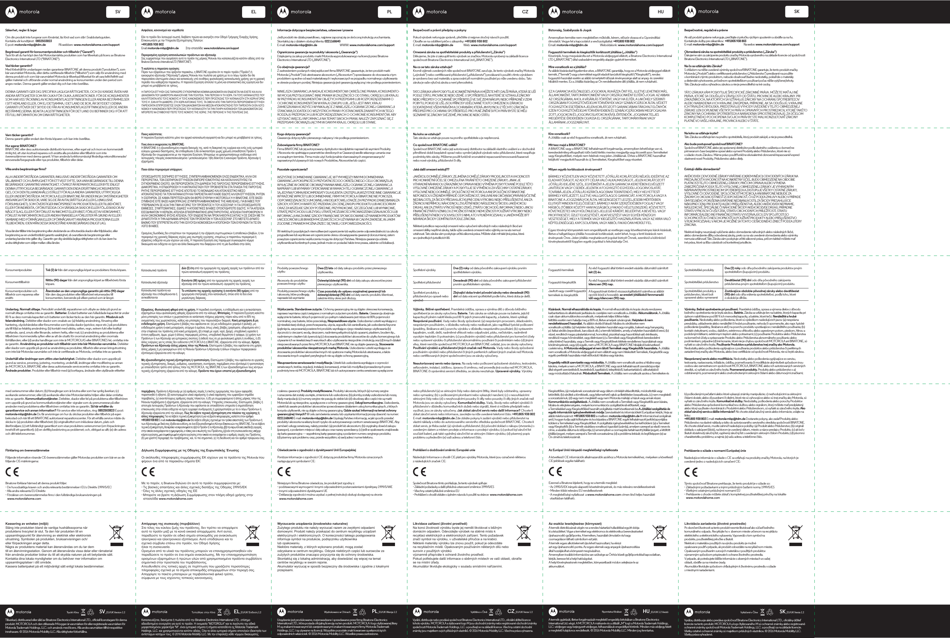 SVTryckt i Kina SV_EU/UK Version 1.2EL PL CZ HU SKSK_EU/UK Verzia 1.2Vytlačené v ČíneSäkerhet, regler &amp; lagarOm din produkt inte fungerar som förväntat, läs först vad som står i Snabbstartsguiden.Kontakta vår kundtjänst:  0852503823E-post: motorola-mbp@tdm.de                     På webben: www.motorolahome.com/supportBegränsad garanti för konsumentprodukter och tillbehör (&quot;Garanti&quot;)Tack för att du har köpt den här Motorolamärkta produkten som har tillverkats på licens av BinatoneElectronics International LTD (&quot;BINATONE&quot;).Vad täcker garantin?Med förbehåll för undantagen nedan garanterar BINATONE att denna produkt (&quot;produkten&quot;), sombär varumärket Motorola, eller detta certierade tillbehör (&quot;tillbehör&quot;) som säljs för användning meddenna produkt och som bär varumärket Motorola är tillverkad/tillverkat för att vara felfri/felfritt vadgäller material och utförande under normal användning av konsumenten under den period somanges nedan. Denna garanti gäller endast dig och kan inte överlåtas.Vem täcker garantin?Denna garanti gäller endast den första köparen och kan inte överlåtas.Hur agerar BINATONE?BINATONE eller dess auktoriserade distributör kommer, efter eget val och inom en kommersielltrimlig tid, att utan kostnad reparera och ersätta alla produkter eller tillbehör som inteöverensstämmer med denna garanti. Vi kan använda funktionsmässigt likvärdiga rekonditionerade/renoverade/begagnade eller nya produkter, tillbehör eller delar.Vilka andra begränsningar nns?ALLA UNDERFÖRSTÅDDA GARANTIER, INKLUSIVE UNDERFÖRSTÅDDA GARANTIER OMSÄLJBARHET OCH LÄMPLIGHET FÖR ETT VISST SYFTE, SKA VARA BEGRÄNSADE TILL DENNABEGRÄNSADE GARANTINS VARAKTIGHET. I ÖVRIGT ÄR REPARATION ELLER BYTE ENLIGTDENNA UTTRYCKLIGA BEGRÄNSADE GARANTI DEN ENDA ERSÄTTNING KONSUMENTENGES, OCH DEN TILLHANDAHÅLLS ISTÄLLET FÖR ALLA ANDRA GARANTIER, UTTRYCKLIGAELLER UNDERFÖRSTÅDDA. MOTOROLA ELLER BINATONE ÄR UNDER INGA OMSTÄNDIGHETER ANSVARIGA FÖR SKADOR, VARE SIG DE ÄR AVTALSRÄTTSLIGA ELLER EJ (INKLUSIVE FÖRSUMLIGHET), SOM ÖVERSTIGER INKÖPSPRISET AV PRODUKTEN ELLER TILLBEHÖRET, ELLER FÖR INDIREKTA, OFÖRUTSEDDA OCH SÄRSKILDA SKADOR ELLER FÖLJDSKADOR AV NÅGOT SLAG, ELLER FÖR FÖRLUST AV INKOMST ELLER VINST, FÖRLUST AV VERKSAMHET, FÖRLUST AV INFORMATION ELLER ANDRA FINANSIELLA FÖRLUSTER PÅ GRUND AV ELLER I SAMBAND MED FÖRMÅGAN ELLER OFÖRMÅGAN ATT ANVÄNDA PRODUKTERNA ELLER TILLBEHÖREN, I DEN MÅN DESSA SKADESTÅND KAN BEGRÄNSAS ENLIGT LAG.Vissa länder tillåter inte begränsning eller uteslutande av oförutsedda skador eller följdskador, ellerbegränsning av en underförstådd garantis varaktighet, så ovanstående begränsningar ellerundantag kanske inte gäller dig. Garantin ger dig särskilda lagliga rättigheter och du kan även haandra rättigheter som skiljer mellan olika länder.Konsumentprodukter Två (2) år från det ursprungliga köpet av produktens första köpare.Nittio (90) dagar från det ursprungliga köpet av tillbehörets första köpare.Återstoden av den ursprungliga garantin på nittio (90) dagar från den dag produkten eller tillbehöret returnerades till konsumenten, beroende på vilken period som är längst.KonsumenttillbehörKonsumentprodukter och tillbehör som repareras eller ersättsUndantag. Normalt slitage. Periodiskt underhåll, reparationer och utbyte av delar på grund av normalt slitage omfattas inte av garantin. Batterier. Endast batterier vars fulladdade kapacitet är under 80 % av dess normala kapacitet och batterier som läcker täcks av den här garantin. Missbruk och felanvändning. Defekter eller skador som orsakats av: (a) felaktig användning, förvaring eller hantering, olyckshändelse eller försummelse som fysiska skador (sprickor, repor etc.) på produktens yta till följd av felaktig användning; (b) kontakt med vätska, vatten, regn, extrem fukt eller kraftigt svettande, sand, smuts eller liknande, extrem hetta, eller mat; (c) användning av produkterna eller tillbehören i kommersiella syften eller av att de utsatts för onormal användning eller onormala förhållanden; eller (d) andra handlingar som inte är MOTOROLAS eller BINATONES fel, omfattas inte av garantin. Användning av produkter och tillbehör som inte bär Motorolas varumärke. Defekter eller skador som uppstår på grund av användning av produkter, tillbehör eller annan kringutrustning som inte bär Motorolas varumärke och inte är certierade av Motorola, omfattas inte av garantin.Underhåll eller ändringar som utförs utan behörighet. Defekter eller skador som uppstår pågrund av service, provning, justering, montering, underhåll, ändringar eller modiering av annanän MOTOROLA, BINATONE eller deras auktoriserade servicecentra omfattas inte av garantin.Ändrade produkter. Produkter eller tillbehör med (a) borttagna, ändrade eller utplånade etikettermed serienummer eller datum; (b) förseglingar som är brutna eller som har synlig åverkan; (c)avvikande serienummer; eller (d) avvikande eller icke-Motorolamärkta höljen eller delar omfattasinte av garantin. Kommunikationstjänster. Defekter, skador eller fel på produkterna eller tillbehören som uppstår på grund av kommunikationstjänster eller -signaler som du prenumererar på eller använder med produkterna eller tillbehören omfattas inte av garantin. Så här erhåller du garantiservice och annan information? För service eller information, ring: 0852503823 E-post: motorola-mbp@tdm.de Du får anvisningar om hur du skickar produkter eller tillbehör på egen bekostad och risk till ett BINATONE-auktoriserat reparationscenter. För att erhålla service måste du skicka in: (a) produkten eller tillbehöret; (b) originalkvittot som inkluderar datum, plats och återförsäljare; (c) ett fullständigt garantikort som visar produktens serienummer (om förpackningen innehöll ett garantikort); (d) en skriftlig beskrivning av problemet; och, viktigast av allt; (e) din adress och ditt telefonnummer.Ασφάλεια, κανονισμοί και νομοθεσίαΕάν το προϊόν δεν λειτουργεί σωστά, διαβάστε πρώτα και ανατρέξτε στον Οδηγό Γρήγορης Έναρξης Χρήσης. Επικοινωνήστε με την Υπηρεσία Εξυπηρέτησης Πελατών: +491805 938 802Email: motorola-mbp@tdm.de           Στην ιστοσελίδα: www.motorolahome.com/supportΠεριορισμένη εγγύηση καταναλωτικών προϊόντων και αξεσουάρΣας ευχαριστούμε που αγοράσατε αυτό το προϊόν της μάρκας Motorola που κατασκευάζεται κατόπιν αδείας από την Binatone Electronics International LTD (&quot;BINATONE&quot;).Τι καλύπτει η παρούσα εγγύηση;Πέραν των εξαιρέσεων που ορίζονται παρακάτω, η BINATONE εγγυάται ότι το παρόν προϊόν (&quot;Προϊόν&quot;) ή εγκεκριμένο αξεσουάρ (&quot;Αξεσουάρ&quot;) μάρκας Motorola που πωλείται για χρήση με το εν λόγω προϊόν δεν θα παρουσιάσει ελαττώματα υλικών και κατασκευής υπό συνθήκες φυσιολογικής καταναλωτικής χρήσης για τη χρονική περίοδο που καθορίζεται παρακάτω. Η παρούσα Εγγύηση αποτελεί τη μόνη και αποκλειστική σας εγγύηση και δεν μπορεί να μεταβιβαστεί σε τρίτους.Ποιος καλύπτεται;Η παρούσα Εγγύηση καλύπτει μόνο τον αρχικό καταναλωτή-αγοραστή και δεν μπορεί να μεταβιβαστεί σε τρίτους.Ποιες είναι οι υποχρεώσεις της BINATONE;Η BINATONE ή η εξουσιοδοτημένη εταιρεία διανομής της, κατά τη διακριτική της ευχέρεια και εντός ενός εμπορικά εύλογου χρονικού διαστήματος, θα επιδιορθώσει ή θα αντικαταστήσει χωρίς χρέωση οποιοδήποτε Προϊόν ή Αξεσουάρ δεν συμμορφώνεται με την παρούσα Εγγύηση. Μπορούμε να χρησιμοποιήσουμε ισοδύναμα από λειτουργικής πλευράς ανακατασκευασμένα / μετασκευασμένα / ήδη ιδιόκτητα ή καινούρια Προϊόντα, Αξεσουάρ ή εξαρτήματα.Ποιοι άλλοι περιορισμοί υπάρχουν;ΟΠΟΙΕΣΔΗΠΟΤΕ ΣΙΩΠΗΡΕΣ ΕΓΓΥΗΣΕΙΣ, ΣΥΜΠΕΡΙΛΑΜΒΑΝΟΜΕΝΩΝ ΟΛΩΣ ΕΝΔΕΙΚΤΙΚΑ, ΑΛΛΑ ΟΧΙ ΠΕΡΙΟΡΙΣΤΙΚΑ, ΤΩΝ ΣΙΩΠΗΡΩΝ ΕΓΓΥΗΣΕΩΝ ΕΜΠΟΡΕΥΣΙΜΟΤΗΤΑΣ ΚΑΙ ΚΑΤΑΛΛΗΛΟΤΗΤΑΣ ΓΙΑ ΣΥΓΚΕΚΡΙΜΕΝΟ ΣΚΟΠΟ, ΘΑ ΠΕΡΙΟΡΙΖΟΝΤΑΙ ΣΤΗ ΔΙΑΡΚΕΙΑ ΤΗΣ ΠΑΡΟΥΣΑΣ ΠΕΡΙΟΡΙΣΜΕΝΗΣ ΕΓΓΥΗΣΗΣ. ΔΙΑΦΟΡΕΤΙΚΑ, Η ΕΠΙΔΙΟΡΘΩΣΗ Ή Η ΑΝΤΙΚΑΤΑΣΤΑΣΗ ΠΟΥ ΠΡΟΒΛΕΠΕΤΑΙ ΣΤΑ ΠΛΑΙΣΙΑ ΤΗΣ ΠΑΡΟΥΣΑΣ ΡΗΤΗΣ ΠΕΡΙΟΡΙΣΜΕΝΗΣ ΕΓΓΥΗΣΗΣ ΑΠΟΤΕΛΕΙ ΤΟ ΜΟΝΑΔΙΚΟ ΚΑΙ ΑΠΟΚΛΕΙΣΤΙΚΟ ΜΕΣΟ ΑΠΟΚΑΤΑΣΤΑΣΗΣ ΓΙΑ ΤΟΝ ΚΑΤΑΝΑΛΩΤΗ ΚΑΙ ΠΑΡΕΧΕΤΑΙ ΑΝΤΙ ΚΑΘΕ ΕΙΔΟΥΣ ΑΛΛΩΝ ΕΓΓΥΗΣΕΩΝ, ΡΗΤΩΝ Ή ΣΙΩΠΗΡΩΝ. ΣΕ ΚΑΜΙΑ ΠΕΡΙΠΤΩΣΗ ΔΕΝ ΘΑ ΦΕΡΕΙ ΕΥΘΥΝΗ Η MOTOROLA Ή Η BINATONE, ΕΙΤΕ ΒΑΣΕΙΣΥΜΒΑΣΗΣ ΕΙΤΕ ΒΑΣΕΙ ΑΔΙΚΟΠΡΑΞΙΑΣ (ΣΥΜΠΕΡΙΛΑΜΒΑΝΟΜΕΝΗΣ ΤΗΣ ΑΜΕΛΕΙΑΣ), ΓΙΑ ΒΛΑΒΕΣ ΠΟΥ ΥΠΕΡΒΑΙΝΟΥΝ ΣΕ ΑΞΙΑ ΤΗΝ ΤΙΜΗ ΑΓΟΡΑΣ ΤΟΥ ΠΡΟΪΟΝΤΟΣ Ή ΤΟΥ ΑΞΕΣΟΥΑΡ, Ή ΓΙΑ ΟΠΟΙΕΣΔΗΠΟΤΕ ΕΜΜΕΣΕΣ, ΣΥΜΠΤΩΜΑΤΙΚΕΣ, ΕΙΔΙΚΕΣ Ή ΑΠΟΘΕΤΙΚΕΣ ΒΛΑΒΕΣ ΟΠΟΙΟΥΔΗΠΟΤΕ ΕΙΔΟΥΣ, Ή ΓΙΑ ΑΠΩΛΕΙΑ ΕΙΣΟΔΗΜΑΤΩΝ Ή ΚΕΡΔΩΝ, ΑΠΩΛΕΙΑ ΕΠΙΧΕΙΡΗΜΑΤΙΚΗΣ ΔΡΑΣΤΗΡΙΟΤΗΤΑΣ, ΑΠΩΛΕΙΑ ΠΛΗΡΟΦΟΡΙΩΝ Ή ΑΛΛΗ ΟΙΚΟΝΟΜΙΚΗΣ ΦΥΣΗΣ ΑΠΩΛΕΙΑ, ΠΟΥ ΕΝΔΕΧΕΤΑΙ ΝΑ ΠΡΟΚΛΗΘΟΥΝ ΕΞΑΙΤΙΑΣ Ή ΣΕ ΣΧΕΣΗ ΜΕ ΤΗΔΥΝΑΤΟΤΗΤΑ Ή ΤΗΝ ΑΔΥΝΑΜΙΑ ΧΡΗΣΗΣ ΤΩΝ ΠΡΟΪΟΝΤΩΝ Ή ΤΩΝ ΑΞΕΣΟΥΑΡ, ΣΤΟ ΜΕΓΙΣΤΟ ΔΥΝΑΤΟ ΒΑΘΜΟ ΠΟΥ ΕΠΙΤΡΕΠΕΤΑΙ ΑΠΟ ΤΗΝ ΙΣΧΥΟΥΣΑ ΝΟΜΟΘΕΣΙΑ Η ΑΠΟΠΟΙΗΣΗ ΤΩΝ ΕΥΘΥΝΩΝ ΓΙΑ ΤΙΣ ΕΝ ΛΟΓΩ ΒΛΑΒΕΣ.Ορισμένες δωσιδικίες δεν επιτρέπουν τον περιορισμό ή την εξαίρεση συμπτωματικών ή αποθετικών βλαβών, ή τον περιορισμό της χρονικής διάρκειας ισχύος μιας σιωπηρής εγγύησης, επομένως οι παραπάνω περιορισμοί ή εξαιρέσεις ενδέχεται να μην ισχύουν για εσάς. Η παρούσα Εγγύηση σας παραχωρεί συγκεκριμένα νόμιμα δικαιώματα και ενδέχεται να έχετε και άλλα δικαιώματα που διαφέρουν από τη μία δωσιδικία στην άλλη.Καταναλωτικά προϊόντα Δύο (2) έτη από την ημερομηνία της αρχικής αγοράς των προϊόντων από τον πρώτο καταναλωτή-αγοραστή του προϊόντος.Ενενήντα (90) ημέρες από την ημερομηνία της αρχικής αγοράς των αξεσουάρ από τον πρώτο καταναλωτή- αγοραστή του προϊόντος.Το υπόλοιπο της αρχικής εγγύησης ή ενενήντα (90) ημέρες από την ημερομηνία επιστροφής στον καταναλωτή, όποιο από τα δύο είναι μεγαλύτερης διάρκειας.Καταναλωτικά αξεσουάρΚαταναλωτικά προϊόντα καιαξεσουάρ που επιδιορθώνονται ήαντικαθίστανταιΕξαιρέσεις. Φυσιολογική φθορά από τη χρήση. Η περιοδική συντήρηση, η επιδιόρθωση και η αντικατάσταση εξαρτημάτων λόγω φυσιολογικής φθοράς εξαιρούνται από την κάλυψη. Μπαταρίες. Η παρούσα Εγγύηση καλύπτει μόνο μπαταρίες των οποίων η χωρητικότητα σε κατάσταση πλήρους φόρτισης πέφτει κάτω από το 80% της ονομαστικής τους χωρητικότητας, καθώς και μπαταρίες που παρουσιάζουν διαρροή. Κακή μεταχείριση &amp; μη ενδεδειγμένη χρήση. Ελαττώματα ή βλάβες που οφείλονται σε: (α) μη ενδεδειγμένο χειρισμό ή φύλαξη, μη ενδεδειγμένη χρήση ή κακή μεταχείριση, ατύχημα ή αμέλεια, όπως υλικές βλάβες (ραγίσματα, γδαρσίματα κλπ.) στην επιφάνεια του προϊόντος από κακή μεταχείριση, (β) επαφή με υγρά, νερό, βροχή, υπερβολική υγρασία ή έντονη εφίδρωση, άμμο, χώμα ή άλλους παρεμφερείς ρύπους, υπερβολική θερμότητα ή τρόφιμα, (γ) χρήση των Προϊόντων ή των Αξεσουάρ για εμπορικούς σκοπούς ή έκθεσή τους σε μη φυσιολογική χρήση ή συνθήκες, ή (δ) άλλες ενέργειες για τις οποίες δεν ευθύνεται η MOTOROLA ή η BINATONE, εξαιρούνται από την κάλυψη. Χρήση Προϊόντων και Αξεσουάρ άλλης μάρκας πλην της Motorola. Ελαττώματα ή βλάβες που οφείλονται στη χρήση άλλης μάρκας ή μη εγκεκριμένων από τη Motorola Προϊόντων ή Αξεσουάρ ή άλλων στοιχείων περιφερειακού εξοπλισμού εξαιρούνται από την κάλυψη.Μη εξουσιοδοτημένη τεχνική εξυπηρέτηση ή τροποποίηση. Ελαττώματα ή βλάβες που οφείλονται σε εργασίες τεχνικής εξυπηρέτησης, δοκιμές, ρυθμίσεις, εγκατάσταση, συντήρηση, παρέμβαση στον εξοπλισμό ή τροποποίηση με οποιονδήποτε τρόπο από τρίτους πλην της MOTOROLA, της BINATONE ή των εξουσιοδοτημένων τους κέντρων τεχνικής εξυπηρέτησης εξαιρούνται από την κάλυψη. Προϊόντα που έχουν υποστεί μη εξουσιοδοτημένη παρέμβαση. Προϊόντα ή Αξεσουάρ με (α) αριθμούς σειράς ή ετικέτες ημερομηνίας που έχουν αφαιρεθεί, παραποιηθεί ή σβηστεί, (β) κατεστραμμένα υλικά σφράγισης ή υλικά σφράγισης που εμφανίζουν σημάδια παραβίασης, (γ) αναντίστοιχους αριθμούς σειράς πλακετών, ή (δ) μη συμμορφούμενα ή άλλης μάρκας πλην της Motorola περιβλήματα ή εξαρτήματα, εξαιρούνται από την κάλυψη. Υπηρεσίες επικοινωνίας. Ελαττώματα, βλάβες ή αποτυχία λειτουργίας Προϊόντων ή Αξεσουάρ που οφείλονται σε οποιαδήποτε υπηρεσία ή σηματοδότηση επικοινωνίας στην οποία ενδέχεται να έχετε εγγραφεί συνδρομητές ή χρησιμοποιήσει με τα εν λόγω Προϊόντων ή Αξεσουάρ εξαιρούνται από την κάλυψη. Πώς θα λάβετε τεχνική εξυπηρέτηση στα πλαίσια της εγγύησης ή άλλες πληροφορίες Για να λάβετε τεχνική εξυπηρέτηση ή για να βρείτε πληροφορίες, καλέστε στον αριθµό: +491805 938 802 E-mail: motorola-mbp@tdm.de Θα λάβετε οδηγίες σχετικά µε τον τρόπο αποστολής των Προϊόντων ή των Αξεσουάρ, µε δικά σας έξοδα και ευθύνη, σε ένα Εξουσιοδοτηµένο Κέντρο Επισκευών της BINATONE. Για να λάβετε τεχνική εξυπηρέτηση, θα πρέπει να προσκοµίσετε: (α) το Προϊόν ή το Αξεσουάρ, (β) την πρωτότυπη απόδειξη αγοράς στην οποία αναγράφονται η ηµεροµηνία, ο τόπος και ο πωλητής του Προϊόντος, (γ) εάν στη συσκευασία σας υπήρχε κάρτα εγγύησης, µια συµπληρωµένη κάρτα εγγύησης στην οποία να αναγράφεται ο αριθμός σειράς του Προϊόντος, (δ) μια γραπτή περιγραφή του προβλήματος, και, το πιο σημαντικό, (ε) τη διεύθυνση και τον αριθμό τηλεφώνου σας.Informacje dotyczące bezpieczeństwa, ustawowe i prawneJeśli produkt nie działa prawidłowo, najpierw zapoznaj się ze skróconą instrukcją uruchamiania.Skontaktuj się z działem obsługi klienta: 0221168640 E-mail: motorola-mbp@tdm.de                                       WWW: www.motorolahome.com/supportOgraniczona gwarancja na produkty i akcesoria („Gwarancja”)Dziękujemy za zakup produktu marki Motorola wyprodukowanego na licencji przez BinatoneElectronics International LTD („BINATONE”).Co obejmuje gwarancja?Z zastrzeżeniem podanych niżej wykluczeń rma BINATONE gwarantuje, że ten produkt markiMotorola („Produkt”) lub atestowane akcesorium („Akcesorium”) sprzedawane do stosowania z tym produktem są wolne od wad materiałowych i wykonawczych w przypadku normalnego użytkowania w okresie podanym poniżej. Niniejsza gwarancja jest gwarancją wyłączną i nie podlega przeniesieniom.Kogo dotyczy gwarancja?Gwarancja dotyczy tylko pierwszego nabywcy i nie podlega przeniesieniom.Zobowiązania rmy BINATONE?Firma BINATONE lub jej autoryzowany dystrybutor nieodpłatnie naprawi lub wymieni Produktyi Akcesoria nie spełniające parametrów określonych w Gwarancji wedle własnego uznania orazw rozsądnym terminie. Firma może użyć funkcjonalnie równoważnych zregenerowanych/naprawionych/używanych lub nowych Produktów, Akcesoriów lub części.Pozostałe ograniczenia?WSZYSTKIE DOMNIEMANE GWARANCJE, W TYM MIĘDZY INNYMI DOMNIEMANA GWARANCJA POKUPNOŚCI I PRZYDATNOŚCI DO OKREŚLONEGO CELU OBOWIĄZUJĄWYŁĄCZNIE W OKRESIE OBOWIĄZYWANIA NINIEJSZEJ OGRANICZONEJ GWARANCJI.NAPRAWY LUB WYMIANY OFEROWANE W RAMACH TEJ OGRANICZONEJ GWARANCJISĄ JEDYNĄ FORMĄ REKOMPENSATY DLA KLIENTA I ZASTĘPUJĄ WSZYSTKIE INNE GWARANCJE WYRAŻONE WPROST LUB DOMNIEMANE. FIRMY MOTOROLA I BINATONE NIE PONOSZĄ ODPOWIEDZIALNOŚCI UMOWNEJ ANI DELIKTOWEJ (TAKŻE ZA PRZYPADKI ZANIEDBANIA) ZA SZKODY, KTÓRYCH WARTOŚĆ PRZEKRACZA CENĘ ZAKUPU PRODUKTU LUB AKCESORIUM ORAZ ZA WSZELKIE SZKODY POŚREDNIE, PRZYPADKOWE, SZCZEGÓLNE LUB WYNIKOWE, UTRATĘ PRZYCHODU LUB ZYSKU, UTRATĘ MOŻLIWOŚCI PROWADZENIA DZIAŁALNOŚCI LUB INFORMACJI ANI ZA INNE SZKODY FINANSOWE SPOWODOWANE UŻYWANIEM PRODUKTÓW I AKCESORIÓW LUB BRAKIEM MOŻLIWOŚCI ICH UŻYWANIA W CAŁYM ZAKRESIE, W JAKIM ZGODNIE Z PRAWEM MOŻNA ZRZEC SIĘ TAKIEJ ODPOWIEDZIALNOŚCI.W niektórych jurysdykcjach niemożliwe jest ograniczenie lub wykluczenie odpowiedzialności za szkody przypadkowe lub wynikowe ani ograniczenie okresu obowiązywania gwarancji dorozumianej, zatem powyższe ograniczenia i wykluczenia mogą nie dotyczyć Państwa. Niniejsza gwarancja udziela użytkownikowi konkretnych praw, jednak może on posiadać także inne prawa, zależnie od lokalizacji.Produkty powszechnego użytku Dwa (2) lata od daty zakupu produktu przez pierwszego użytkownika.Dziewięćdziesiąt (90) dni od daty zakupu akcesoriów przezpierwszego użytkownika.Czas pozostały do upływu oryginalnej gwarancji lubdziewięćdziesiąt (90) dni od daty zwrotu produktu klientowi,zależnie który okres jest dłuższy.Akcesoria do produktówpowszechnego użytkuProdukty powszechnego użytkui akcesoria, które podlegająnaprawie lub wymianieWykluczenia. Standardowe zużycie. Ochroną gwarancyjną nie są objęte: okresowa konserwacja, naprawa i wymiana części związane z normalnym zużyciem produktu. Baterie. Gwarancja obejmuje wyłącznie te baterie, których pojemność po pełnym naładowaniu jest niższa niż 80% pojemności nominalnej, oraz baterie, które przeciekają. Nieprawidłowe użycie. Uszkodzenia i usterki wynikające z: (a) niewłaściwej obsługi, przechowywania, użycia, wypadku lub zaniedbania, jak uszkodzenia zyczne (pęknięcia, zarysowania) powierzchni produktu wynikające z jego niewłaściwego użytkowania (b) styczności z cieczami, wodą, deszczem, nadmierną wilgotnością lub oparami, piaskiem, brudem itp., nadmiernym ciepłem lub żywnością (c) stosowania produktów i akcesoriów do użytku komercyjnego lub używanie ich w niewłaściwych warunkach albo użytkowania niezgodnie z instrukcją oraz (d) innych działań niespowodowanych przez rmy MOTOROLA ani BINATONE nie są objęte gwarancją. Stosowanie produktów i akcesoriów nieopatrzonych marką Motorola. Uszkodzenia i usterki wynikające ze stosowania produktów i akcesoriów innych niż opatrzone marką Motorola lub atestowane, a także stosowania innych urządzeń peryferyjnych nie są objęte ochroną gwarancyjną.Nieuprawnione serwisowanie i modykacje. Usterki lub uszkodzenia wynikające z czynnościserwisowych, testów, regulacji, instalacji, konserwacji, zmian lub modykacji prowadzonych przezpodmioty inne niż MOTOROLA, BINATONE lub ich autoryzowane centra serwisowe są wyłączonez zakresu gwarancji. Produkty modykowane. Produkty i akcesoria, których (a) numery seryjne i oznaczenia dat zostały usunięte, zmienione lub uszkodzone; (b) plomby zostały uszkodzone lub noszą ślady manipulacji; (c) numery seryjne nie pasują do siebie lub (d) obudowy albo części nie są marki Motorola lub są niezgodne, są wyłączone z ochrony gwarancyjnej. Usługi komunikacyjne. Uszkodzenia, usterki lub awarie produktów i akcesoriów spowodowane działaniem usług komunikacyjnych, z których korzysta użytkownik, nie są objęte ochroną gwarancyjną. Gdzie szukać informacji na temat ochrony gwarancyjnej i innych? W celu zamówienia serwisu lub uzyskania informacji proszę dzwonić na numer: 0221168640 E-mail: motorola-mbp@tdm.de Uzyskają Państwo informację, w jaki sposób przesłać produkty i akcesoria na własny koszt i ryzyko do autoryzowanego centrum serwisowego BINATONE. Aby zamówić usługę serwisową, należy przesłać: (a) produkt lub akcesorium; (b) oryginalny dowód zakupu (paragon), z podaniem miejsca i daty zakupu oraz nazwy sprzedawcy; (c) jeśli w opakowaniu znajdowała się karta gwarancyjna — wypełnioną kartę gwarancyjną z podaniem numeru seryjnego produktu;(d) pisemny opis problemu oraz, przede wszystkim; e) swój adres i numer telefonu.Bezpečností a právní předpisy a pokynyPokud výrobek nefunguje správně, přečtěte si nejprve stručný návod k použití.Obraťte se na oddělení péče o zákazníky: +491805 938 802E-mail: motorola-mbp@tdm.de                 Web: www.motorolahome.com/supportOmezená záruka na spotřebitelské produkty a příslušenství („Záruka“)Děkujeme, že jste si zakoupili tento výrobek se značkou Motorola vyrobený na základě licencespolečnosti Binatone Electronics International Ltd („BINATONE“).Na co se tato záruka vztahuje?Kromě výjimek uvedených níže společnost BINATONE zaručuje, že tento výrobek značky Motorola(„výrobek“) nebo certikované příslušenství („příslušenství“) prodávané k použití s tímto výrobkemje vyrobeno bez vad materiálu a zpracování při normálním používání po níže uvedenu dobu. Tatozáruka je vaše výlučná záruka a není přenositelná.Na koho se vztahuje?Tato záruka se vztahuje pouze na prvního spotřebitele a je nepřenosná.Co společnost BINATONE udělá?Společnost BINATONE nebo její autorizovaný distributor na základě vlastního uvážení a v obchodněpřiměřené době bezplatně opraví nebo vymění jakýkoli výrobek nebo příslušenství, které nesplňujepodmínky této záruky. Můžeme použít funkčně srovnatelné repasované/renovované/bazarovénebo nové výrobky, příslušenství či díly.Jaká další omezení existují??JAKÉKOLI DOMNĚLÉ ZÁRUKY, ZEJMÉNA DOMĚLÉ ZÁRUKY PRODEJNOSTI A VHODNOSTIPRO KONKRÉTNÍ ÚČEL SE OMEZUJÍ NA TRVÁNÍ TÉTO OMEZENÉ ZÁRUKY, JINAK JEVÝHRADNÍ NÁHRADOU ZÁKAZNÍKOVI OPRAVA NEBO VÝMĚNA POSKYTOVANÉ PODLE TÉTO VÝSLOVNÉ OMEZENÉ ZÁRUKY A POSKYTUJE SE VÝMĚNOU ZA VŠECHNY OSTATNÍ ZÁRUKY, VÝSLOVNÉ NEBO DOMNĚLÉ. SPOLEČNOST MOTOROLA ANI SPOLEČNOST BINATONE NEPONESOU V ŽÁDNÉM PŘÍPADĚ ODPOVĚDNOST, SMLUVNÍ ANI OBČANSKOPRÁVNÍ (VČETNĚ NEDBALOSTI), ZA ŠKODY PŘESAHUJÍCÍ KUPNÍ CENU VÝROBKU NEBO PŘÍSLUŠENSTVÍ, ANI ZA ŽÁDNOU NEPŘÍMOU, NÁHODNOU, ZVLÁŠTNÍ NEBO NÁSLEDNOU ŠKODU JAKÉHOKOLI DRUHU, ANI ZA ZTRÁTU VÝNOSŮ NEBO ZISKŮ, ZTRÁTU OBCHODŮ, INFORMACÍ NEBO JINOU FINANČNÍ ZTRÁTU VZNIKLOU Z MOŽNOSTI NEBO NEMOŽNOSTI POUŽÍVAT VÝROBKY NEBO PŘÍSLUŠENSTVÍ NEBO V SOUVISLOSTI S NIMI, A TO V PLNÉM ROZSAHU, V JAKÉM MŮŽE BÝT NÁHRADA ŠKODY ODMÍTNUTA PODLE ZÁKONA.Některé jurisdikce nepovolují omezení nebo vyloučení náhodných nebo následných škod aniomezení délky nepřímé záruky, takže výše uvedená omezení nebo výjimky se na vás nemusívztahovat. Tato záruka vám poskytuje určitá zákonná práva. Můžete však mít také jiná práva, kteráse v jednotlivých jurisdikcích liší.Spotřební výrobky Dva (2) roky od data původního zakoupení výrobku prvnímspotřebitelem výrobku.Devadesát (90) dní od data původního zakoupení příslušenstvíprvním spotřebitelem výrobku.Zbývající doba trvání původní záruky nebo devadesát (90)dní od data vrácení spotřebiteli podle toho, která doba je delší.Spotřební příslušenstvíSpotřební produkty apříslušenství po opravě nebovýměněVýjimky. Běžné opotřebení. Pravidelná údržba, oprava a výměna dílů z důvodu běžného opotřebení je ze záruky vyloučena. Baterie. Tato záruka se vztahuje pouze na baterie, jejichž kapacita při plném nabití klesla pod 80 % jejich jmenovité kapacity, a baterie, které vytékají.Nesprávné používání. Vady nebo škody způsobené: (a) nesprávným provozem, skladováním,nesprávným používáním, v důsledku nehody nebo nedbalosti, jako například fyzické poškození(praskliny, škrábance atd.) povrchu výrobku v důsledku nesprávného používání; (b) vystavenímkapalinám, vodě, dešti, nadměrné vlhkosti nebo odpařování, písku, nečistotám, nadměrně vysokým teplotám či potravinám; (c) používáním výrobků nebo příslušenství pro komerční účely nebo vystavení výrobku či příslušenství abnormálnímu používání či podmínkám nebo (d) jinými vlivy, které nemůže společnost MOTOROLA ani BINATONE ovládat, jsou ze záruky vyloučeny.Používání výrobků a příslušenství jiných značek než Motorola. Vady nebo škody způsobenépoužíváním výrobků nebo příslušenství či jiných periferních zařízení jiných značek než Motorolanebo certikovaných jinými společnostmi jsou ze záruky vyloučeny.Neautorizovaný servis nebo úprava. Na vady nebo poškození způsobené obsluhou, testováním,seřizováním, instalací, údržbou, úpravou či změnou, než provedla jiná osoba než MOTOROLA,BINATONE či oprávněná servisní střediska, se záruka nevztahuje. Upravené výrobky. Výrobky nebo příslušenství (a) se sériovými čísly nebo datovými štítky, které byly odstraněny, upraveny nebo vymazány; (b) s poškozenými plombami nebo vykazující narušení; (c) s nesouhlasícími sériovými čísly nebo (d) s nevyhovujícími pouzdry či díly nebo pouzdry či díly jiných značek než Motorola jsou ze záruky vyloučeny. Komunikační služby. Vady, škody nebo selhání výrobků či příslušenství v důsledku komunikačních služeb nebo signálů, které si můžete předplatit nebo využívat, jsou ze záruky vyloučeny. Jak získat záruční servis nebo další informace? Chcete-li získat záruční servis nebo informace, zavolejte na níže uvedené telefonní číslo: +491805 938 802 E-mail: motorola-mbp@tdm.de Zde získáte pokyny k zaslání výrobků nebo příslušenství na vlastní náklady a riziko do autorizovaného servisního střediska společnosti BINATONE. Chcete-li získat servis, je třeba zaslat: (a) výrobek a příslušenství; (b) původní doklad o nákupu (stvrzenku) s uvedeným datem a místem prodeje a informace o prodejci výrobku; (c) pokud byl záruční list součástí balení, pak také vyplněný záruční list se sériovým číslem výrobku; (d) písemný popis problému a především (e) vaši adresu a telefonní číslo.Biztonság, Szabályozás &amp; JogokAmennyiben terméke nem megfelelően működik, kérem, először olvassa el a Gyorsindítási útmutatót. Vegye fel a kapcsolatot a vevőszolgálattal: +491805 938 802Email: motorola-mbp@tdm.de                    Weboldalunk: www.motorolahome.com/supportFogyasztói termékek és kiegészítők korlátozott jótállása („Jótállás”)Köszönjük, hogy megvásárolta ezt a Motorola védjeggyel ellátott, a Binatone Electronics International LTD („BINATONE”) által szabadalmi engedély alapján gyártott terméket.Mire vonatkozik ez a jótállás?Az alábbi kizárásokat gyelembe véve, a BINATONE garantálja, hogy ez a Motorola védjeggyel ellátott termék, (&quot;Termék&quot;) vagy a termékkel együtt eladott tanúsított kiegészítő (&quot;Kiegészítő&quot;), rendes fogyasztói használat esetén az alább ismertetett időszak érvényessége alatt az anyag- és szerelési hibáktól mentes. Ez a Jótállás kizárólag az Ön rendelkezésére álló jótállás, át nem ruházható. Kire vonatkozik? A Jótállás csak az első fogyasztóra vonatkozik, át nem ruházható.Mit tesz majd a BINATONE?A BINATONE vagy a BINATONE felhatalmazott forgalmazója, amennyiben lehetősége van rá,kereskedelmileg elfogadható időn belül térítés mentes megjavítja vagy kicseréli azon Termékeketvagy Kiegészítőket, melyek nem felelnek meg jelen Jótállásnak. Ehhez a BINATONE használhatfelújított/ megjavított/használt és új Termékeket, Kiegészítőket vagy részeket.Milyen egyéb korlátozások érvényesek?BÁRMELY KÖZVETLEN VAGY KÖZVETETT JÓTÁLLÁS KORLÁTOZÁS NÉLKÜL IDEÉRTVE AZELADHATÓSÁGOT, AZ ADOTT CÉLRA VALÓ ALKALMASSÁGOT, JELEN KORLÁTOZOTTJÓTÁLLÁS IDEJÉRE SZÓL, EGYÉBKÉNT A JELEN GARANCIA KERETÉBEN ELVÉGZETTJAVÍTÁSOK VAGY CSERÉK JELENTIK A FOGYASZTÓ EGYEDÜLI JOGORVOSLATÁT,TOVÁBBÁ JELEN JÓTÁLLÁS KIZÁRÓLAGOSNAK TEKINTENDÕ, MELY HELYETTESÍT BÁRMELY KIFEJEZETT, ILLETVE HALLGATÓLAGOS GARANCIÁT. A MOTOROLA VAGY ABINATONE A JOGSZABÁLYOK ÁLTAL MEGENGEDETT LEGTELJESEBB MÉRTÉKBENELUTASÍT MINDEN FELELŐSSÉGET, BÁRMELY AKÁR SZERZŐDÉSBEN FOGLALT VAGYMÁSBÓL (TÖBBEK KÖZÖTT HANYAGSÁGBÓL) FAKADÓ VÉLETLENSZERÛ, KÖZVETETT,KÖVETKEZETES VAGY KÜLÖNLEGES JELLEGÛ KÁRÉRT, BELEÉRTVE A BEVÉTEL- VAGYPROFITKIESÉST, ÜZLET ELVESZTÉSÉT, ADATVESZTÉST VAGY EGYÉB PÉNZÜGYIVESZTESÉGET, MELY A TERMÉK VAGY KIEGÉSZÍTŐ HASZNÁLATÁVAL VAGY AZ ARRA VALÓKÉPTELENSÉGGEL KAPCSOLATBAN, VAGY ABBÓL FAKADÓAN MERÜLT FEL.Egyes törvényi környezetek nem engedélyezik az esetleges vagy következményes károk kizárását,illetve a hallgatólagos jótállás hosszának korlátozását, ezért lehet, hogy a fenti kizárások nemérvényesek Önre. Jelen jótállás meghatározott jogokat biztosít Önnek, ezenkívül a különbözőtörvénykezésektől függően egyéb jogokkal is felruházhatja Önt.Fogyasztói termékek Az első fogyasztó által történt eredeti vásárlás dátumától számított két (2) év.Az első fogyasztó által történt eredeti vásárlás dátumától számított kilencven (90) nap.A fogyasztónak történő visszaszolgáltatástól számítva az alábbiopciók közül a hosszabb: az eredeti jótállásból fennmaradóidő vagy kilencven (90) nap.Fogyasztói kiegészítőkJavított vagy cserélt fogyasztóitermékek és kiegészítőkKizárások. Normál elhasználódás és kopás. A normál elhasználódás és kopás okozta rendszereskarbantartásra és alkatrészek javítására és cseréjére nem vonatkozik a Jótállás. Akkumulátorok. A Jótállás csak olyan akkumulátorokra vonatkozik, melyeknek teljes töltése teljesfeltöltés esetén nem haladja meg a 80%-ot, illetve amelyek szivárognak. Helytelen &amp; nem rendeltetésszerű használat. Az alábbi okokból fakadó hibákra és sérülésekre nemvonatkozik a jótállás: (a) helytelen tárolás, helytelen használat vagy rongálás, baleset vagy hanyagság,pl. zikai sérülés (repedések, karcolások stb.) a termék felületén, amely a helytelen használatból ered, (b) vízzel, rendkívül magas páratartalommal, homokkal, piszokkal vagy hasonlókkal való érintkezés,rendkívül magas hőmérséklet, vagy élelmiszer (c) a Termékek vagy Kiegészítőinek kereskedelmicélra történő használata, vagy a Termék vagy Kiegészítőinek kitétele rendellenes használatnak vagykörülményeknek, vagy (d) egyéb, nem a MOTOROLA vagy BINATONE hibájából bekövetkezőcselekmény. A Motorola védjeggyel el nem látott Termékek vagy Kiegészítők használata. A Jótállás nem vonatkozik a Motorola védjeggyel el nem ellátott vagy nem hitelesített Termékek, Kiegészítők vagy egyéb perifériák használata miatt előforduló hibákra vagy károkra.Engedély nélküli szervizelés vagy módosítás. A Jótállás nem vonatkozik azokra a hibákra vagykárokra, melyek a nem a MOTOROLA, a BINATONE vagy azok felhatalmazott szervizközpontjaiáltal végzett szervizelésből, tesztelésből, igazításból, telepítésből, karbantartásból, változtatásbólvagy módosításból fakadnak. Módosított Termékek. A Jótállás nem vonatkozik azokra a Termékekre és Kiegészítőkre, (a) melyeknek sorozatszámát vagy dátum címkéjét eltávolították, módosították vagy letörölték; (b) sérültek a tömítéseik, vagy felismerhető rajtuk az illetéktelen beavatkozás, (c) nem megfelelő a sorozatszámuk, (d) vagy nem megfelelő vagy nem Motorola márkájú a házuk vagy annak részei. Kommunikációs szolgáltatások. A Jótállás nem vonatkozik a Termékek vagy Kiegészítők azon káraira, hibáira és elégtelenségeire, melyek kommunikációs szolgáltatóknál előzetett, vagya Termékekkel vagy Kiegészítőkkel használt szolgáltatás miatt következnek be.A Jótállási szolgáltatás és egyéb információk igénybevételének módja Szervizelésért és információkért Európában kérjük, hívja az alábbi telefonszámot: +491805 938 802 e-mailben: motorola-mbp@tdm.de Itt információval szolgálnak arról, hogyan tudja saját költségére és kockázatára a BINATONE egyik felhatalmazott javítóközpontjába küldeni a Termékeket vagy Kiegészítőket. A szolgáltatás igénybevételéhez be kell küldeni: (a) a Terméket vagy Kiegészítőt; (b) a Termék vásárlásra vonatkozó igazolást (számla), amelyen szerepel az eladó neve és címe, a vásárlás dátuma és időpontja; (c) amennyiben a csomagolás tartalmazott jótállási jegyet, a kitöltött jótállási jegyet, melyen szerepel a Termék sorozatszáma; (d) a probléma leírását; és legfőképpen (e) azÖn címét és telefonszámát.Bezpečnostné, regulačné a právneAk váš produkt správne nefunguje, prečítajte si príručku rýchlym spustením a obráťte sa na ňu.Kontaktujte služby pre zákazníkov:  +491805 938 803 E-mail: motorola-mbp@tdm.de                                    Na webe: www.motorolahome.com/supportObmedzená záruka na spotrebiteľské produkty a príslušenstvo („Záruka“)Ďakujeme vám za zakúpenie produktu značky Motorola vyrobeného na základe licencie od spoločnosti Binatone Electronics International LTD („BINATONE“). Na čo sa vzťahuje táto Záruka?S ohľadom na nižšie uvedené výnimky spoločnosť BINATONE garantuje, že tento produkt značky Motorola („Produkt“) alebo certikované príslušenstvo („Príslušenstvo“) predávané na použitie v kombinácii s týmto produktom, nebude obsahovať žiadne nedostatky, pokiaľ ide o materiálya dielenské vyhotovenie, pri bežnom spotrebiteľskom používaní počas nižšie vytýčenej lehoty.Táto Záruka je vašou výhradnou zárukou a nie je prevoditeľná na iné osoby.Na koho sa vzťahuje krytie?Táto Záruka sa vzťahuje len na prvého spotrebiteľa, ktorý produkt zakúpil, a nie je prevoditeľná.Ako bude postupovať spoločnosť BINATONE?Spoločnosť BINATONE alebo jej oprávnený distribútor podľa vlastného uváženia a v komerčneprimeranom čase bezplatne opraví alebo vymení Produkty alebo Príslušenstvo, ktoré nie súv súlade s touto Zárukou. Máme právo použiť funkčne ekvivalentné obnovené/repasované/vopredvlastnené nové Produkty, Príslušenstvo alebo diely.Existujú ďalšie obmedzenia?AKÉKOĽVEK ODVODENÉ ZÁRUKY VRÁTANE (OKREM INÉHO) ODVODENÝCH ZÁRUK NAPREDAJNOSŤ A VHODNOSŤ NA KONKRÉTNY ÚČEL, BUDÚ OBMEDZENÉ NA OBDOBIEPLATNOSTI TEJTO OBMEDZENEJ ZÁRUKY, PRIČOM OPRAVA ALEBO VÝMENAZABEZPEČENÁ PODĽA TEJTO VÝSLOVNEJ OBMEDZENEJ ZÁRUKY JE VÝHRADNÝMNÁPRAVNÝM PROSTRIEDKOM SPOTREBITEĽA A ZASTUPUJE VŠETKY OSTATNÉ ZÁRUKY, VÝSLOVNÉ ČI ODVODENÉ. SPOLOČNOSŤ MOTOROLA ANI BINATONE NEBUDE ZAŽIADNYCH OKOLNOSTÍ NIESŤ ZODPOVEDNOSŤ, ČI UŽ PODĽA ZMLUVY ALEBO V PRÍPADEÚMYSELNÉHO PORUŠENIA (VRÁTANE NEDBANLIVOSTI), ZA ŠKODY PRESAHUJÚCENÁKUPNÚ CENU PRODUKTU ALEBO PRÍSLUŠENSTVA, ALEBO AKÉKOĽVEK NEPRIAME,NÁSLEDKOVÉ, ŠPECIÁLNE ČI NÁHODNÉ ŠKODY AKÉHOKOĽVEK DRUHU, PRÍPADNESTRATU VÝNOSOV ČI UŠLÝ ZISK, STRATU OBCHODNÝCH PRÍLEŽITOSTÍ, STRATUINFORMÁCIÍ ALEBO INÚ FINANČNÚ STRATU VYVSTÁVAJÚCU Z/V SPOJITOSTI SOSCHOPNOSŤOU ČI NESCHOPNOSŤOU POUŽÍVAŤ PRODUKTY ALEBO PRÍSLUŠENSTVOV PLNOM ROZSAHU, V AKOM JE MOŽNÉ SA TOHTO ODŠKODNÉHO ZRIECŤ PODĽA LITERY ZÁKONA.Niektoré krajiny neuznávajú vylúčenie alebo obmedzenie náhodných alebo následných škôd,alebo obmedzenie dĺžky odvodenej záruky, preto sa na vás uvedené obmedzenia alebo výnimkynemusia vzťahovať. Táto Záruka vám poskytuje určité zákonné práva, pričom taktiež môžete maťiné práva, ktoré sa líšia v závislosti od konkrétnej jurisdikcie. Spotrebiteľské produkty Dva (2) roky odo dňa pôvodného zakúpenia produktov prvýmspotrebiteľom (kupujúcim) produktu.Deväťdesiat (90) dní odo dňa pôvodného zakúpeniapríslušenstva prvým spotrebiteľom (kupujúcim) produktu.Zostávajúce obdobie pôvodnej záruky alebo deväťdesiat(90) dní odo dňa vrátenia spotrebiteľovi, podľa toho, ktoréz období je dlhšie.Spotrebiteľské príslušenstvoSpotrebiteľské produkty apríslušenstvo, ktoré boliopravené alebo vymenenéVýnimky. Bežné opotrebenie pri používaní. Pravidelná údržba, oprava a výmena dielov z dôvodu bežného opotrebenia nie je krytá zárukou. Batérie. Záruka sa vzťahuje len na batérie, ktorých kapacita pri úplnom nabití klesne pod 80 % ich menovitej kapacity, a batérie, ktoré tečú. Nenáležité a hrubé používanie. Nedostatky alebo poškodenia, ktoré sú výsledkom nasledujúcich javov: (a) nesprávna prevádzka, uskladnenie alebo nenáležité či hrubé používanie, nehoda či opomenutie, ako napr. fyzické poškodenie (praskliny, škrabance atď.) na povrchu produktu vyvstávajúce z nenáležitého používania; (b) kontakt s tekutinami, vodou, dažďom, extrémnou vlhkosťou alebo agresívnym potom, pieskom, hlinou a podobnými látkami, extrémnym teplom alebo potravinami; (c) používanie Produktov alebo Príslušenstva na komerčné účely a vystavovanie Produktu alebo Príslušenstva abnormálneho používaniu alebo podmienkam; prípadne (d) iné konanie, ktoré nie je chybou spoločnosti MOTOROLA ani BINATONE, sú vyňaté zo záručného krytia. Používanie Produktov a príslušenstva inej značky ako Motorola. Nedostatky alebo poškodenia vyplývajúce z používania produktov alebo príslušenstva či periférnych zariadení inej značky ako Motorola, alebo bez certikácie od spoločnosti Motorola, nie sú kryté zárukou.Neoprávnený servis alebo modikácia. Nedostatky alebo poškodenia vyplývajúce zo servisu, testovania, nastavovania, inštalácie, údržby, pozmeňovania či modikácie akýmkoľvek spôsobom inou osobou ako zamestnancom spoločnosti MOTOROLA, BINATONE alebo ich autorizovaných servisných stredísk, sú vyňaté zo záručného krytia. Pozmenené produkty. Produkty alebo príslušenstvo s a) odstránenými, pozmenenými alebo znehodnotenými sériovými číslami alebo dátumovými značkami; b) poškodenými pečaťami alebo ktoré vykazujú známky manipulácie; c) nezhodujúcimi sa sériovými číslami dosiek; alebo d) puzdrami či dielmi, ktoré nie sú vyhovujúce alebo sú inej značky ako Motorola, sú vyňaté zo záručného krytia. Komunikačné služby. Nedostatky, poškodenia alebo poruchy Produktov alebo Príslušenstva spôsobené komunikačnou službou alebo signálom, ktorý môžete mať predplatený alebo ktorý využívate v kombinácii s Produktmi alebo Príslušenstvom, sú vyňaté zo záručného krytia. Ako získať záručný servis a ďalšie informácie? Ak chcete získať záručný servis alebo informácie, volajte na linku:+491805 938 803 E-mail: motorola-mbp@tdm.de Dostanete pokyny, ako zaslať Produkty alebo Príslušenstvo na vlastné náklady a riziko do autorizovaného servisného strediska spoločnosti BINATONE. Ak chcete získať servis, musíte zahrnúť nasledujúce položky: (a) Produkt alebo Príslušenstvo; (b) originál dokladu o zakúpení (blok), na ktorom je uvedený dátum, miesto a názov predajcu Produktu; (c) ak bol v škatuli obsiahnutý záručný list, vyplnený záručný list s uvedeným sériovým číslom Produktu; (d) písomnúcharakteristiku problému; a najmä; (e) vašu adresu a telefónne číslo.Tillverkad, distribuerad eller såld av Binatone Electronics International LTD., oiciell licenstagare för denna produkt. MOTOROLA och den stiliserade M-loggan är varumärken för eller registrerade varumärken för Motorola Trademark Holdings, LLC. och används med licens. Alla andra varumärken tillhör respektive innehavare. © 2016 Motorola Mobility LLC. Alla rättigheter förbehållna.Förklaring om överensstämmelseFöljande information rörande CE-överensstämmelse gäller Motorolas produkter som bär en av de följande CE-märkningarna:Binatone förklarar härmed att denna produkt följer:• De huvudsakliga kraven och andra relevanta bestämmelser i EU:s Direktiv 1999/5/EC• Alla andra relevanta EU-Direktiv• Försäkran om överensstämmelse nns i den fullständiga bruksanvisningen på    www.motorolahome.comWydrukowano w Chinach PL_EU/UK Wersja 1.2Urządzenie jest produkowane, rozprowadzane i sprzedawane przez rmę Binatone Electronics International LTD., która posiada ocjalną licencję na ten produkt. MOTOROLA i logo stylizowanej litery M są znakami towarowymi lub zarejestrowanymi znakami towarowymi rmy Motorola Trademark Holdings, LLC. i są używane na licencji. Wszystkie pozostałe znaki towarowe są własnością ich odpowiednich właścicieli. © 2016 Motorola Mobility LLC. Wszelkie prawa zastrzeżone.Oświadczenie o zgodności z dyrektywami Unii EuropejskiejPoniższe informacje o zgodności CE dotyczą produktów rmy Motorola oznaczonych następującymi symbolami CE:Niniejszym rma Binatone oświadcza, że produkt jest zgodny z:• podstawowymi wymogami i innymi odpowiednimi postanowieniami dyrektywy 1999/5/WE• innymi odpowiednimi dyrektywami UE• Deklarację zgodności można uzyskać z pełnej instrukcji obsługi dostępnej na stronie      www.motorolahome.comVytištěno v Číně CZ_EU/UK Verze 1.2Vyrábí, distribuuje nebo prodává společnost Binatone Electronics International LTD., ociální držitel licence tohoto výrobku. MOTOROLA a stylizované logo M jsou obchodní známky nebo registrované obchodní známky společnosti Motorola Trademark Holdings, LLC. a používají se na základě licence. Všechny ostatní obchodní známky jsou majetkem svých příslušných vlastníků. © 2016 Motorola Mobility LLC. Všechna práva vyhrazena.Prohlášení o dodržování směrnic Evropské unieNásledující informace o shodě CE platí pro výrobky Motorola, které jsou označené některouz následujících značek CE:Společnost Binatone tímto prohlašuje, že tento výrobek splňuje:• Základní požadavky a další příslušná ustanovení směrnice 1999/5/ES• Všechny ostatní příslušné směrnice EU• Prohlášení o shodě získáte v úplném návodu k použití na stránce  www.motorolahome.comNyomtatva Kínában HU_EU/UK 1.2 VerzióA termék gyártását, illetve forgalmazását megfelelő engedély birtokában a Binatone Electronics International Ltd. végzi. A MOTOROLA márkanév és a stilizált „M” logó a Motorola Trademark Holdings, LLC. védjegye vagy bejegyzett védjegye, felhasználásuk engedéllyel történik. Minden más védjegy felett a megfelelő tulajdonos rendelkezik. © 2016 Motorola Mobility LLC. Minden jog fenntartva.Az Európai Unió irányadó megfelelőségi nyilatkozataA következő CE információk alkalmazandók azokhoz a Motorola termékekhez, melyeken a következő CE-jelölések egyike található:Ezennel a Binatone kijelenti, hogy ez a termék megfelel:• Az 1995/5/EK irányelv alapvető követelményeinek, és más releváns rendelkezéseinek• Minden többi releváns EU rendelkezésnek• A megfelelőségi nyilatkozat  a www.motorolahome.com címen lévő teljes használati    utasításban található.Vyrába, distribuuje alebo predáva spoločnosť Binatone Electronics International LTD., ociálny držiteľ licencie na tento produkt. MOTOROLA a logo štylizovaného M sú ochranné známky alebo registrované ochranné známky spoločnosti Motorola Trademark Holdings, LLC. a používajú sa na základe licencie. Všetky ostatné ochranné známky sú majetkom príslušných vlastníkov. © 2016 Motorola Mobility LLC. Všetky práva vyhradené.Prehlásenie o súlade s normami Európskej únieNasledujúce informácie o súlade s CE sa vzťahujú na produkty značky Motorola, na ktorých je uvedené jedno z nasledujúcich označení CE:Týmto spoločnosť Binatone prehlasuje, že tento produkt je v súlade so:• Základnými požiadavkami a inými príslušnými časťami normy 1999/5/ES• Všetkými ostatnými príslušnými normami EÚ• Prehlásenie o zhode môžete získať z kompletnej používateľskej príručky na lokalite     www.motorolahome.comEL_EU/UK Έκδοση 1.2Τυπώθηκε στην ΚίναΔήλωση Συμμόρφωσης με τις Οδηγίες της Ευρωπαϊκής ΈνωσηςΟι ακόλουθες πληροφορίες συμμόρφωσης ΕΚ ισχύουν για τα προϊόντα της Motorola που φέρουν ένα από τα παρακάτω σήματα ΕΚ:Με το παρόν, η Binatone δηλώνει ότι αυτό το προϊόν συμμορφώνεται με:• Τις βασικές απαιτήσεις και άλλες σχετικές διατάξεις της Οδηγίας 1999/5/ΕΚ• Όλες τις άλλες σχετικές οδηγίες της ΕΕ• Μπορείτε να βρείτε τη Δήλωση Συμμόρφωσης στoν πλήρη οδηγό χρήσης στην   ιστοσελίδα www.motorolahome.comΑπόρριψη της συσκευής (περιβάλλον)Στο τέλος του κύκλου ζωής του προϊόντος, δεν πρέπει να απορρίψετεαυτό το προϊόν μαζί με τα κοινά οικιακά απορρίμματα. Αντί αυτού, παραδώστε το προϊόν σε ειδικό σημείο αποκομιδής για ανακύκλωση ηλεκτρικού και ηλεκτρονικού εξοπλισμού. Αυτό υποδηλώνει και το σχετικό σύμβολο επάνω στο προϊόν, τον Οδηγό Χρήσηςή/και τη συσκευασία.Ορισμένα από τα υλικά του προϊόντος μπορούν να επαναχρησιμοποιηθούν εάν παραδώσετε το προϊόν σε ένα σημείο ανακύκλωσης. Με την επαναχρησιμοποίηση ορισμένων εξαρτημάτων ή πρώτων υλών από χρησιμοποιημένα προϊόντα συμβάλλετε σημαντικά στην προστασία του περιβάλλοντος. Απευθυνθείτε στις τοπικές αρχές σε περίπτωση που χρειάζεστε περισσότερες πληροφορίες σχετικά με τα σημεία αποκομιδής απορριμμάτων στην περιοχή σας.Απορρίψτε το πακέτο μπαταριών με περιβαλλοντικά φιλικό τρόπο,σύμφωνα με τους ισχύοντες τοπικούς κανονισμούς.DENNA GARANTI GER DIG SPECIFIKA LAGLIGA RÄTTIGHETER, OCH DU KANSKE ÄVEN HAR ANDRA RÄTTIGHETER SOM ÄR OLIKA FÖR OLIKA JURISDIKTIONER. FÖR DE KONSUMENTER SOM HAR VISS TÄCKNING AV KONSUMENTLAGSTIFTNINGEN ELLER ANDRA BESTÄMMELSER I SITT HEMLAND ELLER, OM EJ DETSAMMA, I DET LAND DE BOR, ÄR SKYDDET I DENNA GARANTI UTÖVER DET SKYDD DE FÅR AV KONSUMENTLAGSTIFTNINGEN ELLER DE ANDRA BESTÄMMELSERNA. BEAKTA LAGSTIFTNINGEN FÖR DET LAND DU BEFINNER DIG I FÖR ATT FÅ FULL INFORMATION OM DINA RÄTTIGHETER.NINIEJSZA GWARANCJA NADAJE KONSUMENTOWI OKREŚLONE PRAWA; KONSUMENTO-WI MOGĄ PRZYSŁUGIWAĆ INNE PRAWA W ZALEŻNOŚCI OD STANU, OKRĘGU LUB KRAJU. W PRZYPADKU KONSUMENTÓW OBJĘTYCH PRZEPISAMI LUB ROZPORZĄDZENIAMI O OCHRONIE KONSUMENTÓW W KRAJU ZAKUPU LUB, JEŚLI JEST INNY, KRAJU ZAMIESZKANIA KORZYŚCI WYNIKAJĄCE Z NINIEJSZEJ OGRANICZONEJ GWARANCJI STANOWIĄ DODATEK DO WSZYSTKICH PRAW I POSTANOWIEŃ ZAWARTYCH W TEGO RODZAJU PRZEPISACH LUB ROZPORZĄDZENIACH O OCHRONIE KONSUMENTÓW. ABY UZYSKAĆ WIĘCEJ INFORMACJI NA TEMAT SWOICH PRAW, NALEŻY ZAPOZNAĆ SIĘ Z PRZEPISAMI OBOWIĄZUJĄCYMI W DANYM KRAJU, OKRĘGU LUB STANIE.TATO ZÁRUKA VÁM POSKYTUJE KONKRÉTNÍ PRÁVA A MŮŽETE MÍT I DALŠÍ PRÁVA, KTERÁ SE LIŠÍ PODLE STÁTU, PROVINCIE NEBO ZEMĚ. U SPOTŘEBITELŮ, NA KTERÉ SE VZTAHUJÍ ZÁKONY NEBO PŘEDPISY O OCHRANĚ SPOTŘEBITELŮ VE SVÉ ZEMI NÁKUPU NEBO PŘÍPADNĚ V ZEMI POBYTU, POKUD SE LIŠÍ, JSOU PŘÍNOSY UDĚLOVANÉ TOUTO OMEZENOU ZÁRUKOU DODATKEM KE VŠEM PRÁVŮM A OCHRANÁM, KTERÁ JIM PLYNOU Z TĚCHTO ZÁKONŮ A PŘEDPISŮ PRO OCHRANU SPOTŘEBITELŮ. PRO PLNÉ ZNĚNÍ SVÝCH PRÁV BYSTE SE MĚLI SEZNÁMIT SE ZÁKONY SVÉ ZEMĚ, PROVINCIE NEBO STÁTU.EZ A GARANCIA KÜLÖNLEGES JOGOKKAL RUHÁZZA ÖNT FEL, ILLETVE LEHETNEK MÁS, ÁLLAMONKÉNT, TARTOMÁNYONKÉNT VAGY ORSZÁGONKÉNT ELTÉRŐ JOGAI. AZ ABBAN AZ ORSZÁGÁBAN, AHOL A VÁSÁRLÁS TÖRTÉNT, VAGY HA ELTÉR, A LAKÓHELY SZERINTI ORSZÁGBAN FOGYASZTÓVÉDELMI TÖRVÉNYEK VAGY SZABÁLYOZÁSOK ÁLTAL VÉDETT FOGYASZTÓK ESETÉBEN A JELEN KORLÁTOZOTT GARANCIÁBAN TÁRGYALT ELŐNYÖK EZEN FOGYASZTÓVÉDELMI TÖRVÉNYEKBEN ÉS SZABÁLYOZÁSOKBAN MEGFOGALMA-ZOTT JOGOKON ÉS JOGORVOSLATOKON KÍVÜL ÉRTENDŐK. JOGAINAK TELJES MEGÉRTÉSE ÉRDEKÉBEN OLVASSA EL ORSZÁGÁNAK, TARTOMÁNYÁNAK VAGY ÁLLAMÁNAK JOGSZABÁLYAIT.TÁTO ZÁRUKA VÁM POSKYTUJE ŠPECIFICKÉ ZÁKONNÉ PRÁVA. MÔŽETE MAŤ AJ INÉ PRÁVA, KTORÉ SA ODLIŠUJÚ V ZÁVISLOSTI OD ŠTÁTU, PROVINCIE ALEBO KRAJINY. PRI ZÁKAZNÍKOCH, NA KTORÝCH SA VZŤAHUJÚ ZÁKONY NA OCHRANU SPOTREBITEĽOV ALEBO NARIADENIA V ICH KRAJINE ZAKÚPENIA, PRÍPADNE, AK SA ODLIŠUJÚ, V KRAJINE ICH TRVALÉHO BYDLISKA, PREDSTAVUJÚ VÝHODY UVEDENÉ V TEJTO OBMEDZENEJ ZÁRUKE LEN DOPLNENIE VŠETKÝCH PRÁV A OPRAVNÝCH PROSTRIEDKOV, KTORÉ TAKÉTO ZÁKONY NA OCHRANU SPOTREBITEĽA A NARIADENIA SPROSTREDKÚVAJÚ. ZA ÚČELOM KOMPLETNÉHO POCHOPENIA SVOJICH PRÁV BY STE MALI KONZULTOVAŤ ZÁKONY PLATNÉ VO VAŠEJ KRAJINE, PROVINCII ALEBO V ŠTÁTE.Η ΠΑΡΟΥΣΑ ΕΓΓΥΗΣΗ ΣΑΣ ΠΑΡΑΧΩΡΕΙ ΣΥΓΚΕΚΡΙΜΕΝΑ ΝΟΜΙΜΑ ΔΙΚΑΙΩΜΑΤΑ ΚΑΙ ΕΝΔΕΧΕΤΑΙ ΝΑ ΕΧΕΤΕ ΚΑΙ ΑΛΛΑ ΔΙΚΑΙΩΜΑΤΑ ΠΟΥ ΔΙΑΦΕΡΟΥΝ ΑΝΑΛΟΓΑ ΜΕ ΤΗΝ ΠΟΛΙΤΕΙΑ, ΤΗΝ ΠΕΡΙΟΧΗ Ή ΤΗ ΧΩΡΑ. ΓΙΑ ΤΟΥΣ ΚΑΤΑΝΑΛΩΤΕΣ ΠΟΥ ΚΑΛΥΠΤΟΝΤΑΙ ΑΠΟ ΤΟΥΣ ΝΟΜΟΥΣ Η’ ΤΟΥΣ ΚΑΝΟΝΙΣΜΟΥΣ ΠΕΡΙ ΠΡΟΣΤΑΣΙΑΣ ΤΟΥ ΚΑΤΑΝΑΛΩΤΗ ΣΤΗ ΧΩΡΑ ΑΓΟΡΑΣ ΤΟΥΣ Η’, ΕΑΝ ΑΥΤΗ ΔΙΑΦΕΡΕΙ, ΣΤΗ ΧΩΡΑ ΚΑΤΟΙΚΙΑΣ ΤΟΥΣ, ΤΑ ΟΦΕΛΗ ΑΠΟ ΤΗΝ ΠΑΡΟΥΣΑ ΠΕΡΙΟΡΙΣΜΕΝΗ ΕΓΓΥΗΣΗ ΠΑΡΕΧΟΝΤΑΙ ΕΠΙΠΡΟΣΘΕΤΩΣ ΟΛΩΝ ΤΩΝ ΔΙΚΑΙΩΜΑΤΩΝ ΚΑΙ ΜΕΣΩΝ ΑΠΟΚΑΤΑΣΤΑΣΗΣ ΠΟΥ ΠΑΡΕΧΟΥΝ ΟΙ ΕΝ ΛΟΓΩ ΝΟΜΟΙ Η’ ΚΑΝΟΝΙΣΜΟΙ ΠΕΡΙ ΠΡΟΣΤΑΣΙΑΣ ΤΟΥ ΚΑΤΑΝΑΛΩΤΗ ΓΙΑ ΤΗΝ ΠΛΗΡΗ ΚΑΤΑΝΟΗΣΗ ΤΩΝ ΔΙΚΑΙΩΜΑΤΩΝ ΣΑΣ ΜΠΟΡΕΙΤΕ ΝΑ ΣΥΜΒΟΥΛΕΥΤΕΙΤΕ ΤΟΥΣ ΝΟΜΟΥΣ ΤΗΣ ΧΩΡΑΣ ,ΤΗΣ ΠΕΡΙΟΧΗΣ Ή ΤΗΣ ΠΟΛΙΤΕΙΑΣ ΣΑΣ.Κατασκευάζεται, διανέμεται ή πωλείται από την Binatone Electronics International LTD., επίσημο αδειοδοτημένο συνεργάτη για αυτό το προϊόν. Η ονομασία &quot;MOTOROLA&quot; και το λογότυπο του ειδικά μορφοποιημένου χαρακτήρα &quot;M&quot;, είναι εμπορικά σήματα ή σήματα κατατεθέντα ης Motorola Trademark Holdings, LLC. και χρησιμοποιούνται κατόπιν αδείας. Όλα τα άλλα εμπορικά σήματα αποτελούν ιδιοκτησία των αντίστοιχων κατόχων τους. © 2016 Motorola Mobility LLC. Με την επιφύλαξη κάθε νόμιμου δικαιώματος.Kassering av enheten (miljö)Släng inte produkten bland de vanliga hushållssoporna närproduktens livscykel är slut. Ta den här produkten till enuppsamlingspunkt för återvinning av elektrisk eller elektroniskutrustning. Symbolen på produkten, bruksanvisningen och/eller förpackningen anger detta.Några av produktens material kan återanvändas om du tar demtill en återvinningsstation. Genom att återanvända vissa delar eller råmaterialfrån använda produkter bidrar du till att skydda naturen på ett betydande sätt.Kontakta dina lokala myndigheter om du behöver mer information omuppsamlingsplatser i ditt område.Kassera batteripaket på ett miljövänligt sätt enligt lokala bestämmelser.Wyrzucanie urządzenia (środowisko naturalne)Zużytego produktu nie należy wyrzucać razem ze zwykłymi odpadami domowymi. Produkt należy przekazać do centrum recyklingu urządzeń elektrycznych i elektronicznych. O konieczności takiego postępowania informuje symbol na produkcie, podręczniku użytkownika lub opakowaniu.Niektóre materiały, z których wykonano produkt, mogą zostaćodzyskane w centrum recyklingu. Odzysk niektórych części lub surowców zezużytych produktów znacząco przyczynia się do ochrony środowiska.Skontaktuj się z lokalną administracją, aby dowiedzieć się więcej na tematcentrów recyklingu w swoim rejonie.Akumulator wyrzucaj w sposób bezpieczny dla środowiska i zgodnie z lokalnymiprzepisami.Az eszköz leselejtezése (környezet)A termék életciklusának végén ne a rendes háztartási hulladékkal együtt dobja ki a készüléket. Vigye a terméket egy elektromos és elektronikus berendezéseket újrahasznosító gyűjtőpontra. A terméken, használati útmutatón és/vagycsomagoláson látható szimbólum ezt jelzi.A termék egyes alkotóelemeit újra lehet hasznosítani, ha elvisziazt egy újrahasznosító pontra. Az egyes elemek vagy anyagok újrahasznosításaáltal hozzájárulhat a környezet megóvásához.Amennyiben további információra van szüksége az Önhöz közeli gyűjtőpontokkal kapcsolatban, kérjük, keresse fel a helyi hatóságokat.A helyi törvénykezésnek megfelelően, környezetbarát módon selejtezze le azakkumulátort.Likvidácia zariadenia (životné prostredie)Po skončení životnosti sa tento produkt nesmie likvidovať ako súčasť bežného komunálneho odpadu. Recyklujte ho v  zbernom mieste určenom na recykláciu elektrického a elektronického vybavenia. Vypovedá o tom symbol naprodukte, používateľskej príručke a škatuli.Niektoré z materiálov použitých na výrobu produktu je možnéopakovane použiť v prípade, ak produkt odovzdáte na recyklačnom mieste.Opakovaným používaním surových materiálov z použitých produktovvýznamným spôsobom prispievate k ochrane životného prostredia.V prípade, ak potrebujete bližšie informácie o zberných miestach vo vašejoblasti, obráťte sa na miestne úrady.Akumulátor likvidujte spôsobom ohľaduplným k životnému prostrediu v súlades miestnymi nariadeniami.Likvidace zařízení (životní prostředí)Na konci životnosti výrobku byste jej neměli likvidovat s běžným domácím odpadem. Odevzdejte výrobek na sběrné místo k recyklaci elektrických a elektronických zařízení. Tento požadavek značí symbol na výrobku, v uživatelské příručce a na krabici.Některé materiály výrobku lze znovu použít, pokud je odevzdáte na recyklačním místě. Opakovaným používáním některých dílů nebo surovin z použitých výrobků významně přispíváte k ochraně životního prostředí.Pokud potřebujete další informace o sběrných místech ve vaší oblasti, obraťtese na místní úřady.Akumulátor likvidujte ekologicky v souladu smístními nařízeními.