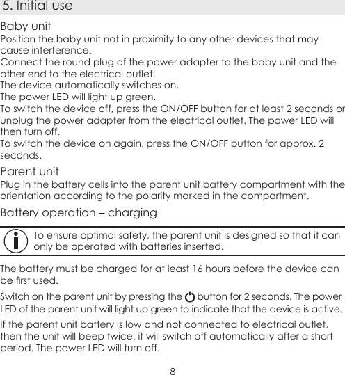 85. Initial useBaby unitPosition the baby unit not in proximity to any other devices that may cause interference.Connect the round plug of the power adapter to the baby unit and the other end to the electrical outlet.The device automatically switches on.The power LED will light up green.To switch the device off, press the ON/OFF button for at least 2 seconds or unplug the power adapter from the electrical outlet. The power LED will then turn off.To switch the device on again, press the ON/OFF button for approx. 2 seconds.Parent unitPlug in the battery cells into the parent unit battery compartment with the orientation according to the polarity marked in the compartment.Battery operation – chargingTo ensure optimal safety, the parent unit is designed so that it can only be operated with batteries inserted.The battery must be charged for at least 16 hours before the device can be rst used.Switch on the parent unit by pressing the   button for 2 seconds. The power LED of the parent unit will light up green to indicate that the device is active.If the parent unit battery is low and not connected to electrical outlet, then the unit will beep twice. it will switch off automatically after a short period. The power LED will turn off.