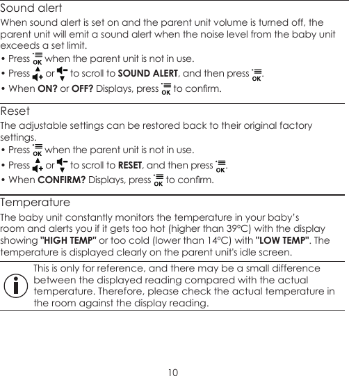 10Sound alertWhen sound alert is set on and the parent unit volume is turned off, the parent unit will emit a sound alert when the noise level from the baby unit exceeds a set limit.• Press   when the parent unit is not in use.• Press   or   to scroll to SOUND ALERT, and then press  .• When ON? or OFF? Displays, press   to conrm.ResetThe adjustable settings can be restored back to their original factory settings.• Press   when the parent unit is not in use.• Press   or   to scroll to RESET, and then press  .• When CONFIRM? Displays, press   to conrm.TemperatureThe baby unit constantly monitors the temperature in your baby’s room and alerts you if it gets too hot (higher than 39ºC) with the display showing &quot;HIGH TEMP&quot; or too cold (lower than 14ºC) with &quot;LOW TEMP&quot;. The temperature is displayed clearly on the parent unit&apos;s idle screen. This is only for reference, and there may be a small difference between the displayed reading compared with the actual temperature. Therefore, please check the actual temperature in the room against the display reading.