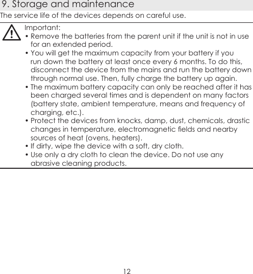 129. Storage and maintenanceThe service life of the devices depends on careful use.Important:• Remove the batteries from the parent unit if the unit is not in use for an extended period.• You will get the maximum capacity from your battery if you run down the battery at least once every 6 months. To do this, disconnect the device from the mains and run the battery down through normal use. Then, fully charge the battery up again.• The maximum battery capacity can only be reached after it has been charged several times and is dependent on many factors (battery state, ambient temperature, means and frequency of charging, etc.).• Protect the devices from knocks, damp, dust, chemicals, drastic changes in temperature, electromagnetic elds and nearby sources of heat (ovens, heaters).• If dirty, wipe the device with a soft, dry cloth.• Use only a dry cloth to clean the device. Do not use any abrasive cleaning products. 