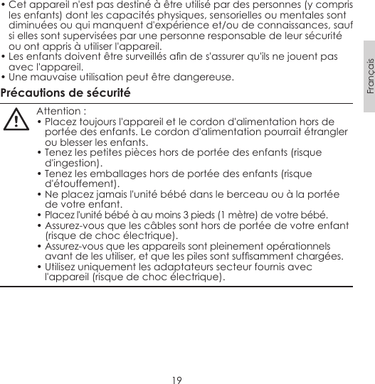 19Français• Cet appareil n&apos;est pas destiné à être utilisé par des personnes (y compris les enfants) dont les capacités physiques, sensorielles ou mentales sont diminuées ou qui manquent d&apos;expérience et/ou de connaissances, sauf si elles sont supervisées par une personne responsable de leur sécurité ou ont appris à utiliser l&apos;appareil.•Lesenfantsdoiventêtresurveillésandes&apos;assurerqu&apos;ilsnejouentpasavec l&apos;appareil.• Une mauvaise utilisation peut être dangereuse.Précautions de sécuritéAttention :• Placez toujours l&apos;appareil et le cordon d&apos;alimentation hors de portée des enfants. Le cordon d&apos;alimentation pourrait étrangler ou blesser les enfants.• Tenez les petites pièces hors de portée des enfants (risque d&apos;ingestion).• Tenez les emballages hors de portée des enfants (risque d&apos;étouffement).• Ne placez jamais l&apos;unité bébé dans le berceau ou à la portée de votre enfant.• Placez l&apos;unité bébé à au moins 3 pieds (1 mètre) de votre bébé.• Assurez-vous que les câbles sont hors de portée de votre enfant (risque de choc électrique).• Assurez-vous que les appareils sont pleinement opérationnels avantdelesutiliser,etquelespilessontsufsammentchargées.• Utilisez uniquement les adaptateurs secteur fournis avec l&apos;appareil (risque de choc électrique).