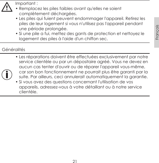 21FrançaisImportant :• Remplacez les piles faibles avant qu&apos;elles ne soient complètement déchargées.• Les piles qui fuient peuvent endommager l&apos;appareil. Retirez les piles de leur logement si vous n&apos;utilisez pas l&apos;appareil pendant une période prolongée.• Si une pile a fui, mettez des gants de protection et nettoyez le logement des piles à l&apos;aide d&apos;un chiffon sec.Généralités• Les réparations doivent être effectuées exclusivement par notre service clientèle ou par un dépositaire agréé. Vous ne devez en aucun cas tenter d&apos;ouvrir ou de réparer l&apos;appareil vous-même, car son bon fonctionnement ne pourrait plus être garanti par la suite. Par ailleurs, ceci annulerait automatiquement la garantie.• Si vous avez des questions concernant l&apos;utilisation de vos appareils, adressez-vous à votre détaillant ou à notre service clientèle.