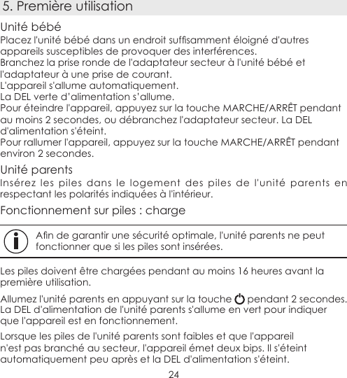 245. Première utilisationUnité bébéPlacezl&apos;unitébébédansunendroitsufsammentéloignéd&apos;autresappareils susceptibles de provoquer des interférences.Branchez la prise ronde de l&apos;adaptateur secteur à l&apos;unité bébé et l&apos;adaptateur à une prise de courant.L&apos;appareil s&apos;allume automatiquement.La DEL verte d’alimentation s’allume.Pour éteindre l&apos;appareil, appuyez sur la touche MARCHE/ARRÊT pendant au moins 2 secondes, ou débranchez l&apos;adaptateur secteur. La DEL d&apos;alimentation s&apos;éteint.Pour rallumer l&apos;appareil, appuyez sur la touche MARCHE/ARRÊT pendant environ 2 secondes.Unité parentsInsérez les piles dans le logement des piles de l&apos;unité parents en respectant les polarités indiquées à l&apos;intérieur.Fonctionnement sur piles : chargeAndegarantirunesécuritéoptimale,l&apos;unitéparentsnepeutfonctionner que si les piles sont insérées.Les piles doivent être chargées pendant au moins 16 heures avant la première utilisation.Allumez l&apos;unité parents en appuyant sur la touche   pendant 2 secondes. La DEL d&apos;alimentation de l&apos;unité parents s&apos;allume en vert pour indiquer que l&apos;appareil est en fonctionnement.Lorsque les piles de l&apos;unité parents sont faibles et que l&apos;appareil n&apos;est pas branché au secteur, l&apos;appareil émet deux bips. Il s&apos;éteint automatiquement peu après et la DEL d&apos;alimentation s&apos;éteint.