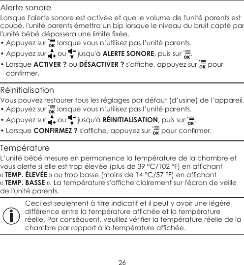 26Alerte sonoreLorsque l&apos;alerte sonore est activée et que le volume de l&apos;unité parents est coupé, l&apos;unité parents émettra un bip lorsque le niveau du bruit capté par l&apos;unitébébédépasseraunelimitexée.• Appuyez sur   lorsque vous n’utilisez pas l’unité parents.• Appuyez sur   ou   jusqu&apos;à ALERTE SONORE, puis sur  .• Lorsque ACTIVER ? ou DÉSACTIVER ?s&apos;afche,appuyezsur  pour conrmer.RéinitialisationVous pouvez restaurer tous les réglages par défaut (d’usine) de l’appareil.• Appuyez sur   lorsque vous n’utilisez pas l’unité parents.• Appuyez sur   ou   jusqu&apos;à RÉINITIALISATION, puis sur  .• Lorsque CONFIRMEZ ?s&apos;afche,appuyezsur pourconrmer.TempératureL’unité bébé mesure en permanence la température de la chambre et vousalertesielleesttropélevée(plusde39°C/102°F)enafchant « TEMP. ÉLEVÉE»outropbasse(moinsde14°C/57°F)enafchant « TEMP. BASSE».Latempératures&apos;afcheclairementsurl&apos;écrandeveillede l&apos;unité parents. Ceci est seulement à titre indicatif et il peut y avoir une légère différenceentrelatempératureafchéeetlatempératureréelle.Parconséquent,veuillezvérierlatempératureréelledelachambreparrapportàlatempératureafchée.