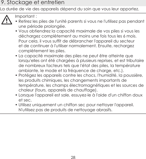 289. Stockage et entretienLa durée de vie des appareils dépend du soin que vous leur apportez.Important :• Retirez les piles de l&apos;unité parents si vous ne l&apos;utilisez pas pendant une période prolongée.• Vous obtiendrez la capacité maximale de vos piles si vous les déchargez complètement au moins une fois tous les 6 mois. Pourcela,ilvoussuftdedébrancherl&apos;appareildusecteuret de continuer à l&apos;utiliser normalement. Ensuite, rechargez complètement les piles.• La capacité maximale des piles ne peut être atteinte que lorsqu&apos;elles ont été chargées à plusieurs reprises, et est tributaire de nombreux facteurs tels que l&apos;état des piles, la température ambiante, le mode et la fréquence de charge, etc.).• Protégez les appareils contre les chocs, l&apos;humidité, la poussière, les produits chimiques, les changements importants de température, les champs électromagnétiques et les sources de chaleur (fours, appareils de chauffage).• Lorsque l&apos;appareil est sale, essuyez-le à l&apos;aide d&apos;un chiffon doux et sec.• Utilisez uniquement un chiffon sec pour nettoyer l&apos;appareil. N&apos;utilisez pas de produits de nettoyage abrasifs. 