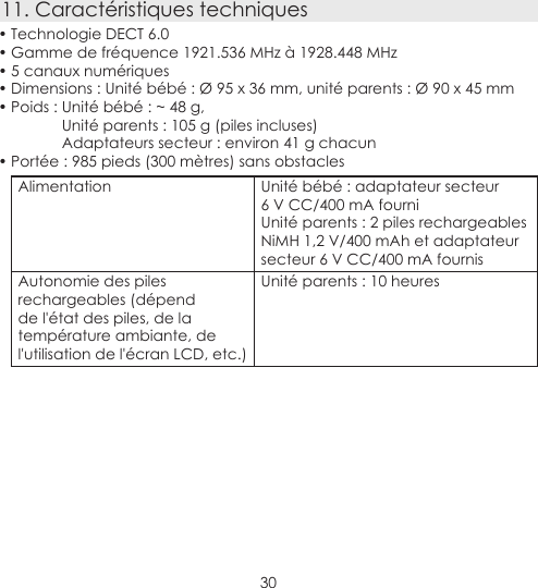 3011. Caractéristiques techniques• Technologie DECT 6.0• Gamme de fréquence 1921.536 MHz à 1928.448 MHz• 5 canaux numériques• Dimensions : Unité bébé : Ø 95 x 36 mm, unité parents : Ø 90 x 45 mm• Poids : Unité bébé : ~ 48 g,Unité parents : 105 g (piles incluses) Adaptateurs secteur : environ 41 g chacun• Portée : 985 pieds (300 mètres) sans obstaclesAlimentation Unité bébé : adaptateur secteur  6 V CC/400 mA fourniUnité parents : 2 piles rechargeables NiMH 1,2 V/400 mAh et adaptateur secteur 6 V CC/400 mA fournis Autonomie des piles rechargeables (dépend de l&apos;état des piles, de la température ambiante, de l&apos;utilisation de l&apos;écran LCD, etc.)Unité parents : 10 heures