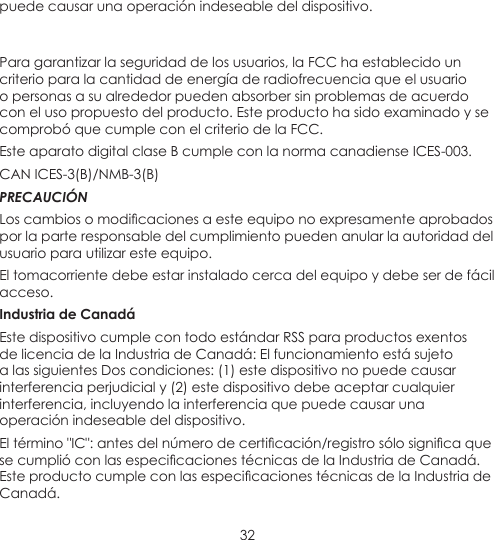 32puede causar una operación indeseable del dispositivo. Para garantizar la seguridad de los usuarios, la FCC ha establecido un criterio para la cantidad de energía de radiofrecuencia que el usuario o personas a su alrededor pueden absorber sin problemas de acuerdo con el uso propuesto del producto. Este producto ha sido examinado y se comprobó que cumple con el criterio de la FCC. Este aparato digital clase B cumple con la norma canadiense ICES-003.CAN ICES-3(B)/NMB-3(B) PRECAUCIÓNLoscambiosomodicacionesaesteequiponoexpresamenteaprobadospor la parte responsable del cumplimiento pueden anular la autoridad del usuario para utilizar este equipo.El tomacorriente debe estar instalado cerca del equipo y debe ser de fácil acceso.Industria de CanadáEste dispositivo cumple con todo estándar RSS para productos exentos de licencia de la Industria de Canadá: El funcionamiento está sujeto a las siguientes Dos condiciones: (1) este dispositivo no puede causar interferencia perjudicial y (2) este dispositivo debe aceptar cualquier interferencia, incluyendo la interferencia que puede causar una operación indeseable del dispositivo.Eltérmino&quot;IC&quot;:antesdelnúmerodecerticación/registrosólosignicaquesecumplióconlasespecicacionestécnicasdelaIndustriadeCanadá.EsteproductocumpleconlasespecicacionestécnicasdelaIndustriadeCanadá.