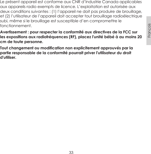 33FrançaisLe présent appareil est conforme aux CNR d’Industrie Canada applicables aux appareils radio exempts de licence. L’exploitation est autorisée aux deux conditions suivantes : (1) l’appareil ne doit pas produire de brouillage, et (2) l’utilisateur de l’appareil doit accepter tout brouillage radioélectrique subi, même si le brouillage est susceptible d’en compromettre le fonctionnement. Avertissement : pour respecter la conformité aux directives de la FCC sur les expositions aux radiofréquences (RF), placez l&apos;unité bébé à au moins 20 cm de toute personne. Tout changement ou modication non explicitement approuvés par la partie responsable de la conformité pourrait priver l&apos;utilisateur du droit d&apos;utiliser.