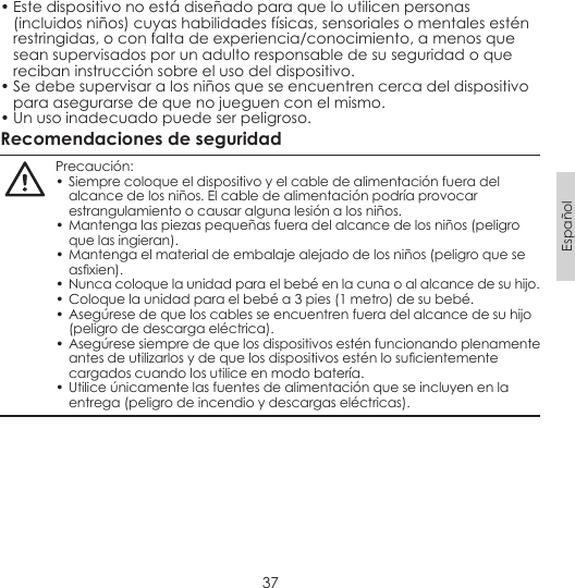 37Español• Este dispositivo no está diseñado para que lo utilicen personas (incluidos niños) cuyas habilidades físicas, sensoriales o mentales estén restringidas, o con falta de experiencia/conocimiento, a menos que sean supervisados por un adulto responsable de su seguridad o que reciban instrucción sobre el uso del dispositivo.• Se debe supervisar a los niños que se encuentren cerca del dispositivo para asegurarse de que no jueguen con el mismo.• Un uso inadecuado puede ser peligroso.Recomendaciones de seguridadPrecaución:• Siempre coloque el dispositivo y el cable de alimentación fuera del alcance de los niños. El cable de alimentación podría provocar estrangulamiento o causar alguna lesión a los niños.• Mantenga las piezas pequeñas fuera del alcance de los niños (peligro que las ingieran).• Mantenga el material de embalaje alejado de los niños (peligro que se asxien).• Nunca coloque la unidad para el bebé en la cuna o al alcance de su hijo.• Coloque la unidad para el bebé a 3 pies (1 metro) de su bebé.• Asegúrese de que los cables se encuentren fuera del alcance de su hijo (peligro de descarga eléctrica).• Asegúrese siempre de que los dispositivos estén funcionando plenamente antes de utilizarlos y de que los dispositivos estén lo sucientemente cargados cuando los utilice en modo batería. • Utilice únicamente las fuentes de alimentación que se incluyen en la entrega (peligro de incendio y descargas eléctricas).