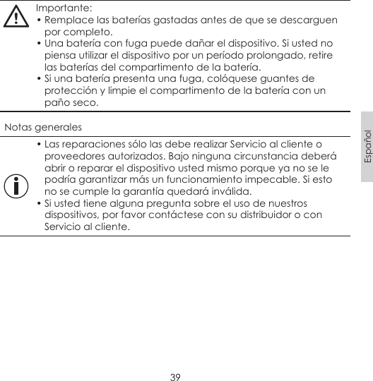 39EspañolImportante:• Remplace las baterías gastadas antes de que se descarguen por completo.• Una batería con fuga puede dañar el dispositivo. Si usted no piensa utilizar el dispositivo por un período prolongado, retire las baterías del compartimento de la batería.• Si una batería presenta una fuga, colóquese guantes de protección y limpie el compartimento de la batería con un paño seco.Notas generales• Las reparaciones sólo las debe realizar Servicio al cliente o proveedores autorizados. Bajo ninguna circunstancia deberá abrir o reparar el dispositivo usted mismo porque ya no se le podría garantizar más un funcionamiento impecable. Si esto no se cumple la garantía quedará inválida.• Si usted tiene alguna pregunta sobre el uso de nuestros dispositivos, por favor contáctese con su distribuidor o con Servicio al cliente.