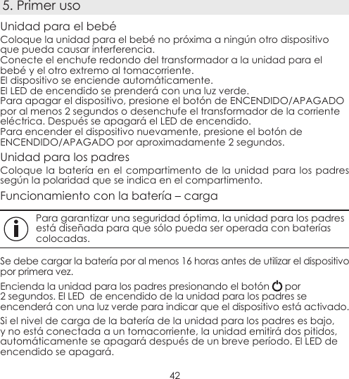 425. Primer usoUnidad para el bebéColoque la unidad para el bebé no próxima a ningún otro dispositivo que pueda causar interferencia.Conecte el enchufe redondo del transformador a la unidad para el bebé y el otro extremo al tomacorriente.El dispositivo se enciende automáticamente.El LED de encendido se prenderá con una luz verde.Para apagar el dispositivo, presione el botón de ENCENDIDO/APAGADO por al menos 2 segundos o desenchufe el transformador de la corriente eléctrica. Después se apagará el LED de encendido.Para encender el dispositivo nuevamente, presione el botón de ENCENDIDO/APAGADO por aproximadamente 2 segundos.Unidad para los padresColoque la batería en el compartimento de la unidad para los padres según la polaridad que se indica en el compartimento.Funcionamiento con la batería – cargaPara garantizar una seguridad óptima, la unidad para los padres está diseñada para que sólo pueda ser operada con baterías colocadas.Se debe cargar la batería por al menos 16 horas antes de utilizar el dispositivo por primera vez.Encienda la unidad para los padres presionando el botón   por 2 segundos. El LED  de encendido de la unidad para los padres se encenderá con una luz verde para indicar que el dispositivo está activado.Si el nivel de carga de la batería de la unidad para los padres es bajo, y no está conectada a un tomacorriente, la unidad emitirá dos pitidos, automáticamente se apagará después de un breve período. El LED de encendido se apagará.